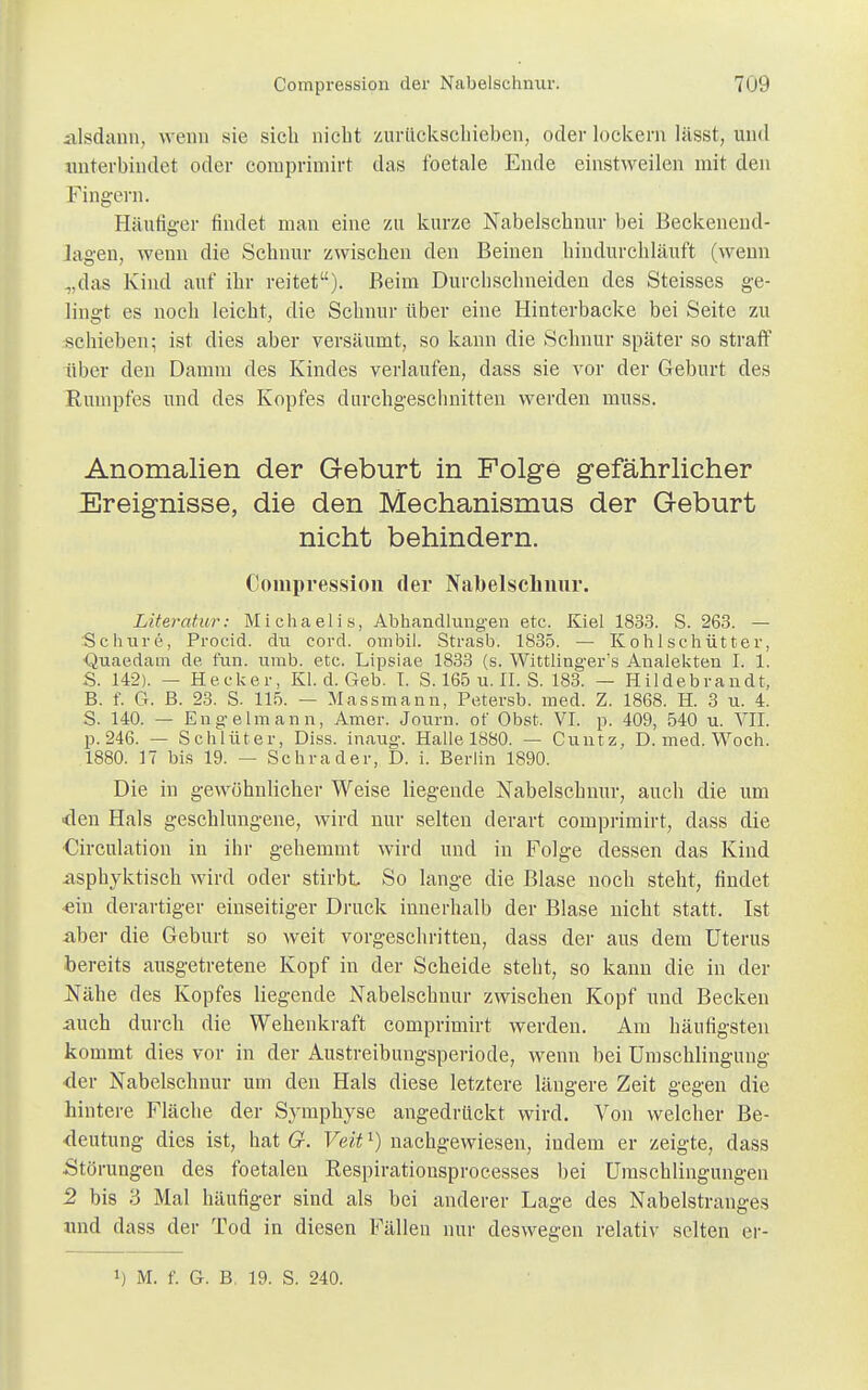 alsdann, wenn sie sich nicht zurückschieben, oder lockern lässt, und unterbindet oder comprimirt das foetale Ende einstweilen mit den Fingern. Häufiger findet man eine zu kurze Nabelschnur bei Beckenend- lagen, wenn die Schnur zwischen den Beinen hindurchläuft (wenn „das Kind auf ihr reitet). Beim Durchschneiden des Steisses ge- lingt es noch leicht, die Schnur über eine Hinterbacke bei Seite zu schieben; ist dies aber versäumt, so kann die Schnur später so straft* über den Damm des Kindes verlaufen, dass sie vor der Geburt des Rumpfes und des Kopfes durchgeschnitten werden muss. Anomalien der Geburt in Folge gefährlicher Ereignisse, die den Mechanismus der Geburt nicht behindern. Compression der Nabelschnur. Literatur: Michaelis, Abhandlungen etc. Kiel 1833. S. 263. — Schure, Procid. du cord. ombil. Strasb. 1835. — Kohlschütter, Quaedam de. fun. umb. etc. Lipsiae 1833 (s. Wittlingers Analekten L 1. S. 142). — Hecker, Kl. d. Geb. I. S. 165 u. II. S. 183. — Hildebrandt, B. f. G. B. 23. S. 115. — Massmann, Petersb. med. Z. 1868. H. 3 u. 4. S. 140. — Engelmann, Amer. Journ. ot' Obst. VI. p. 409, 540 u. VII. p.246. — Schlüter, Diss. inaug. Halle 1880. — Cuutz, D. med. Woch. 1880. 17 bis 19. — Schräder, D. i. Berlin 1890. Die in gewöhnlicher Weise liegende Nabelschnur, auch die um den Hals geschlungene, wird nur selten derart comprimirt, dass die ■Circulation in ihr gehemmt wird und in Folge dessen das Kind iisphyktisch wird oder stirbt So lange die Blase noch steht, findet ein derartiger einseitiger Druck innerhalb der Blase nicht statt. Ist aber die Geburt so weit vorgeschritten, dass der aus dem Uterus bereits ausgetretene Kopf in der Scheide steht, so kann die in der Nähe des Kopfes liegende Nabelschnur zwischen Kopf und Becken auch durch die Wehenkraft comprimirt werden. Am häufigsten kommt dies vor in der Austreibungsperiode, wenn bei Umschlingung der Nabelschnur um den Hals diese letztere längere Zeit gegen die hintere Fläche der Symphyse angedrückt wird. Von welcher Be- deutung dies ist, hat G. Veit*) nachgewiesen, indem er zeigte, dass Störungen des foetalen Respirationsprocesses bei Umschlingungen 2 bis 3 Mal häufiger sind als bei anderer Lage des Nabelstranges und dass der Tod in diesen Fällen nur deswegen relativ selten er- !) M. f. G. B, 19. S. 240.