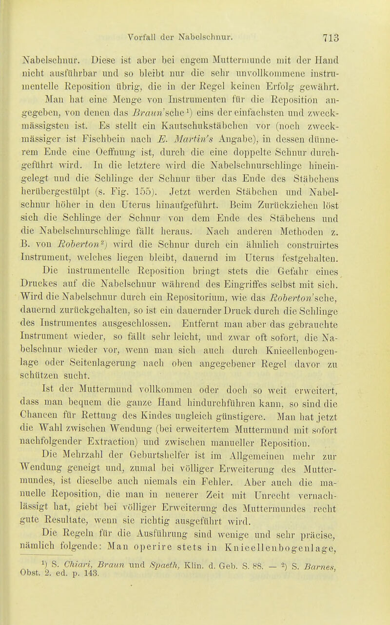 Nabelschnur. Diese ist aber bei engem Muttermunde mit der Hand nicht ausführbar und so bleibt nur die sehr unvollkommene instru- menteile Reposition übrig-, die in der Regel keinen Erfolg- gewährt. Man hat eine Menge von Instrumenten für die Reposition an- gegeben, von denen das Braun'sehe1) eins der einfachsten und zweek- niässigsten ist. Es stellt ein Kautschukstäbchen vor (noch zweck- mässiger ist Fischbein nach E. Martin's Angabe), in dessen dünne- rem Ende eine OefFnung ist, durch die eine doppelte Schnur durch- geführt wird. In die letztere wird die Nabelschnurschlinge hinein- gelegt und die Schlinge der Schnur über das Ende des Stäbchens herübergestülpt (s. Fig. 155). Jetzt werden Stäbchen und Nabel- schnur höher in den Uterus hinaufgeführt. Beim Zurückziehen löst sich die Schlinge der Schnur von dem Ende des Stäbchens und die Nabelschnurschlinge fällt heraus. Nach anderen Methoden z. B. von Eoberton'2) wird die Schnur durch ein ähnlich construirtes Instrument, welches liegen bleibt, dauernd im Uterus festgehalten. Die instrumentelle Reposition bringt stets die Gefahr eines Druckes auf die Nabelschnur während des Eingriffes selbst mit sich. Wird die Nabelschnur durch ein Repositorium, wie das Eoberton sehe, dauernd zurückgehalten, so ist ein dauernder Druck durch die Schlinge des Instrumentes ausgeschlossen. Entfernt man aber das gebrauchte Instrument wieder, so fällt sehr leicht, und zwar oft sofort, die Na- belschnur wieder vor, wenn man sich auch durch Knieellenbogen- lage oder Seitenlagerung nach oben angegebener Regel davor zu schützen sucht. Ist der Muttermund vollkommen oder doch so weit erweitert, dass man bequem die ganze Hand hindurchführen kann, so sind die Chancen für Rettung des Kindes ungleich günstigere. Man hat jetzt die Wahl zwischen Wendung (bei erweitertem Muttermund mit sofort nachfolgender Extraction) und zwischen manueller Reposition. Die Mehrzahl der Geburtshelfer ist im Allgemeinen mehr zur Wendung geneigt und, zumal bei völliger Erweiterung des Mutter- mundes, ist dieselbe auch niemals ein Fehler. Aber auch die ma- nuelle Reposition, die man in neuerer Zeit mit Unrecht vernach- lässigt hat, giebt bei völliger Erweiterung des Muttermundes recht gute Resultate, wenn sie richtig ausgeführt wird. Die Regeln für die Ausführung sind wenige und sehr präcisc, nämlich folgende: Man operire stets in Knieellenbogenlage, *) S. Chiari, Braun und Spaeth, Klin. d. Geb. S. 88. — 2) S. Barnes Obst. 2. ed. p. 143.