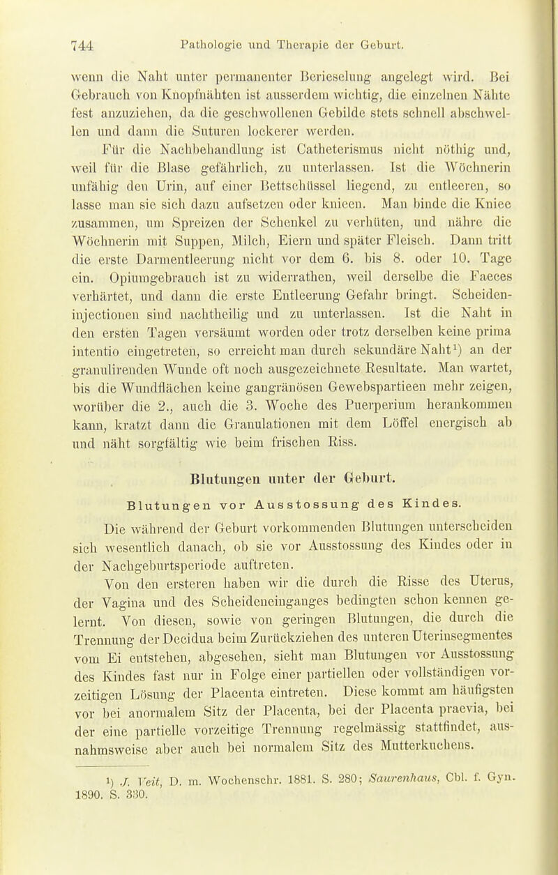 wenn die Naht unter permanenter Berieselung' angelegt wird. Bei Gebrauch von Knopfnähten ist ausserdem wichtig, die einzelnen Nähte fest anzuziehen, da die geschwollenen Gebilde stets schnell abschwel- len und dann die Suturcn lockerer werden. Für die Nachbehandlung ist Catheterismus nicht nöthig und, weil für die Blase gefährlich, zu unterlassen. Ist die Wöchnerin unfähig den Urin, auf einer Bettschüssel liegend, zu entleeren, so lasse man sie sich dazu aufsetzen oder knieen. Man binde die Kniee zusammen, um Spreizen der Schenkel zu verhüten, und nähre die Wöchnerin mit Suppen, Milch, Eiern und später Fleisch. Dann tritt die erste Darmentleerung nicht vor dem 6. bis 8. oder 10. Tage ein. Opiumgebrauch ist zu widerrathen, weil derselbe die Faeces verhärtet, und dann die erste Entleerung Gefahr bringt. Scheiden- injeetionen sind nachtheilig und zu unterlassen. Ist die Naht in den ersten Tagen versäumt worden oder trotz derselben keine prima intentio eingetreten, so erreicht man durch sekundäre Naht1) an der granulirenden Wunde oft noch ausgezeichnete Resultate. Man wartet, bis die Wundflächen keine gangränösen Gewebspartieen mehr zeigen, worüber die 2., auch die 3. Woche des Puerperium herankommen kann, kratzt dann die Granulationen mit dem Löffel energisch ab und näht sorgfältig wie beim frischen Riss. Blutungen unter der Geburt. Blutungen vor Ausstossung des Kindes. Die während der Geburt vorkommenden Blutungen unterscheiden sich wesentlich danach, ob sie vor Ausstossung des Kindes oder in der Nachgeburtsperiode auftreten. Von den ersteren haben wir die durch die Risse des Uterus, der Vagina und des Scheideneinganges bedingten schon kennen ge- lernt. Von diesen, sowie von geringen Blutungen, die durch die Trennung der Decidua beim Zurückziehen des unteren Uterinsegmentes vom Ei entstehen, abgesehen, sieht man Blutungen vor Ausstossung des Kindes fast nur in Folge einer partiellen oder vollständigen vor- zeitigen Lösung der Placenta eintreten. Diese kommt am häufigsten vor bei anormalem Sitz der Placenta, bei der Placenta praevia, bei der eine partielle vorzeitige Trennung regelmässig stattfindet, aus- nahmsweise aber auch bei normalem Sitz des Mutterkuchens. i) Veit, D. m. Wochenschr. 1881. S. 280; Saurenhaus, Cbl. f. Gyn. 1890. S. 330.