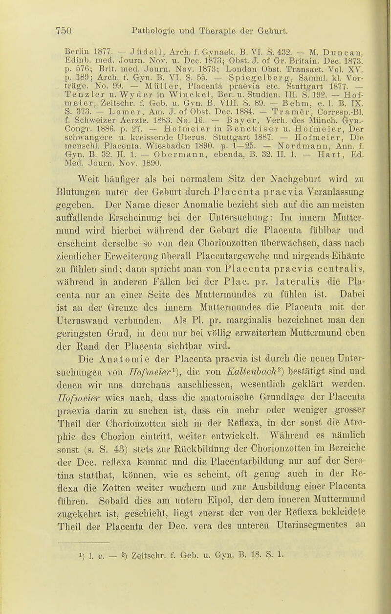 Berlin 1877. — Jüdell, Arch. f. Gynaek. B. VI. S. 432. — M. Duncan, Edinb. med. Journ. Nov. u. Dee. 1873; Obst. J. of Gr. Britain. Dec. 1873. p. 576; Brit, med. Journ. Nov. 1873; London Obst. Traneact. Vol. XV. p. 189; Arch. r. Gyn. B. VI. S. 55. — Spiegelberg, Samml. kl. Vor- trüge. No. 99. — Müller, Plaeenta praevia etc. Stuttgart 1877. — Tenzler u.Wyder in Winckel, Ber. u. Studien. III. S. 192. — Hof- ni ei er, Zeitsohr. f. Geb. u. Gvn. B. VIII. S. 89. — Belim, e. 1. B. IX. S. 373. — Lomer, Am. J. of Obst. Dec. 1884. - Tramer, Corresp.-Bl. f. Schweizer Aerüte. 18H3. No. 16. — Bayer, Verh. des Münch. Gyn.- Congr. 1886. p. 27. — Hof'meier in Benckiser u. Hofmeier, Der schwangere u. kreissende Uterus. Stuttgart 1887. — Hofmeier, Die menscht. Plaeenta. Wiesbaden 1890. p. 1—25. — Nordmann, Ann. 1'. Gvn. B. 32. H. 1. — Oberinann, ebenda, B. 32. H. 1. — Hart, Ed. Med. Journ. Nov. 1890. Weit häufiger als bei normalem Sitz der Nachgeburt wird zu Blutungen unter der Geburt durch Plaeenta praevia Veranlassung gegeben. Der Name dieser Anomalie bezieht sich auf die am meisten auffallende Erscheinung bei der Untersuchung: Im innern Mutter- mund wird hierbei während der Geburt die Plaeenta fühlbar und erscheint derselbe so von den Chorionzotten überwachsen, dass nach ziemlicher Erweiterung überall Placentargewebe und nirgends Eihäute zu fühlen sind; dann spricht man von Plaeenta praevia centralis, während in anderen Fällen bei der Plac. pr. lateralis die Pla- eenta nur an einer Seite des Muttermundes zu fühlen ist. Dabei ist an der Grenze des innern Muttermundes die Plaeenta mit der Uteruswand verbunden. Als PI. pr. marginalis bezeichnet man den geringsten Grad, in dem nur bei völlig erweitertem Muttermund eben der Rand der Plaeenta sichtbar wird. Die Anatomie der Plaeenta praevia ist durch die neuen Unter- suchungen von Hofmeier1), die von Kaltenbach2) bestätigt sind und denen wir uns durchaus anschliessen, wesentlich geklärt werden. Hofmeier wies nach, dass die anatomische Grundlage der Plaeenta praevia darin zu suchen ist, dass ein mehr oder weniger grosser Theil der Chorionzotten sich in der Reflexa, in der sonst die Atro- phie des Chorion eintritt, weiter entwickelt. Während es nämlich sonst (s. S. 43) stets zur Rückbildung der Chorionzotten im Bereiche der Dec. reflexa kommt und die Placentarbildung nur auf der Sero- tina statthat, können, wie es scheint, oft genug auch in der Re- flexa die Zotten weiter wuchern und zur Ausbildung einer Plaeenta fuhren. Sobald dies am untern Eipol, der dem inneren Muttermund zugekehrt ist, geschieht, liegt zuerst der von der Reflexa bekleidete Theil der Plaeenta der Dec. vera des unteren Uterinsegmentes an i) i. c. _ 2) Zeitschr. f. Geb. u. Gyn. B. 18. S. 1.