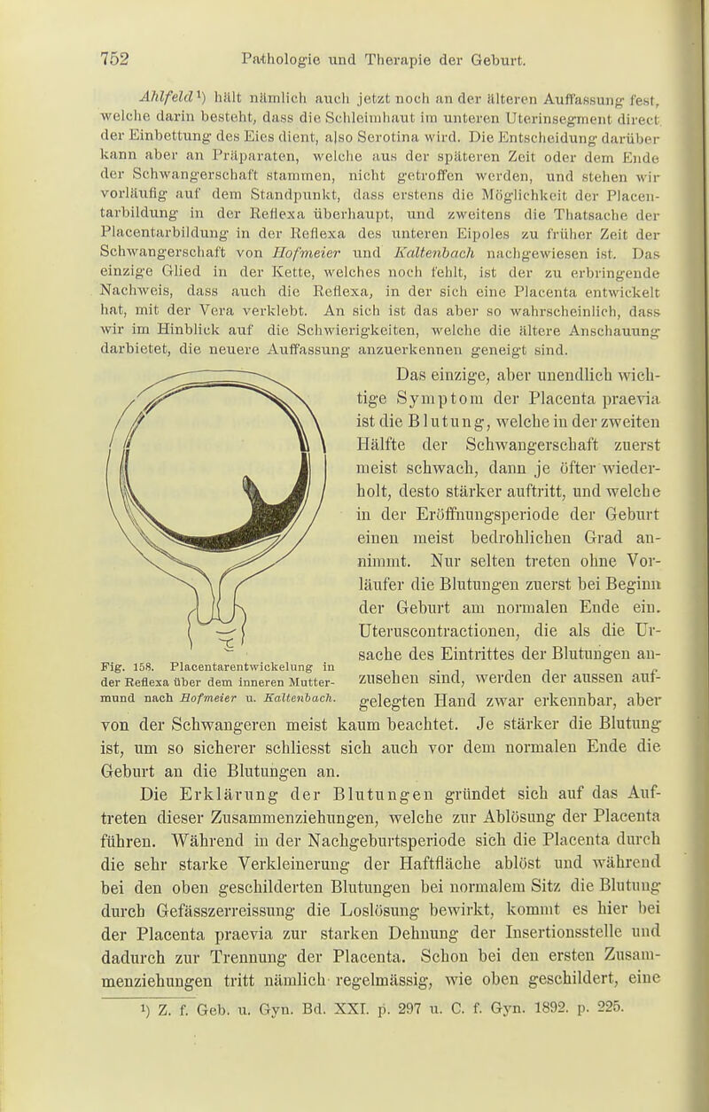 Älüfeldx) hält nämlich auch jetzt noch an der älteren Auffassung fest, welche darin besteht, dass die Schleimhaut im unteren Uterinsegment direcl der Einbettung des Eies dient, a|so Serotina wird. Die Entscheidung darüber kann aber an Präparaten, welche aus der späteren Zeit oder dem Ende der Schwangerschaft stammen, nicht getroffen werden, und stehen wir vorläufig auf dem Standpunkt, dass erstens die Möglichkeit der Placen- tarbildung in der Reflexa überhaupt, und zweitens die Thatsache der Placentarbildung in der Reflexa des unteren Eipoles zu früher Zeit der Schwangerschaft von Hofmeier und Kaltenbach nachgewiesen ist. Das einzige Glied in der Kette, welches noch fehlt, ist der zu erbringende Nachweis, dass auch die Reflexa, in der sich eine Placenta entwickelt hat, mit der Vera verklebt. An sich ist das aber so wahrscheinlich, dass wir im Hinblick auf die Schwierigkeiten, welche die ältere Anschauung darbietet, die neuere Auffassung anzuerkennen geneigt sind. Das einzige, aber unendlich wich- tige Symptom der Placenta praevia ist die Blutung, welche in der zweiten Hälfte der Schwangerschaft zuerst meist schwach, dann je öfter wieder- holt, desto stärker auftritt, und welche in der Eröffnungsperiode der Geburt einen meist bedrohlichen Grad an- nimmt. Nur selten treten ohne Vor- läufer die Blutungen zuerst hei Beginn der Geburt am normalen Ende ein. Uteruscontractionen, die als die Ur- sache des Eintrittes der Blutungen an- Fig. 158. Placentarentwickelung in . . , „ der Reflexa über dem inneren Mutter- ZUSehen Sind, Werden der aUSSeil ailf- mund nach Bofmeier u. Kaltenbach, gelegten Hand zwar erkennbar, aber von der Schwangeren meist kaum beachtet. Je stärker die Blutung ist, um so sicherer schliesst sich auch vor dem normalen Ende die Geburt an die Blutungen an. Die Erklärung der Blutungen gründet sich auf das Auf- treten dieser Zusammenziehungen, welche zur Ablösung der Placenta führen. Während in der Nachgeburtsperiode sich die Placenta durch die sehr starke Verkleinerung der Haftfläche ablöst und während bei den oben geschilderten Blutungen bei normalem Sitz die Blutung durch Gefässzerreissung die Loslösung bewirkt, kommt es hier bei der Placenta praevia zur starken Dehnung der Insertionsstelle und dadurch zur Trennung der Placenta. Schon bei den ersten Zusam- menziehungen tritt nämlich regelmässig, wie oben geschildert, eine i) Z. f. Geb. u. Gyn. Bd. XXI. p. 297 u. C. f. Gyn. 1892. p. 225.