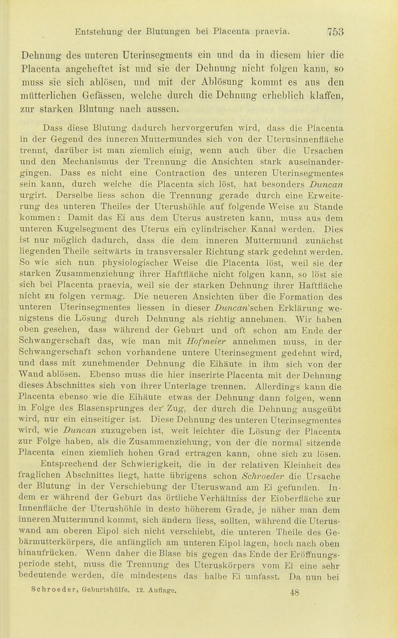 Dehnung des unteren Uterinsegments ein und da in diesem liier die Placenta angeheftet ist und sie der Dehnung nicht folgen kann, so nmss sie sich ablösen, und mit der Ablösung kommt es aus den mütterlichen Gefässcn, welche durch die Dehnung erheblich klaffen, zur starken Blutung nach aussen. Dass diese Blutung dadurch hervorgerufen wird, dass die Placenta in der Geg'end des inneren Muttermundes sich von der Uterusinnenfläehe trennt, darüber ist man ziemlich einig, wenn auch über die Ursachen und den Mechanismus der Trennung die Ansichten stark auseinander- gingen. Dass es nicht eine Contraction des unteren Uterinsegmentes sein kann, durch welche die Placenta sich löst, hat besonders Duncan urgirt. Derselbe Hess schon die Trennung' gerade durch eine Erweite- rung des unteren Theiles der Uterushöhle auf folgende Weise zu Stande kommen: Damit das Ei aus dem Uterus austreten kann, muss aus dem unteren Kugelsegment des Uterus ein cylindrischer Kanal werden. Dies ist nur möglich dadurch, dass die dem inneren Muttermund zunächst liegenden Theile seitwärts in transversaler Richtung stark gedehnt werden. So wie sich nun physiologischer Weise die Placenta löst, weil sie der starken Zusammenziehung ihrer Haftfläche nicht folgen kann, so löst sie sich bei Placenta praevia, weil sie der starken Dehnung ihrer Haftfläche nicht zu folgen vermag. Die neueren Ansichten über die Formation des unteren Uterinsegmentes Hessen in dieser Duncan'sehen Erklärung we- nigstens die Lösung durch Dehnung als richtig annehmen. Wir haben oben gesehen, dass während der Geburt und oft schon am Ende der Schwangerschaft das, wie man mit Hofmeier annehmen muss, in der Schwangerschaft schon vorhandene untere Uterinsegment gedehnt wird, und dass mit zunehmender Dehnung die Eihäute in ihm sich von der Wand ablösen. Ebenso muss die hier inserirte Placenta mit der Dehnung dieses Abschnittes sich von ihrer Unterlage trennen. Alierdings kann die Placenta ebenso wie die Eihäute etwas der Dehnung dann folgen, wenn in Folge des Blasensprunges der Zug. der durch die Dehnung ausgeübt wird, nur ein einseitiger ist. Diese Dehnung des unteren Uterinsegmentes wird, wie Duncan zuzugeben ist, weit leichter die Lösung der Placenta zur Folge haben, als die Zusammenziehung, von der die normal sitzende Placenta einen ziemlich hohen Grad ertragen kann, ohne sich zu lösen. Entsprechend der Schwierigkeit, die in der relativen Kleinheit des fraglichen Abschnittes liegt, hatte übrigens schon Schroeder die Ursache der Blutung in der Verschiebung der Uteruswand am Ei gefunden. In- dem er während der Geburt das örtliche Verhältniss der Eioberfläche zur Innenfläche der Uterushöhle in desto höherem Grade, je näher man dem inneren Muttermund kommt, sich ändern Hess, sollten, während die Uterus- wand am oberen Eipol sich nicht verschiebt, die unteren Theile des Ge- bännutterkörpers, die anfänglich am unteren Eipol lagen, hoch nach oben hinaufrücken. Wenn daher die Blase bis gegen das Ende der Eröffnungs- periode steht, muss die Trennung des Uteruskörpers vom ES eine sehr bedeutende werden, die mindestens das halbe Ei umfasst. Da nun bei Schroeder, Geburtshülfe. 12. Auflage. 4g