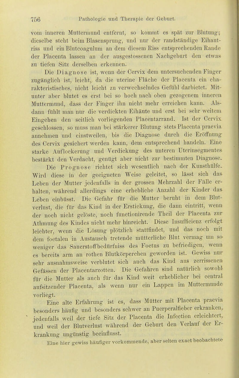 vom inneren Muttermund entlernt, so kommt es spät zur Blutung-; dieselbe steht beim Blasensprung', und nur der randständige Eihaut- riss und ein Blutcoagulum an dem diesem Riss entsprechenden Rande der Plaeenta lassen an der ausgestossenen Nachgeburt den etwas zu tiefen Sitz derselben erkennen. Die Diagnose ist, wenn der Cervix dem untersuchenden Finger zugänglich ist, leicht,, da die nterine Fläche der Plaeenta ein cha- rakteristisches, nicht leicht zu verwechselndes Gefühl darbietet. Mit- unter aber blutet es erst bei so hoch nach oben gezogenem innere« Muttermund, dass der Finger ihn nicht mehr erreichen kann. Als- dann fühlt man nur die verdickten Eihäute und erst bei sehr weitem Eingehen den seitlich vorliegenden Placentarrand. Ist der Cervix geschlossen, so muss man bei stärkerer Blutung stets Plaeenta praevia annehmen und einstweilen, bis die Diagnose durch die Eröffnung des Cervix gesichert werden kann, dem entsprechend handeln. Eine starke Auflockerung und Verdickung des unteren Uterinsegmentes bestärkt den Verdacht, genügt aber nicht zur bestimmten Diagnose. Die Prognose richtet sich wesentlich nach der Kunsthülfe. Wird diese in der geeigneten Weise geleitet, so lässt sich das Leben der Mutter jedenfalls in der grossen Mehrzahl der Fälle er- halten, während allerdings eine erhebliche Anzahl der Kinder das Leben einbüsst. Die Gefahr für die Mutter beruht in dem Blut- verlust, die für das Kind in der Erstickung, die dann eintritt, wenn der noch nicht gelöste, noch funetionirende Theil der Plaeenta zur Athmung des Kindes nicht mehr hinreicht. Diese Insuffizienz erfolgt leichter, wenn die Lösung plötzlich stattfindet, und das noch mit dem foetalen in Austausch tretende mütterliche Blut vermag um so weniger das Sauerstoffbedürfniss des Foetus zu befriedigen, wenn es bereits arm an rothen Blutkörperchen geworden ist. Gewiss nur sehr ausnahmsweise verblutet sich auch das Kind aus zerrissenen Gefässen der Placentarzotten. Die Gefahren sind natürlich sowohl für die Mutter als auch für das Kind weit erheblicher bei central aufsitzender Plaeenta, als wenn nur ein Lappen im Muttermunde vorliegt. Eine alte Erfahrung ist es, dass Mütter mit Plaeenta praevia besonders häufig und besonders schwer an Puerperalfieber erkranken, N jedenfalls weil der tiefe Sitz der Plaeenta die Infection erleichtert, und weil der Blutverlust während der Geburt den Verlauf der Er- krankung ungünstig beeinflusst, Eine hier gewiss häufiger vorkommende, aber selten exaet beobachtete