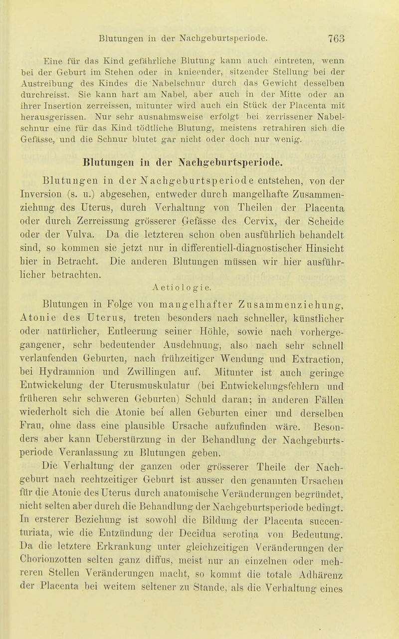 Eine für das Kind gefährliche Blutung kann auch eintreten, wenn bei der Geburt im Stehen oder in knieender, sitzender Stellung bei der Austreibung des Kindes die Nabelschnur durch das Gewicht desselben durchreisst. Sie kann hart am Nabel, aber auch in der Mitte oder an ihrer Insertion zerreissen, mitunter wird auch ein Stück der Placenta mit herausgerissen. Nur sehr ausnahmsweise erfolgt bei zerrissener Nabel- schnur eine für das Kind tödtliche Blutung, meistens retrahiren sich die Gefässe, und die Schnur blutet gar nicht oder doch nur wenig. Blutungen in der Nachgeburtsperiode. Blutungen in der Nachgeburtsperiode entstehen, von der Inversion (s. u.) abgesehen, entweder durch mangelhafte Zusammen- ziehung des Uterus, durch Verhaltnng von Theilen der Placenta oder durch Zerreissung grösserer Gefässe des Cervix, der Scheide oder der Vulva. Da die letzteren schon oben ausführlich behandelt sind, so kommen sie jetzt nur in differentiell-diagnostischer Hinsicht hier in Betracht. Die anderen Blutungen müssen wir hier ausführ- licher betrachten. A eti o 1 o g i e. Blutungen in Folge von mangelhafter Zusammenziehung, Atonie des Uterus, treten besonders nach schneller, künstlicher oder natürlicher, Entleerung seiner Höhle, sowie nach vorherge- gangener, sehr bedeutender Ausdehnung, also nach sehr schnell verlaufenden Geburten, nach frühzeitiger Wendung und Extraction, bei Hydramnion und Zwillingen auf. Mitunter ist auch geringe Entwickelung der Uterusmuskulatur (bei Entwickehingsfehlern und früheren sehr schweren Geburten) Schuld daran; in anderen Fällen wiederholt sich die Atonie bei allen Geburten einer und derselben Frau, ohne dass eine plausible Ursache aufzufinden wäre. Beson- ders aber kann Ueberstürzung in der Behandlung der Nachgeburts- periode Veranlassung zu Blutungen geben. Die Vorhaltung der ganzen oder grösserer Theile der Nach- geburt nach rechtzeitiger Geburt ist ausser den genannten Ursachen für die Atonie des Uterus durch anatomische Veränderungen begründet, nicht selten aber durch die Behandlung der Nachgeburtsperiode bedingt. In ersterer Beziehung ist sowohl die Bildung der Placenta succen- turiata, wie die Entzündung der Decidua scrotina von Bedeutung. Da die letztere Erkrankung unter gleichzeitigen Veränderungen der Chorionzotten selten ganz diffus, meist nur an einzelnen oder meh- reren Stellen Veränderungen macht, so kommt die totale Adhärenz der Placenta bei weitem seltener zu Stande, als die Verhaltnng eines