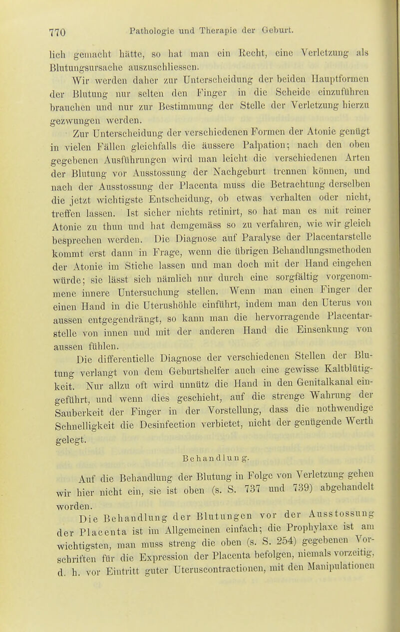 lieh gemacht hätte, so hat man ein Recht, eine Verletzung als Blutungsursaehe aus/.uschliessen. Wir werden daher zur Unterscheidung der beiden Hauptformen der Blutung nur selten den Finger in die Scheide einzuführen brauchen und nur zur Bestimmung der Stelle der Verletzung hierzu gezwungen werden. Zur Unterscheidung der verschiedenen Formen der Atonie genügt in vielen Fällen gleichfalls die äussere Palpation; nach den oben gegebenen Ausführungen wird man leicht die verschiedenen Arten der Blutung vor Ausstossung der Nachgeburt trennen können, und nach der Ausstossung der Placenta muss die Betrachtung derselben die jetzt wichtigste Entscheidung, ob etwas verhalten oder nicht, treffen lassen. Ist sicher nichts retinirt, so hat man es mit reiner Atonie zu thun und hat demgemäss so zu verfahren, wie wir gleich besprechen werden. Die Diagnose auf Paralyse der Placentarstelle kommt erst dann in Frage, wenn die übrigen Behandlungsmethoden der Atonie im Stiche lassen und man doch mit der Hand eingehen würde; sie lässt sich nämlich nur durch eine sorgfältig vorgenom- mene innere Untersuchung stellen. Wenn man einen Finger der einen Hand in die Uterushöhle einführt, indem man den Uterus von aussen entgegendrängt, so kann man die hervorragende Placentar- stelle von innen und mit der anderen Hand die Einsenkung von aussen fühlen. Die differentielle Diagnose der verschiedenen Stellen der Blu- tung verlangt von dem Geburtshelfer auch eine gewisse Kaltblütig- keit. Nur allzu oft wird unnütz die Hand in den Genitalkanal ein- geführt, und wenn dies geschieht, auf die strenge Wahrung der Sauberkeit der Finger in der Vorstellung, dass die nothwendige Schnelligkeit die Desinfection verbietet, nicht der genügende Werth gelegt. Behandlun g. Auf die Behandlung der Blutung in Folge von Verletzung gehen wir hier nicht ein, sie ist oben (s. S. 737 und 739) abgehandelt worden. Die Behandlung der Blutungen vor der Ausstossung der Placenta ist im Allgemeinen einfach; die Prophylaxe ist am wichtigsten, man muss streng die oben (s. S. 254) gegebenen Vor- schriften für die Expression der Placenta befolgen, niemals vorzeitig, d h vor Eintritt guter Uteruscontractioncn, mit den Manipulationen