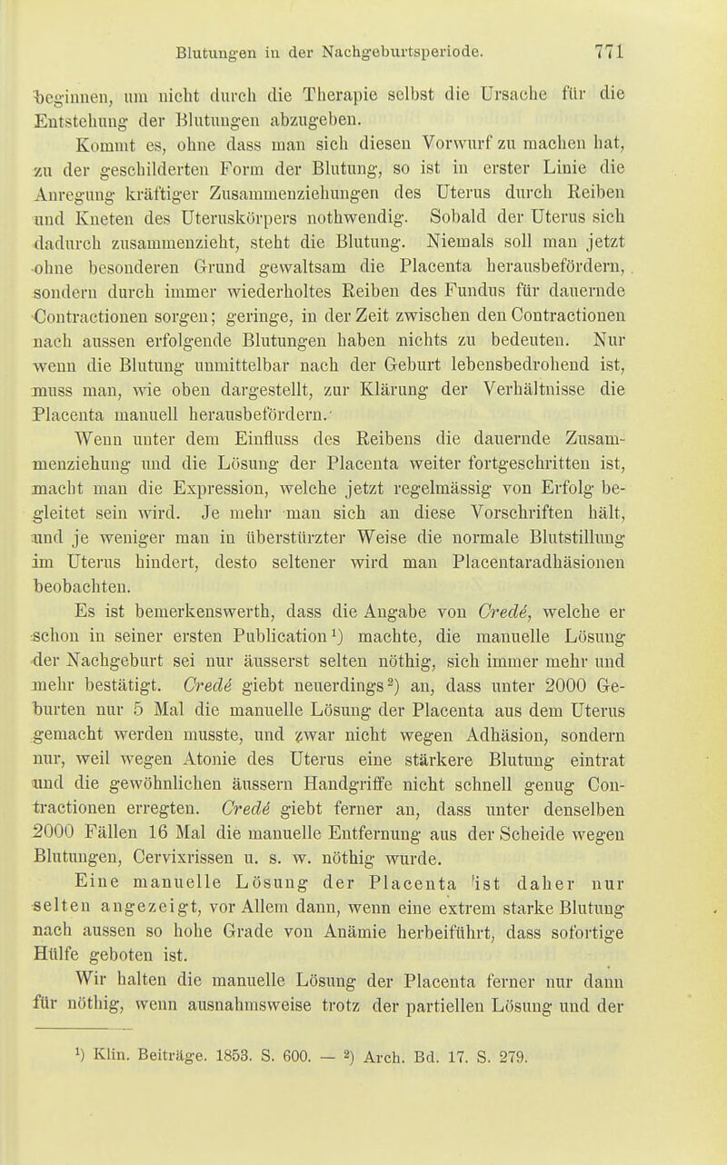 beginnen, um nicht durch die Therapie selbst die Ursache für die Entstehung der Blutungen abzugeben. Kommt es, ohne dass man sich diesen Vorwurf zu machen hat, zu der geschilderten Form der Blutung, so ist in erster Linie die Anregung kräftiger Zusammenziehungerl des Uterus durch Reiben und Kneten des Uteruskörpers nothwendig. Sobald der Uterus sich dadurch zusammenzieht, steht die Blutung. Niemals soll man jetzt •ohne besonderen Grund gewaltsam die Placenta herausbefördern, sondern durch immer wiederholtes Reiben des Fundus für dauernde Contractionen sorgen; geringe, in der Zeit zwischen den Contractionen nach aussen erfolgende Blutungen haben nichts zu bedeuten. Nur wenn die Blutung unmittelbar nach der Geburt lebensbedrohend ist, muss man, wie oben dargestellt, zur Klärung der Verhältnisse die Placenta manuell herausbefördern.- Wenn unter dem Einfluss des Reibens die dauernde Zusam- menziehung und die Lösung der Placenta weiter fortgeschritten ist, macht man die Expression, welche jetzt regelmässig von Erfolg be- gleitet sein wird. Je mehr man sich an diese Vorschriften hält, und je weniger man in überstürzter Weise die normale Blutstillung im Uterus hindert, desto seltener wird man Placentaradhäsionen beobachten. Es ist bemerkenswerth, dass die Angabe von Crede, welche er schon in seiner ersten Publicationl) machte, die manuelle Lösung der Nachgeburt sei nur äusserst selten nöthig, sich immer mehr und mehr bestätigt. Crecle giebt neuerdings2) an, dass unter 2000 Ge- burten nur 5 Mal die manuelle Lösung der Placenta aus dem Uterus gemacht werden musste, und zwar nicht wegen Adhäsion, sondern nur, weil wegen Atonie des Uterus eine stärkere Blutung eintrat und die gewöhnlichen äussern Handgriffe nicht schnell genug Con- tractionen erregten. Crede giebt ferner an, dass unter denselben 5000 Fällen 16 Mal die manuelle Entfernung aus der Scheide wegen Blutungen, Cervixrissen u. s. w. nöthig wurde. Eine manuelle Lösung der Placenta 'ist daher nur selten angezeigt, vor Allem dann, wenn eine extrem starke Blutung nach aussen so hohe Grade von Anämie herbeiführt, dass sofortige Hülfe geboten ist. Wir halten die manuelle Lösung der Placenta ferner nur dann für nöthig, wenn ausnahmsweise trotz der partiellen Lösung und der !) Klin. Beiträge. 1853. S. 600. — 2) Arch. Bd. 17. S. 279.