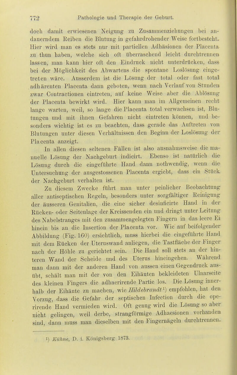 doch damit erwiesenen Neigung zu Zusammenzielvnngen bei an- dauerndem Reiben die Blutung in gefahrdrohender Weise fortbestellt. Hier wird man es stets nur mit partiellen Adhäsionen der Placenta zu thun haben, welche sich oft Uberraschend leicht durehtrennen lassen, man kann hier oft den Eindruck nicht unterdrücken, dass bei der Möglichkeit des Abwartens die spontane Loslösung einge- treten wäre. Ausserdem ist die Lösung der total oder fast total adhärenten Placenta dann geboten, wenn nach Verlauf von Stunden zwar Contractionen eintreten, auf keine Weise aber die Ablösung der Placenta bewirkt wird. Hier kann man im Allgemeinen recht lange warten, weil, so lange die Placenta total verwachsen ist, Blu- tungen und mit ihnen Gefahren nicht eintreten können, und be- sonders wichtig ist es zu beachten, dass gerade das Auftreten von Blutungen unter diesen Verhältnissen den Beginn der Loslösung der Placenta anzeigt. In allen diesen seltenen Fällen ist also ausnahmsweise die ma- nuelle Lösung der Nachgeburt indicirt. Ebenso ist natürlich die Lösung durch die eingeführte Hand dann nothwendig, wenn die Untersuchung der ausgestossenen Placenta ergiebt, dass ein Stück der Nachgeburt verhalten ist. Zu diesem Zwecke führt man unter peinlicher Beobachtung aller antiseptischen Regeln, besonders unter sorgfältiger Reinigung der äusseren Genitalien, die eine sicher desinficirte Hand in der Rücken- oder Seitenlage der Kreissenden ein und dringt unter Leitung des Nabelstranges mit den zusammengelegten Fingern in das leere Ei hinein bis an die Insertion der Placenta vor. Wie auf beifolgender Abbildung (Fig. 160) ersichtlich, muss hierbei die eingeführte Hand mit dem Rücken der Uteruswand anliegen, die Tastfläche der Finger nach -der Höhle zu gerichtet sein. Die Hand soll stets an der hin- teren Wand der Scheide und des Uterus hineingehen. Während man dann mit der anderen Hand von aussen einen Gegendruck aus- übt, schält man mit der von den Eihäuten bekleideten Ulnarseite des kleinen Fingers die adhaerirende Partie los. Die Lösung inner- halb der Eihäute zu machen, wie Hildebrandt l) empfohlen, hat den Vorzug, dass die Gefahr der septischen Infection durch die ope- rirende Hand vermieden wird. Oft genug wird die Lösung so aber nicht gelingen, weil derbe, strangförmige Adhaesiouen vorhanden sind, dann muss man dieselben mit den Fingernägeln durchtrennen. l) Kühne, D. i. Königsberg 1873.