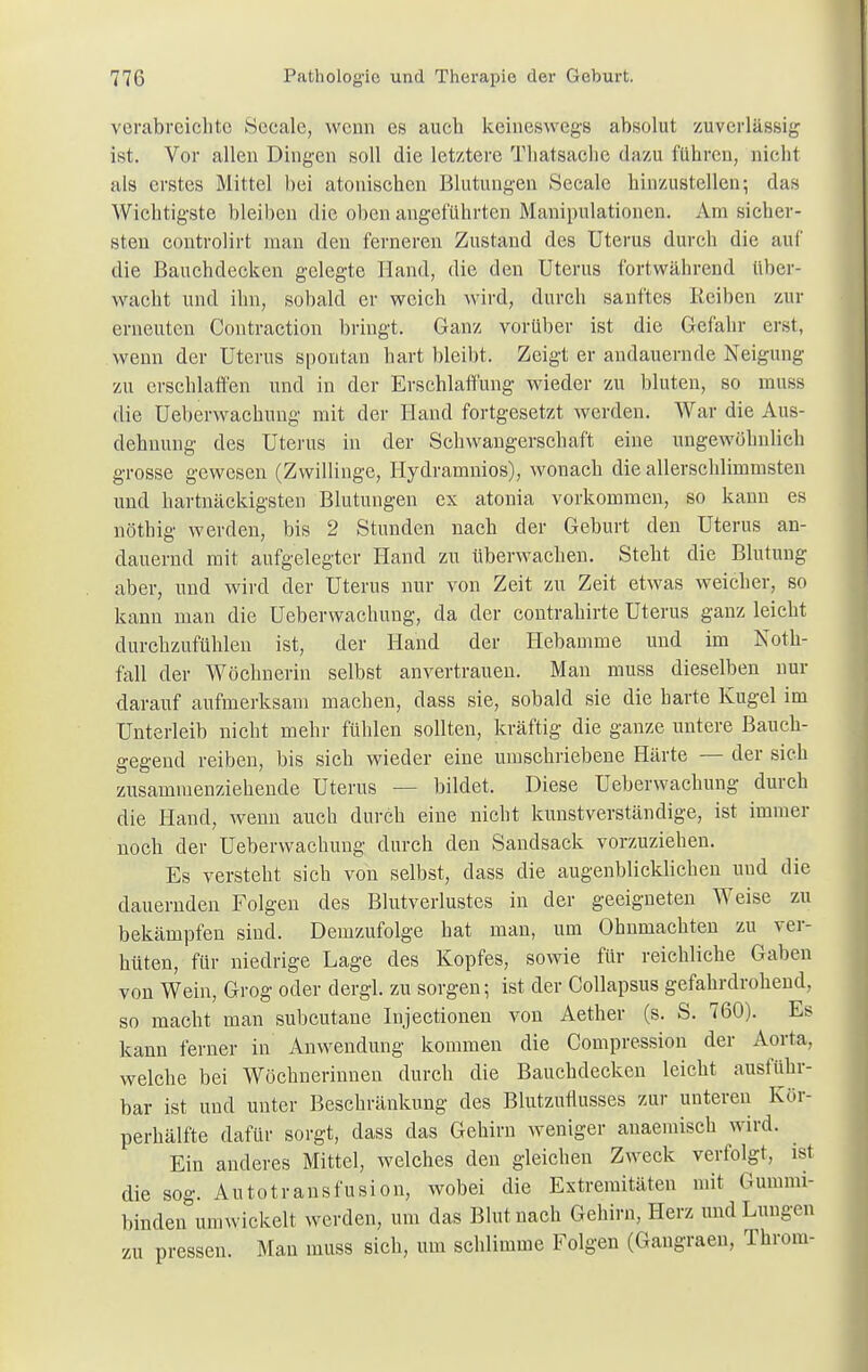 verabreichte Sccale, wenn es auch keineswegs absolut zuverlässig ist. Vor allen Dingen soll die letztere Thatsache dazu führen, nicht als erstes Mittel bei atonischen Blutungen Seeale hinzustellen-, das Wichtigste bleiben die oben angeführten Manipulationen. Am sicher- sten controlirt man den ferneren Zustand des Uterus durch die auf die Bauchdecken gelegte Hand, die den Uterus fortwährend über- wacht und ihn, sobald er weich wird, durch sanftes Reiben zur erneuten Contraction bringt. Ganz vorüber ist die Gefahr erst, wenn der Uterus spontan hart bleibt. Zeigt er andauernde Neigung zu erschlaffen und in der Erschlaffung wieder -zu bluten, so rnuss die Ueberwachuug mit der Hand fortgesetzt werden. War die Aus- dehnung des Uterus in der Schwangerschaft eine ungewöhnlich grosse gewesen (Zwillinge, Hydramnios), wonach die allerschlimmsten und hartnäckigsten Blutungen ex atonia vorkommen, so kann es nöthig werden, bis 2 Stunden nach der Geburt den Uterus an- dauernd mit aufgelegter Hand zu überwachen. Steht die Blutung aber, und wird der Uterus nur von Zeit zu Zeit etwas weicher, so kann man die Ueberwachung, da der contrahirte Uterus ganz leicht durchzufühlen ist, der Hand der Hebamme und im Noth- fall der Wöchnerin selbst anvertrauen. Man muss dieselben nur darauf aufmerksam machen, dass sie, sobald sie die harte Kugel im Unterleib nicht mehr fühlen sollten, kräftig die ganze untere Bauch- gegend reiben, bis sich wieder eine umschriebene Härte — der sich zusammenziehende Uterus — bildet. Diese Ueberwachung durch die Hand, wenn auch durch eine nicht kunstverständige, ist immer noch der Ueberwachung durch den Sandsack vorzuziehen. Es versteht sich von selbst, dass die augenblicklichen und die dauernden Folgen des Blutverlustes in der geeigneten Weise zu bekämpfen sind. Demzufolge hat man, um Ohnmächten zu ver- hüten, für niedrige Lage des Kopfes, sowie für reichliche Gaben von Wein, Grog oder dergl. zu sorgen; ist der Collapsus gefahrdrohend, so macht man subcutane Injectionen von Aether (s. S. 760). Es kann ferner in Anwendung kommen die Compression der Aorta, welche bei Wöchnerinnen durch die Bauchdecken leicht ausführ- bar ist und unter Beschränkung des Blutzuflusses zur unteren Kör- perhälfte dafür sorgt, dass das Gehirn weniger auaemisch wird. Ein anderes Mittel, welches den gleichen Zweck verfolgt, ist die sog. Autotransfusion, wobei die Extremitäten mit Gummi- binden umwickelt werden, um das Blut nach Gehirn, Herz und Lungen zu pressen. Man muss sich, um schlimme Folgen (Gangraen, Throm-