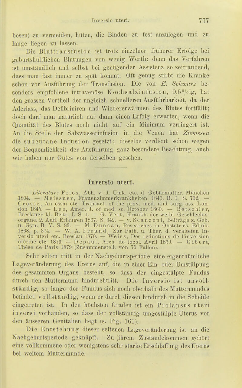 bösen) zu vermeiden, hüten, die Binden zu fest anzulegen und zu lange liegen zu lassen. Die Bluttransfusion ist trotz einzelner früherer Erfolge bei geburtshülfliehen Blutungen von wenig Werth; denn das Verfahren ist umständlich und selbst bei genügender Assistenz so zeitraubend, dass man fast immer zu spät kommt. Oft genug stirbt die Kranke schon vor Ausführung der Transfusion. Die von E. Schwarz be- sonders empfohlene intravenöse Kochsalzinfusion, 0,6°/oig, hat den grossen Vortheil der ungleich schnelleren Ausführbarkeit, da der Aderlass, das Defibriniren und Wiedererwärmen des Blutes fortfällt; doch darf man natürlich nur dann einen Erfolg erwarten, wenn die Quantität des Blutes noch nicht auf ein Minimum verringert ist. An die Stelle der Salzwasserinfusion in die Venen hat Ziemssen die subcutane Infusion gesetzt; dieselbe verdient schon wegen der Bequemlichkeit der Ausführung ganz besondere Beachtung, auch wir haben nur Gutes von derselben gesehen. Inversio uteri. Literatur: Fries, Abh. v. d. Umk. etc. d. Gebärmutter. München 1804. — Meissner, Frauenzimmerkrankheiten. 1843. B. I. S. 732. — Crosse, An essai etc. Transact. of the prov. med. and surg-. ass. Lon- don 1845. — Lee, Amer. J. of med. sc. October 1860. — Betschier, Breslauer kl. Beitr. I. S. 1. — G. Veit, Krankh. der weibl. Geschlechts- organe. 2. Aufl. Erlangen 1867. S. 342. — v. Scanzoni, Beiträge z. Geb. u. Gvn. B. V. S. 83. — M. Dune an, Researches in Obstetrics. Edinb. 1868. p. 374. — W. A. Freund, Zur Path. u. Ther. d. veralteten In- versio uteri etc. Breslau 1870. — Weiss, Des reduetions de l'inversion uterine etc. 1873. — Depaul, Arch. de tocol. Avril 1879. — Gibert, These de Paris 1879 (Zusammenstell, von 75 Fällen). Sehr selten tritt in der Nachgeburtsperiode eine eigenthümliche Lageveränderung des Uterus auf, die in einer Ein- oder Umstülpung des gesammten Organs besteht, so dass der eingestülpte Fundus durch den Muttermund hindurchtritt. Die Inversio ist unvoll- ständig, so lange der Fundus sich noch oberhalb des Muttermundes befindet, vollständig, wenn er durch diesen hindurch in die Scheide eingetreten ist. In den höchsten Graden ist ein Prolapsus uteri inversi vorhanden, so dass der vollständig umgestülpte Uterus vor den äusseren Genitalien liegt (s. Fig. 161). Die Entstehung dieser seltenen Lageveränderung ist an die Nachgeburtsperiode geknüpft. Zu .ihrem Zustandekommen gehört eine vollkommene oder wenigstens sehr starke Erschlaffung des Uterus bei weitem Muttermunde.