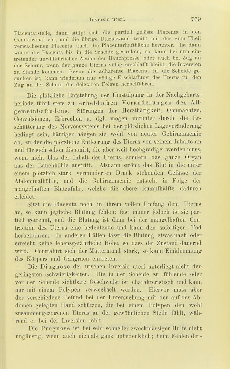 Placentarstelle, dann stülpt sich die partiell gelöste Placenta in den Genitalcanal vor, und die übrige Uteruswand treibt mit der zum Theil verwachsenen Placenta auch die Placentarhaftrläche herunter. Ist dann weiter die Placenta bis in die Scheide gesunken, so kann bei nun ein- tretender unwillkürlicher Action der Bauchpresse oder auch bei Zug an der Schnur, wenn der ganze Uterus völlig erschlafft bleibt, die Inversion zu Stande kommen. Bevor die adhärente Placenta in die Scheide ge- sunken ist, kann wiederum nur völlige Erschlaffung des Uterus für den Zug an der Schnur die deletären Folgen herbeiführen. Die plötzliche Entstehung der Uinstülpung in der Nachgeburts- periode führt stets zu erheblichen Veränderungen des All- gemeinbefindens. Störungen der Herzthätigkeit, Ohnmächten, Convulsionen, Erbrechen u. dgl. mögen mitunter durch die Er- schütterung des Nervensystems bei der plötzlichen Lageveränderung bedingt sein, häufiger hängen sie wohl von acuter Gehirnanaemie ab, zu der die plötzliche Entleerung des Uterus von seinem Inhalte an und für sich schon disponirt, die aber weit hochgradiger werden muss, wenn nicht blos der Inhalt des Uterus, sondern das ganze Organ aus der Bauchhöhle austritt. Alsdann strömt das Blut in die unter einem plötzlich stark verminderten Druck stehenden Gefässe der Abdominalhöhle, und die Gehirnanaemie entsteht in Folge der mangelhaften Blutzufuhr, welche die obere Rumpfhälfte dadurch erleidet. Sitzt die Placenta noch in ihrem vollen Umfang dem Uterus an, so kann jegliche Blutung fehlen; fast immer jedoch ist sie par- tiell getrennt, und die Blutung ist dann bei der mangelhaften Con- traction des Uterus eine bedeutende und kann den sofortigen Tod herbeiführen. In anderen Fällen lässt die Blutung etwas nach oder erreicht keine lebensgefährliche Höhe, so dass der Zustand dauernd wird. Contrahirt sich der Muttermund stark, so kann Einklemmung des Körpers und Gangraen eintreten. Die Diagnose der frischen Inversio uteri unterliegt nicht den geringsten Schwierigkeiten. Die in der Scheide zu fühlende oder vor der Scheide sichtbare Geschwulst ist charakteristisch und kann nur mit einem Polypen verwechselt werden. Hiervor muss aber der verschiedene Befund bei der Untersuchung mit der auf das Ab- domen gelegten Hand schützen, die bei einem Polypen den wohl zusammengezogenen Uterus an der gewöhnlichen Stelle fühlt, wäh- rend er bei der Inversion fehlt. Die Prognose ist bei sehr schneller zweckmässiger Hülfe nicht ungünstig, wenn auch niemals ganz unbedenklich.; beim Fehlen der-