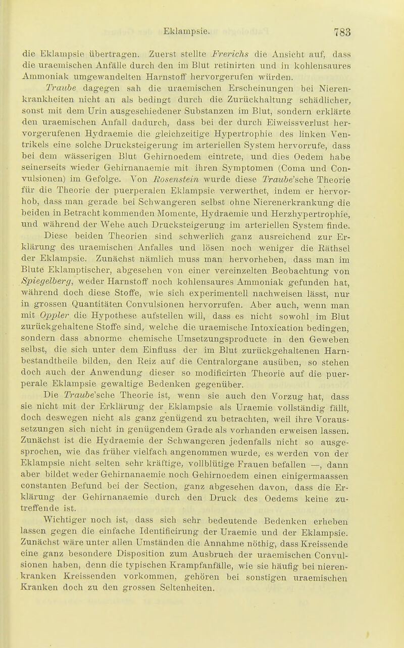 die Eklampsie übertragen. Zuerst stellte Frerichs die Ansieht auf, dass die uraemischen Anfälle durch den im Blut rctinirton und in kohlensaures Ammoniak umgewandelten Harnstoff hervorgerufen würden. Traube dagegen sah die uraemischen Erscheinungen bei Nieren- krankheiten nicht an als bedingt durch die Zurückhaltung- schädlicher, sonst mit dein Urin ausgeschiedener Substanzen im Blut, sondern erklärte, den uraemischen Anfall dadurch, dass bei der durch Eiweissverlust hei-- vorgerufenen Hydraemie die gleichzeitige Hypertrophie des linken Ven- trikels eine solche Drucksteigerung im arteriellen System hervorrufe, dass bei dem wässerigen Blut Gehirnoedem eintrete, und dies Oedem habe seinerseits wieder Gehirnanaemie mit ihren Symptomen (Coma und Con- vulsionen) im Gefolge. Von Iiosenstein wurde diese TWutöe'sche Theorie für die Theorie der puerperalen Eklampsie verwerthet, indem er hervor- hob, dass man gerade bei Schwangeren selbst ohne Nierenerkrankung die beiden in Betracht kommenden Momente, Hydraemie und Herzhypertrophie, und während der Wehe auch Drucksteigerung im arteriellen System finde. Diese beiden Theorien sind schwerlich ganz ausreichend zur Er- klärung des uraemischen Anfalles und lösen noch weniger die Bäthsel der Eklampsie. Zunächst nämlich muss man hervorheben, dass man im Blute Eklamptischer, abgesehen von einer vereinzelten Beobachtung von Spiegelberg, weder Harnstoff noch kohlensaures Ammoniak gefunden hat, während doch diese Stoffe, wie sich experimentell nachweisen lässt, nur in grossen Quantitäten Convulsionen hervorrufen. Aber auch, wenn man mit Oppler die Hypothese aufstellen will, dass es nicht sowohl im Blut zurückgehaltene Stoffe sind, welche die uraemische Intoxication bedingen, sondern dass abnorme chemische Umsetzungsproducte in den Geweben selbst, die sich unter dem Einfluss der im Blut zurückgehaltenen Harn- bestandtheile bilden, den Eeiz auf die Centraiorgane ausüben, so stehen doch auch der Anwendung dieser so modificirten Theorie auf die puer- perale Eklampsie gewaltige Bedenken gegenüber. Die Traube'sche Theorie ist, wenn sie auch den Vorzug hat, dass sie nicht mit der Erklärung der Eklampsie als Uraemie vollständig fällt, doch deswegen nicht als ganz genügend zu betrachten, weil ihre Voraus- setzungen sich nicht in genügendem Grade als vorhanden erweisen lassen. Zunächst ist die Hydraemie der Schwangeren jedenfalls nicht so ausge- sprochen, wie das früher vielfach angenommen wurde, es werden von der Eklampsie nicht selten sehr kräftige, vollblütige Frauen befallen —, dann aber bildet weder Gehirnanaemie noch Gehirnoedem einen einigermaassen constanten Befund bei der Section, ganz abgesehen davon, dass die Er- klärung der Gehirnanaemie durch den Druck des Oedems keine zu- treffende ist. Wichtiger noch ist, dass sich sehr bedeutende Bedenken erheben lassen gegen die einfache Identificirung der Uraemie und der Eklampsie. Zunächst wäre unter allen Umständen die Annahme nöthig, dass Kreissende eine ganz besondere Disposition zum Ausbruch der uraemischen Convul- sionen haben, denn die typischen Krampfanfälle, wie sie häufig bei nieren- kranken Kreissenden vorkommen, gehören bei sonstigen uraemischen Kranken doch zu den grossen Seltenheiten.