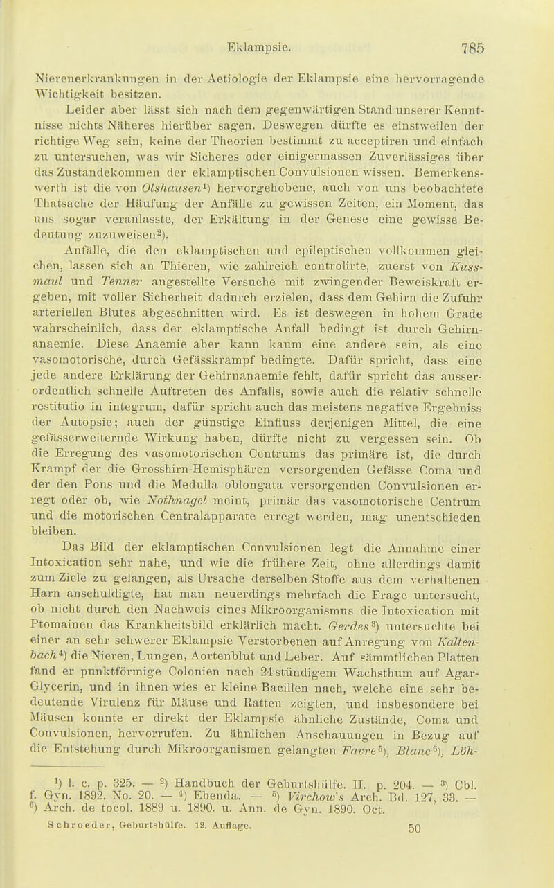 Nierenerkrankungen in der Aetiologie der Eklampsie eine hervorragende Wichtigkeit besitzen. Leider aber lässt sich nach dem gegenwärtigen Stand unserer Kennt- nisse nichts Näheres hierüber sagen. Deswegen dürfte es einstweilen der richtige Weg sein, keine der Theorien bestimmt zu acceptiren und einfach zu untersuchen, was wir Sicheres oder einigermassen Zuverlässiges über das Zustandekommen der eklamptischen Convulsionen wissen. Bemerkens- werth ist die von Olshausen1) hervorgehobene, auch von uns beobachtete Thatsache der Häufung- der Anfälle zu gewissen Zeiten, ein Moment, das uns sogar veranlasste, der Erkältung in der Genese eine gewisse Be- deutung zuzuweisen2). Anfälle, die den eklamptischen und epileptischen vollkommen glei- chen, lassen sich an Thieren, wie zahlreich controlirte, zuerst von Kuss- maul und Tenner angestellte Versuche mit zwingender Beweiskraft er- geben, mit voller Sicherheit dadurch erzielen, dass dem Gehirn die Zufuhr arteriellen Blutes abgeschnitten wird. Es ist deswegen in hohem Grade wahrscheinlich, dass der eklamptische Anfall bedingt ist durch Gehirn- anaemie. Diese Anaemie aber kann kaum eine andere sein, als eine vasomotorische, durch Gefässkrampf bedingte. Dafür spricht, dass eine jede andere Erklärung der Gehirnanaemie fehlt, dafür spricht das ausser- ordentlich schnelle Auftreten des Anfalls, sowie auch die relativ schnelle restitutio in integrum, dafür spricht auch das meistens negative Ergebniss der Autopsie; auch der günstige Einfluss derjenigen Mittel, die eine gefässerweiternde Wirkung haben, dürfte nicht zu vergessen sein. Ob die Erregung des vasomotorischen Centrums das primäre ist, die durch Krampf der die Grosshirn-Hemisphären versorgenden Gefässe Coma und der den Pons und die Medulla oblongata versorgenden Convulsionen er- regt oder ob, wie Nothnagel meint, primär das vasomotorische Centrum xmd die motorischen Centraiapparate erregt werden, mag- unentschieden bleiben. Das Bild der eklamptischen Convulsionen legt die Annahme einer Intoxication sehr nahe, und wie die frühere Zeit, ohne allerdings damit zum Ziele zu gelangen, als Ursache derselben Stoffe aus dem verhaltenen Harn anschuldigte, hat man neuerdings mehrfach die Frage untersucht, ob nicht durch den Nachweis eines Mikroorganismus die Intoxication mit Ptomainen das Krankheitsbild erklärlich macht. Gerdes3) untersuchte bei einer an sehr schwerer Eklampsie Verstorbenen auf Anregung von Kalten- bach11) die Nieren, Lungen, Aortenblut und Leber. Auf sämmtlichen Platten fand er punktförmige Colonien nach 24 stündigem Wachsthum auf Agar- Glycerin, und in ihnen wies er kleine Bacillen nach, welche eine sehr be- deutende Virulenz für Mäuse und Ratten zeigten, und insbesondere bei Mäusen konnte er direkt der Eklampsie ähnliche Zustände, Coma und Convulsionen, hervorrufen. Zu ähnlichen Anschauungen in Bezug auf die Entstehung durch Mikroorganismen gelangten Favre5), Blanc®), Löh- J) 1. c. p. 325. — 2) Handbuch der Geburtshülfe. II. p. 204. — 3) Cbl. f. Gyn. 1892. No. 20. — 4) Ebenda. — r>) VirrJww's Arch. Bd. 127, 33. — 8) Arch. de tocol. 1889 u. 1890. u. Ann. de Gyn. 1890. Oct. S chroeder, Geburtshülfe. 12. Auflage. 50