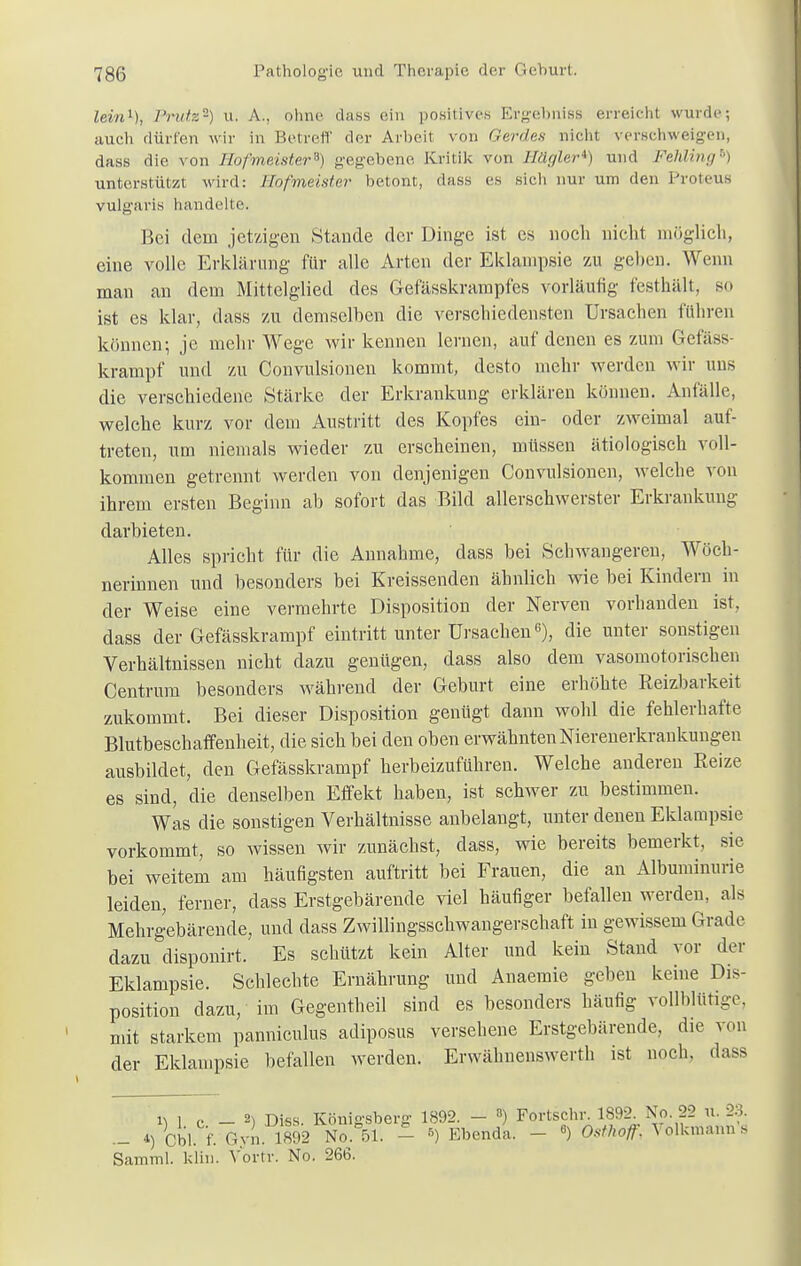 lein1), Prutz-) u. A., ohne dass ein positives Ergebnis? erreicht wurde; auch dürfen wir in Betreff der Arbeit von Gerde* nicht verschweigen, dass die, von Hofmeister*) gegebene Kritik von Hägler*) und Fehling6) unterstützt wird: Hofmeister betont, dass es sich nur um den Proteus vulgaris handelte. Bei dem jetzigen Stande der Dinge ist es noch nicht möglich, eine volle Erklärung für alle Arten der Eklampsie zu geben. Wenn man an dem Mittelglied des Gefässkrampfes vorläufig festhält, so ist es klar, dass zu demselben die verschiedensten Ursachen führen können; je mehr Wege wir kennen lernen, auf denen es zum Gefäss- krampf und zu Convulsionen kommt, desto mehr werden wir uns die verschiedene Stärke der Erkrankung erklären können. Anfälle, welche kurz vor dem Austritt des Kopfes ein- oder zweimal auf- treten, um niemals wieder zu erscheinen, müssen ätiologisch voll- kommen getrennt werden von denjenigen Convulsionen, welche von ihrem ersten Beginn ab sofort das Bild allerschwerster Erkrankung darbieten. Alles spricht für die Annahme, dass bei Schwangeren, Wöch- nerinnen und besonders bei Kreissenden ähnlich wie bei Kindern in der Weise eine vermehrte Disposition der Nerven vorhanden ist, dass der Gefässkrampf eintritt unter Ursachen6), die unter sonstigen Verhältnissen nicht dazu genügen, dass also dem vasomotorischen Centrum besonders während der Geburt eine erhöhte Reizbarkeit zukommt. Bei dieser Disposition genügt dann wohl die fehlerhafte Blutbeschaffenheit, die sich bei den oben erwähnten Nierenerkrankungen ausbildet, den Gefässkrampf herbeizuführen. Welche anderen Reize es sind, die denselben Effekt haben, ist schwer zu bestimmen. Was die sonstigen Verhältnisse anbelangt, unter denen Eklampsie vorkommt, so wissen wir zunächst, dass, wie bereits bemerkt, sie bei weitem am häufigsten auftritt bei Frauen, die an Albuminurie leiden, ferner, dass Erstgebärende viel häufiger befallen werden, als Mehrgebärende, und dass Zwillingsschwangerschaft in gewissem Grade dazu disponirt. Es schützt kein Alter und kein Stand vor der Eklampsie. Schlechte Ernährung und Anaemie geben keine Dis- position dazu, im Gegentheil sind es besonders häufig vollblütige, mit starkem panniculus adiposus versehene Erstgebärende, die von der Eklampsie befallen werden. Erwähnenswerth ist noch, dass \\ , ,. 2^ niss Köni-sbera- 1892. — 3) Fortschr. 1892. No. 22 u. 23. - 4) Ul f.^vn 1892 Z°51 - ? Ebenda. - ■> Osthoff, Völküiann's Samml. klin. Vortr. No. 266.