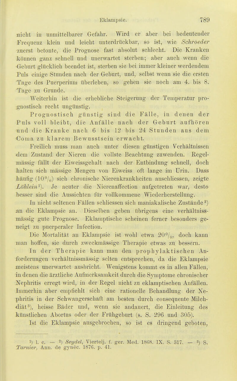 nicht in unmittelbarer Gefahr. Wird er aber bei bedeutender Frequenz klein und leicht unterdrückbar, so ist, wie Schroecler zuerst betonte, die Prognose fast absolut schlecht. Die Kranken können ganz schnell und unerwartet sterben; aber auch wenn die Geburt glücklich beendet ist, sterben sie bei immer kleiner werdendem Puls einige Stunden nach der Geburt, und, selbst wenn sie die ersten Tage des Puerperium überleben, so gehen sie noch am 4. bis 8. Tage zu Grunde. Weiterhin ist die erbebliche Steigerung der Temperatur pro- gnostisch recht ungünstig. Prognostisch günstig sind die Fälle, in denen der Puls voll bleibt, die Anfälle nach der Geburt aufhören und die Kranke nach 6 bis 12 bis 24 Stunden aus dem Coma zu klarem Bewusstsein erwacht. Freilich muss man auch unter diesen günstigen Verhältnissen dem Zustand der Nieren die vollste Beachtung zuwenden. Regel- mässig fällt der Eiweissgehalt nach der Entbindung schnell, doch halten sich mässige Mengen von Eiweiss oft lange im Urin. Dass häufig (10°/0) sich chronische Nierenkrankheiten anschliessen, zeigte Löhlein1). Je acuter die NierenafTection aufgetreten war, desto besser sind die Aussichten für vollkommene Wiederherstellung. In nicht seltenen Fällen schliessen sich maniakalische Zustände2) an die Eklampsie an. Dieselben geben übrigens eine verkältniss- mässig gute Prognose. Eklamptische scheinen ferner besonders ge- neigt zu puerperaler Infection. Die Mortalität an Eklampsie ist wohl etwa 20°/0, doch kann man hoffen, sie durch zweckmässige Therapie etwas zu bessern. In der Therapie kann man den prophylaktischen An- forderungen verhältnissmässig selten entsprechen, da die Eklampsie meistens unerwartet ausbricht. Wenigstens kommt es in allen Fällen, in denen die ärztliche Aufmerksamkeit durch die Symptome chronischer Nephritis erregt wird, in der Regel nicht zu eklamptischen Anfällen. Immerhin aber empfiehlt sich eine rationelle Behandlung der Ne- phritis in der Schwangerschaft am besten durch consequente Milch- diät3), heisse Bäder und, wenn sie andauert, die Einleitung des künstlichen Abortus oder der Frühgeburt (s. S. 296 und 305). Ist die Eklampsie ausgebrochen, so ist es dringend geboten, !) 1. c. — 2) Seydel, Viertelj. f. ger. Med. 1868. IX. S. 317. — 8) S. Tarnier, Ann. de gynec. 1876. p. 41.
