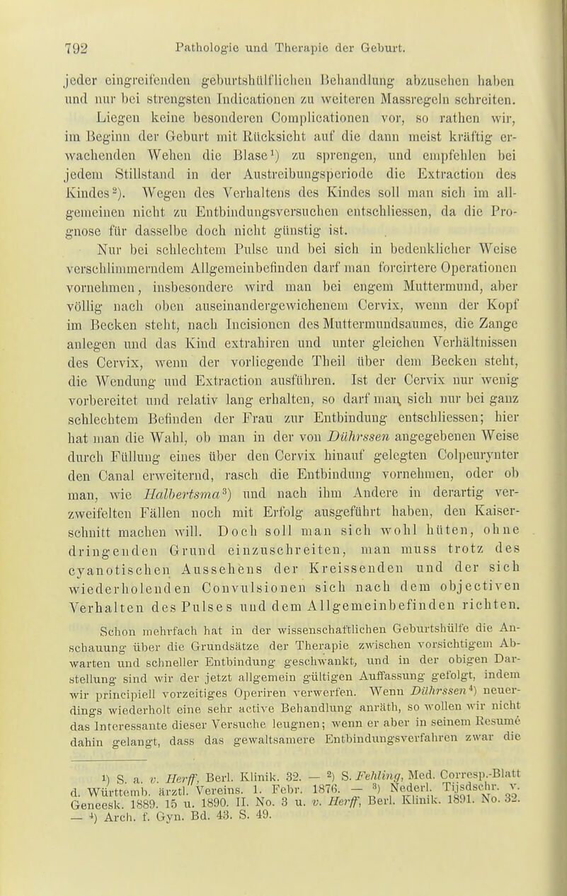 joder eingreifenden geburtshttlflichen Behandlung abzusehen haben und nur bei strengsten Indicationcn zu weiteren Massregeln schreiten. Liegen keine besonderen Coinplicationen vor, so rathen wir, im Beginn der Geburt mit Rücksicht auf die dann meist kräftig er- wachenden Wehen die Blase1) zu sprengen, und empfehlen bei jedem Stillstand in der Austreibungsperiode die Extraction des Kindes2). Wegen des Verhaltens des Kindes soll man sich im all- gemeinen nicht zu Entbinduugsversuchen entschliessen, da die Pro- gnose für dasselbe doch nicht günstig ist. Nur bei schlechtem Pulse und bei sich in bedenklicher Weise verschlimmerndem Allgemeinbefinden darf man forcirtere Operationen vornehmen, insbesondere wird man bei engem Muttermund, aber völlig nach oben auseinandergewichenem Cervix, wenn der Kopf im Becken steht, nach Incisionen des Muttermundsaumes, die Zange anlegen und das Kind extrahiren und unter gleichen Verhältnissen des Cervix, wenn der vorliegende Tbeil über dem Becken steht, die Wendung und Extraction ausführen. Ist der Cervix nur wenig vorbereitet und relativ lang erhalten, so darf man, sich nur bei ganz schlechtem Befinden der Frau zur Entbindung entschliessen; hier hat man die Wahl, ob man in der von Dührssen angegebenen Weise durch Füllung eines über den Cervix hinauf gelegten Colpeurynter den Canal erweiternd, rasch die Entbindung vornehmen, oder ob man, wie Halbertsma3) und nach ihm Andere in derartig ver- zweifelten Fällen noch mit Erfolg ausgeführt haben, den Kaiser- schnitt machen will. Doch soll man sich wohl hüten, ohne dringenden Grund einzuschreiten, man muss trotz des eyanotischen Aussehens der Kreissenden und der sich wiederholenden Convulsionen sich nach dem objectiven Verhalten des Pulses und dem Allgemeinbefinden richten. Schon mehrfach hat in der wissenschaftlichen Geburtshülfe die An- schauung über die Grundsätze der Therapie zwischen vorsichtigem Ab- warten und schneller Entbindung geschwankt, und in der obigen Dar- stellung sind wir der jetzt allgemein gültigen Auffassung gefolgt, indem wir principiell vorzeitiges Operiren verwerfen. Wenn Dührssen^ neuer- dings wiederholt eine sehr active Behandlung anräth, so wollen wir nicht das Interessante dieser Versuche leugnen; wenn er aber in seinem Besinne dahin gelangt, dass das gewaltsamere Entbindungsverfahren zwar die i) S a v Ilerff, Berl. Klinik. 32. — 2) S. FeUiing, Med. Gorresp.-Blatt d. Württemb. »nrtl. Vereins. 1. Febr. 1876. - 8) Nederl Tijsdschr. v. Geneesk. 1889. 15 u. 1890. II. No. 3 u. v. Herff, Berl. Klinik. 1891. No. 32. — i) Arch. f. Gyn. Bd. 43. S. 49.