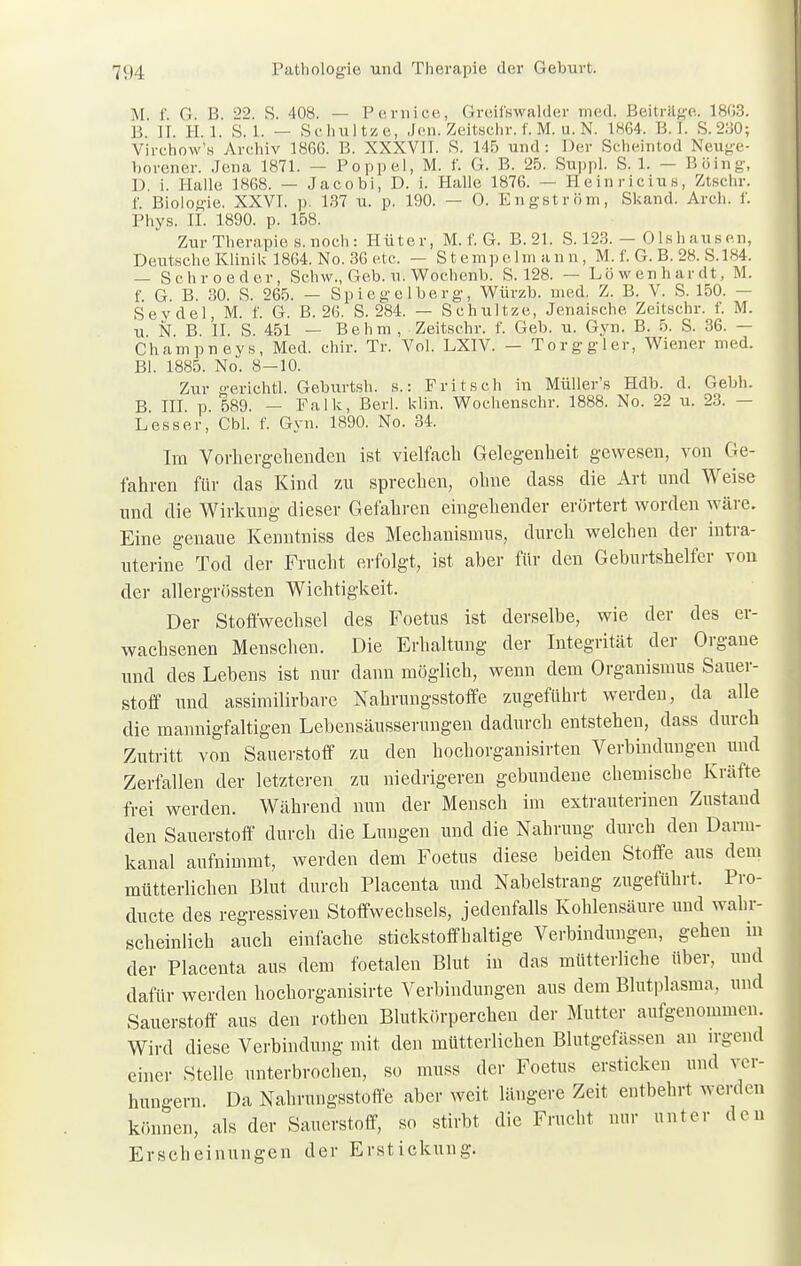 M t G B. 22. S. 408. — Pernice, Greil'swalder med. Beiträge. 1HC3. B II. H. 1. S.l. — Schultze, Jen. Zeitschr. f. M. u. N, L864. B. I. S.230; Virchow's Archiv 186G. B. XXXVII. S. 145 und: Der Scheintod Neuge- borener. Jena 1871. — Poppel, M. f. G. B. 25. Suppl. S. 1. — Böing, D. i. Halle 1868. — Jacobi, D. i. Halle 1876. — Heinrielus, Ztschr. f. Biologie. XXVI. p. 137 u. p. 190. — 0. Engström, Skand. Arch. f. Phys. IL 1890. p. 158. Zur Therapie, s. noch : Hüter, M. f. G. B.21. S. 123. — Olshause.n, Deutsehe Klinik 1864. No. 36 etc. — Stempelmann, M. f. G. B. 28. S.184. Sehr oeder, Schw., Geb. u. Wochenb. S. 128. — Löwenhardt, M. f G. B. 30. S. 265. — Spiegelberg, Würzb. med. Z. B. V. S. 150. — Seydel, M. f. G. B. 26. S. 284. — Schultze, Jenaische Zeitschr. f. M. u N B. II. S. 451 — Behm , Zeitschr. f. Geb. u. Gyn. B. 5. S. 36. — Champnevs, Med. chir. Tr. Vol. LXIV. — To rg gl er, Wiener med. Bl. 1885. No. 8-10. Zur geriehtl. Geburtsh. s.: Fritsch in Müllers Hdb. d. Gebh. B III p 589. — Falk, Berk kli'n. Wochenschr. 1888. No. 22 u. 23. — Lesser, Cbl. f. Gyn. 1890. No. 34. Im Vorhergehenden ist vielfach Gelegenheit gewesen, von Ge- fahren für das Kind zu sprechen, ohne dass die Art und Weise und die Wirkung dieser Gefahren eingehender erörtert worden wäre. Eine genaue Kenntniss des Mechanismus, durch welchen der intra- uterine Tod der Frucht erfolgt, ist aber für den Geburtshelfer von der allergrössten Wichtigkeit. Der Stoffwechsel des FoetuS ist derselbe, wie der des er- wachsenen Menschen. Die Erhaltung der Integrität der Organe und des Lebens ist nur dann möglich, wenn dem Organismus Sauer- stoff und assimilirbare Nakrungsstoffe zugeführt werden, da alle die mannigfaltigen Lebensäusserungen dadurch entstehen, dass durch Zutritt von Sauerstoff zu den hochorganisirten Verbindungen und Zerfallen der letzteren zu niedrigeren gebundene chemische Kräfte frei werden. Während nun der Mensch im extrauterinen Zustand den Sauerstoff durch die Lungen und die Nahrung durch den Darm- kanal aufnimmt, werden dem Foetus diese beiden Stoffe aus dem mütterlichen Blut durch Placenta und Nabelstrang zugeführt. Pro- duete des regressiven Stoffwechsels, jedenfalls Kohlensäure und wahr- scheinlich auch einfache stickstoffhaltige Verbindungen, gehen m der Placenta aus dem foetalen Blut in das mütterliche über, und dafür werden hochorganisirte Verbindungen aus dem Blutplasma, und Sauerstoff aus den rothen Blutkörperchen der Mutter aufgenommen. Wird diese Verbindung mit den mütterlichen Blutgefässen an irgend einer Stelle unterbrochen, so muss der Foetus ersticken und ver- hungern. Da Nahrungsstoffe aber weit längere Zeit entbehrt werden können, als der Sauerstoff, so stirbt die Frucht nur unter den Erscheinungen der Erstickung.