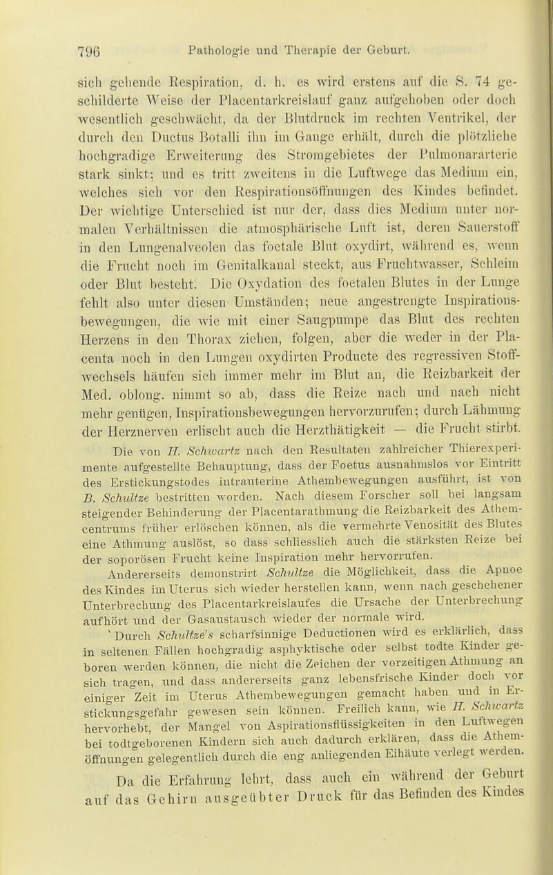 sich gehende Respiration, d. h. es wird erstens auf die 8. 74 ge- schilderte Weise der Placentarkreislauf ganz aufgehoben oder doch wesentlich geschwächt, da der Blutdruck im rechten Ventrikel, der durch den Ductus Botalli ihn im Gange erhält, durch die plötzliche hochgradige Erweiterung des Stromgebietes der Pulmonararterie stark sinkt; und es tritt zweitens in die Luftwege das Medium ein, welches sich vor den Respirationsöffnungen des Kindes befindet. Der wichtige Unterschied ist nur der, dass dies .Medium unter nor- malen Verhältnissen die atmosphärische Luft ist, deren Säuerst oft' in den Lungenalveolen das foetale Blut oxydirt, während es, wenn die Frucht noch im Genitalkanal steckt, aus Fruchtwasser, Schleim oder Blut besteht. Die Oxydation des foetalen Blutes in der Lunge fehlt also unter diesen Umständen; neue angestrengte Inspirations- bewegungen, die wie mit einer Säugpumpe das Blut des rechten Herzens in den Thorax ziehen, folgen, aber die weder in der Pla- centa noch in den Lungen oxydirten Producte des regressiven Stoff- wechsels häufen sich immer mehr im Blut an, die Reizbarkeit der Med. oblong, nimmt so ab, dass die Reize nach und nach nicht mehr genügen, Inspirationsbewegungen hervorzurufen; durch Lähmung der Herznerven erlischt auch die Herzthätigkeit — die Frucht stirbt. Die von Ii. Schwarte nach den Resultaten zahlreicher Thierexperi- mente aufgestellte Behauptung, dass der Foetus ausnahmslos vor Eintritt des Erstickungstodes intrauterine Athembewegungen ausführt, ist von B. Schultze bestritten worden. Nach diesem Forscher soll bei langsam steigender Behinderung der Placentarathmung die Reizbarkeit des Athem- centrums früher erlöschen können, als die vermehrte Venosität des Blutes eine Athmung auslöst, so dass schliesslich auch die stärksten Reize bei der soporösen Frucht keine Inspiration mehr hervorrufen. Andererseits demonstrirt Schultze die Möglichkeit, dass die Apnoe des Kindes im Uterus sich wieder herstellen kann, wenn nach geschehener Unterbrechung des Placentarkreislaufes die Ursache der Unterbrechung aufhört und der Gasaustausch wieder der normale wird. ' Durch Schultze's scharfsinnige Deductionen wird es erklärlich, dass in seltenen Fällen hochgradig asphyktische oder selbst todte Kinder ge- boren werden können, die nicht die Zeichen der vorzeitigen Athmung an sich tragen, und dass andererseits ganz lebensfrische Kinder doch vor einiger °Zeit im Uterus Athembewegungen gemacht haben und in Er- stickungsgefahr gewesen sein können. Freilich kann, wie H. Schwarte hervorhebt, der Mangel von Aspirationsflüssigkeiten in den Luftwegen bei todtgeborenen Kindern sich auch dadurch erklären, dass die Athem- öffnungen gelegentlich durch die eng anliegenden Eihäute verlegt werden. Da die Erfahrung lehrt, dass auch ein während der Gehurt auf das Gehirn ausgeübter Druck für das Befinden des Kindes