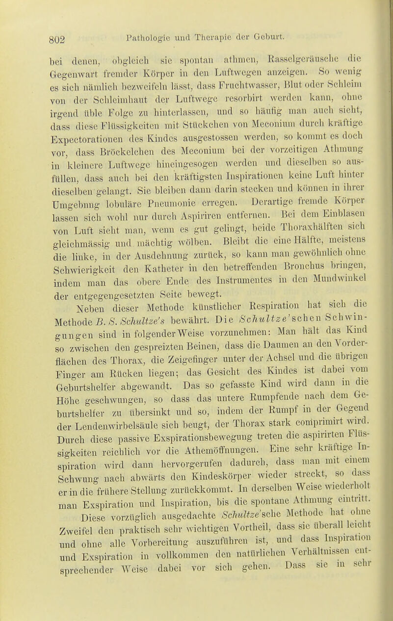 bei denen, obgleich sie spontan athmen, Rasselgeräusche die Gegenwart fremder Körper in den Luftwegen anzeigen. So wenig es sieh nämlich bezweifeln lässt, dass Fruchtwasser, Blul oder Schleim von der Schleimhaut der Luftwege resorbirt werden kann, ohne irgend üble Folge zu hinterlassen, und so häufig man auch sieht, dass diese Flüssigkeiten mit Stflckchen von Meconium durch kräftige Expectorationen des Kindes ausgestossen werden, so kommt es doch vor, dass Bröckelehen des Meconium bei der vorzeitigen Athmung in kleinere Luftwege hineingesogen werden und dieselben so aus- füllen, dass auch bei den kräftigsten Inspirationen keine Luft hinter dieselben gelangt. Sie bleiben dann darin stecken und können in ihrer ümgebnng lobuläre Pneumonie erregen. Derartige fremde Körper lassen sich wohl nur durch Aspiriren entfernen. Bei dem Eiublasen von Luft sieht man, wenn es gut gelingt, beide Thoraxhälften sieh gleichmässig und mächtig wölben. Bleibt die eine Hälfte, meistens die linke, in der Ausdehnung zurück, so kann man gewöhnlich ohne Schwierigkeit den Katheter in den betreffenden Bronchus bringen, indem man das obere Ende des Instrumentes in den Mundwinkel der entgegengesetzten Seite bewegt. Neben dieser Methode künstlicher Respiration hat sich die Methode B. S. Schultz*s bewährt. Die Schultze'sehen Schwin- gungen sind in folgender Weise vorzunehmen: Man hält das Kind so zwischen den gespreizten Beinen, dass die Daumen an den Vorder- flächen des Thorax, die Zeigefinger unter der Achsel und die übrigen Finger am Rücken liegen; das Gesicht des Kindes ist dabei vom Geburtshelfer abgewandt. Das so gefasste Kind wird dann in die Höhe geschwungen, so dass das untere Rumpfende nach dem Ge- burtshelfer zu übersinkt und so, indem der Rumpf in der Gegend der Lendenwirbelsäule sich beugt, der Thorax stark coniprimirt wird. Durch diese passive Exspirationsbewegung treten die aspirirten Flüs- sigkeiten reichlich vor die Athemöffnungen. Eine sehr kräftige In- spiration wird dann hervorgerufen dadurch, dass man mit einem Schwung nach abwärts den Kindeskörper wieder streckt, so dass er in die frühere Stellung zurückkommt. In derselben Weise wiederholt man Exspiration und Inspiration, bis die spontane Athmung eintritt. Diese vorzüglich ausgedachte Schultze'sche Methode hat ohne Zweifel den praktisch sehr wichtigen Vortheil, dass sie überall leicht und ohne alle Vorbereitung auszuführen ist, und dass Inspiration und Exspiration in vollkommen den natürlichen Verhältnissen ent- sprechender Weise dabei vor sich gehen. Dass sie m sehr