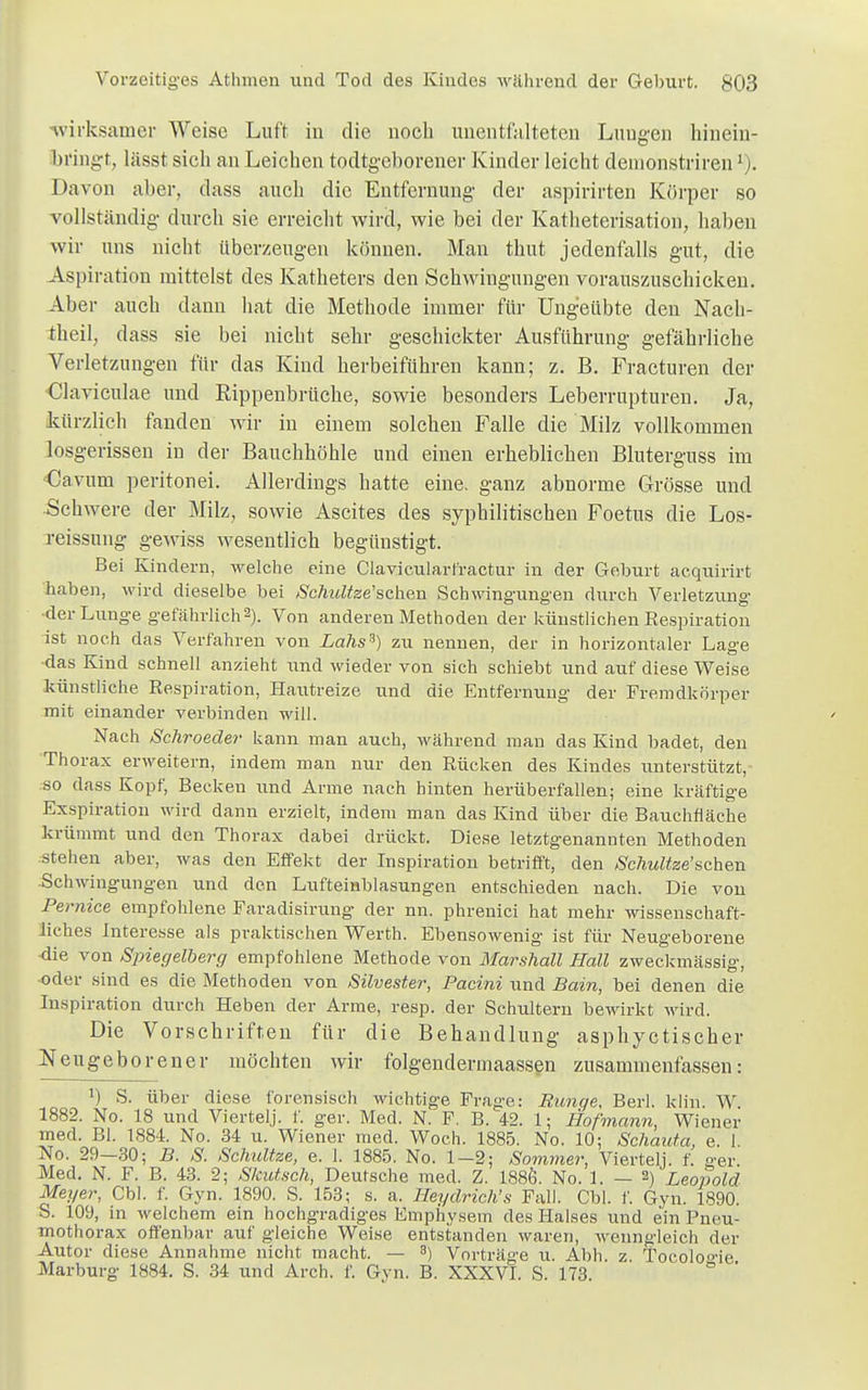 ■wirksamer Weise Luft in die noch unentfalteten Lungen hinein- bringt, lässt sich an Leichen todtgeborener Kinder leicht demonstriren1). Davon aber, dass auch die Entfernung der aspirirten Körper so vollständig durch sie erreicht wird, wie bei der Katheterisation, haben wir uns nicht überzeugen können. Man thut jedenfalls gut, die Aspiration mittelst des Katheters den Schwingungen vorauszuschicken. Aber auch dann hat die Methode immer für Ungeübte den Nach- theil, dass sie bei nicht sehr geschickter Ausführung gefährliche Verletzungen für das Kind herbeiführen kann; z. B. Fracturen der Claviculae und Rippenbrüche, sowie besonders Leberrupturen. Ja, kürzlich fanden wir in einem solchen Falle die Milz vollkommen losgerissen in der Bauchhöhle und einen erheblichen Bluterguss im Cavum peritonei. Allerdings hatte eine, ganz abnorme Grösse und •Schwere der Milz, sowie Ascites des syphilitischen Foetus die Los- reissung gewiss wesentlich begünstigt. Bei Kindern, welche eine Clavicularfractur in der Geburt acquirirt haben, wird dieselbe bei Scfmltze'sehen Schwingungen durch Verletzung der Lunge gefährlich2). Von anderen Methoden der künstlichen Exspiration ist noch das Verfahren von Lahs3) zu nennen, der in horizontaler Lage das Kind schnell anzieht und wieder von sich schiebt und auf diese Weise künstliche Eespiration, Hautreize und die Entfernung der Fremdkörper mit einander verbinden will. Nach Schroeder kann man auch, während man das Kind badet, den Thorax erweitern, indem man nur den Rücken des Kindes unterstützt, so dass Kopf, Becken und Arme nach hinten herüberfallen; eine kräftige Exspiration wird dann erzielt, indem man das Kind über die Bauchfläche krümmt und den Thorax dabei drückt. Diese letztgenannten Methoden stellen aber, was den Effekt der Inspiration betrifft, den Schultze'sehen Schwingungen und den Lufteinblasungen entschieden nach. Die von Pemice empfohlene Faradisirung der nn. phrenici hat mehr wissenschaft- liches Interesse als praktischen Werth. Ebensowenig ist für Neugeborene •die von Spiegelberg empfohlene Methode von Marshall Hall zweckmässig, ■oder sind es die Methoden von Silvester, Pacini und Bain, bei denen die Inspiration durch Heben der Arme, resp. der Schultern bewirkt wird. Die Vorschriften für die Behandlung asphyetischer Neugeborener möchten wir folgendermaassen zusammenfassen: r) S. über diese forensisch wichtige Frage: Runge, Berk kiin. W 1882. No. 18 und Viertelj. f. ger. Med. N. F. B. 42. 1; Hofmann, Wiener med. Bl. 1884. No. 34 u. Wiener med. Woch. 1885. No. 10; Schauta, e. 1. No. 29—30; B. S. Schultze, e. 1. 1885. No. 1-2; Sommer, Viertelj. f. a-er. Med. N. F. B. 43. 2; Statisch, Deutsche med. Z. 188Ö. No. 1. — 2) Leopold Meyer, Cbl. f. Gyn. 1890. S. 153; s. a. Heydrich's Fall. Cbl. f. Gyn. 1890. S. 109, in welchem ein hochgradiges Emphysem des Halses und ein Pneu- mothorax offenbar auf gleiche Weise entstanden waren, wenngleich der Autor diese Annahme nicht macht. — 3) Vorträge u. Abh. z. Tocolo'ie Marburg 1884. S. 34 und Arch. f. Gyn. B. XXXVI. S. 173.