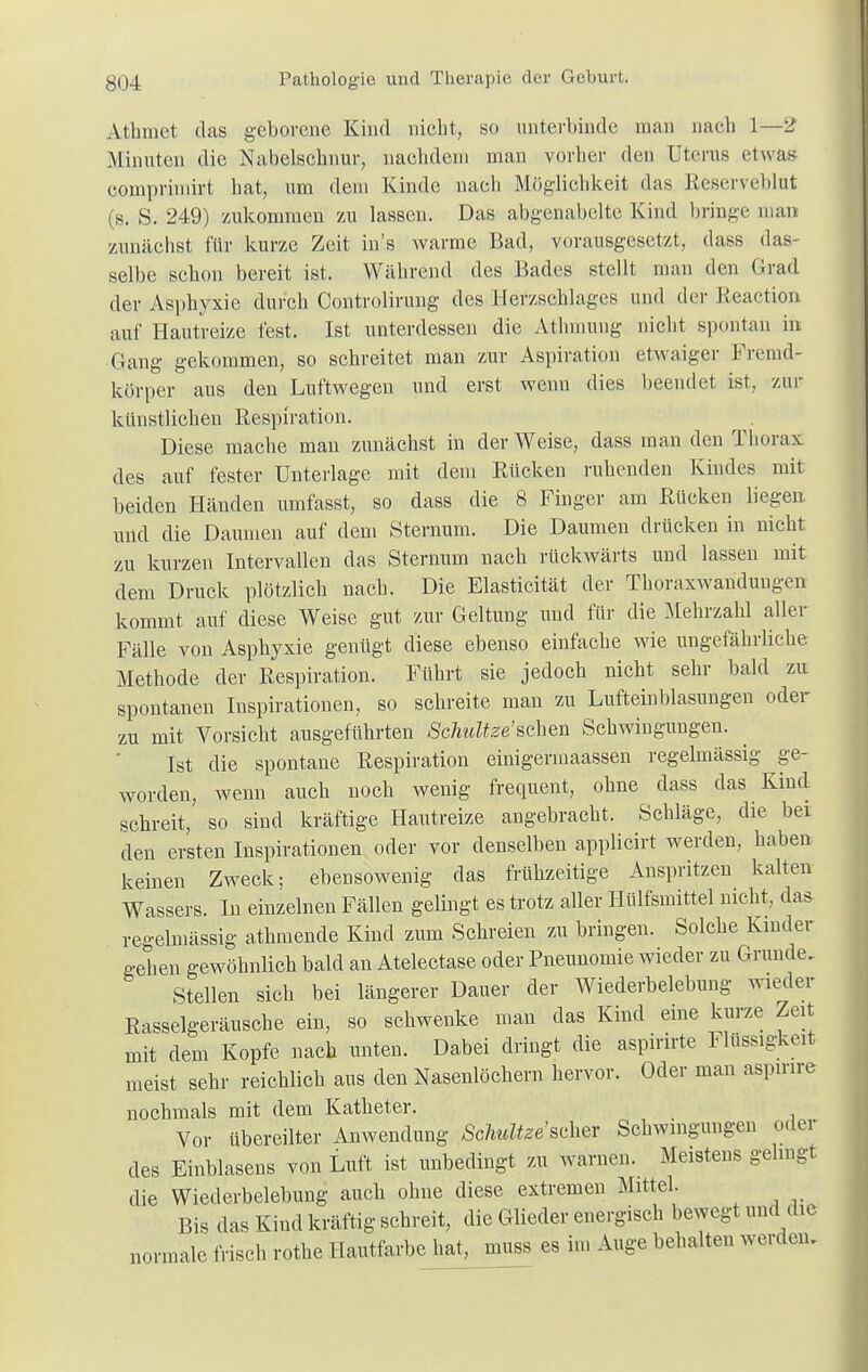 Mimet das geborene Kind nicht, so unterbinde man nach 1—2 Minuten die Nabelschnur, nachdem man vorher den Uterus etwas comprimirt hat, um dem Kinde nach Möglichkeit das Reserveblut (s. S. 249) zukommen zu lassen. Das abgenabelte Kind bringe man zunächst für kurze Zeit ins warme Bad, vorausgesetzt, dass das- selbe schon bereit ist. Während des Bades stellt man den Grad der Asphyxie durch Controlirung des Herzschlages und der Reaction auf Hautreize fest. Ist unterdessen die Athmung nicht spontan in Gang gekommen, so schreitet man zur Aspiration etwaiger Fremd- körper ans den Luftwegen und erst wenn dies beendet ist, zur künstlichen Respiration. Diese mache man zunächst in der Weise, dass man den Thorax des auf fester Unterlage mit dem Rücken ruhenden Kindes mit beiden Händen umfasst, so dass die 8 Finger am Rücken liegen und die Damnen auf dem Sternum. Die Daumen drücken in nicht zu kurzen Intervallen das Sternum nach rückwärts und lassen mit dem Druck plötzlich nach. Die Elasticität der Thoraxwandungen kommt auf diese Weise gut zur Geltung und für die Mehrzahl aller Fälle von Asphyxie genügt diese ebenso einfache wie ungefährliche Methode der Respiration. Führt sie jedoch nicht sehr bald zu spontanen Inspirationen, so schreite man zu Lufteinblasungen oder zu mit Vorsicht ausgeführten Sclmltze'sahen Schwingungen. Ist die spontane Respiration einigermaassen regelmässig ge- worden, wenn auch noch wenig frequent, ohne dass das Kind schreit, so sind kräftige Hautreize angebracht. Schläge, die bei den ersten Inspirationen oder vor denselben applicirt werden, haben keinen Zweck; ebensowenig das frühzeitige Anspritzen kalten Wassers. In einzelnen Fällen gelingt es trotz aller Hülfsmittel nicht, das regelmässig athmende Kind zum Schreien zu bringen. Solche Kinder gehen gewöhnlich bald an Atelectase oder Pneunomie wieder zu Grunde. Stellen sich bei längerer Dauer der Wiederbelebung wieder Rasselgeräusche ein, so schwenke man das Kind eine kurze Zeit mit dem Kopfe nach unten. Dabei dringt die aspirirte Flüssigkeit meist sehr reichlich aus den Nasenlöchern hervor. Oder man aspinre nochmals mit dem Katheter. Vor übereilter Anwendung Schnitze'sdxer Schwingungen oder des Einblasens von Luft ist unbedingt zu warnen. Meistens gelingt die Wiederbelebung auch ohne diese extremen Mittel. Bis das Kind kräftig schreit, die Glieder energisch bewegt und die rmale frisch rothe Hautfarbe hat, muss es im Auge behalten werden. non