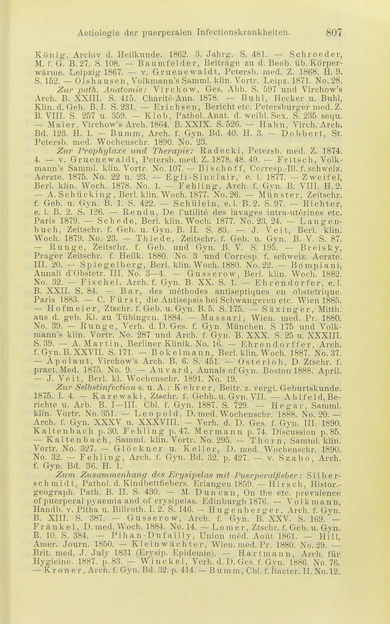 König-, Archiv d. Heilkunde. 1862. 3. Jahrg. S. 481. - Schroeder, M. f. G. B. 27. S. 108. — Baumfelder, Beiträge zu d. Beob. üb. Körper- wärme. Leipzig 1867. — v. Gruenewaldt, Petersb. med. Z. 1K68. II. 9. S. 152. — Olshausen, Volkmann's Samml. klin. Vortr. Leipz. 1871. No. 28. Zur path. Anatomie: Virchow, Ges. Abh. S. 597 und Virchow's Aroh. B. XXni. S. 415. Charite-Ann. 1878. — Buhl, Hecker u. Buhl, Klin. d. Geb. B. I. S. 231. — Krichsen, Bericht etc. Petersburger med. Z. B.VIII. S. 257 u. 359. — Klob, Pathol. Anat. d. weibl. Sex. S. 235 sequ. — Maier, Virchow's Areh. 1864. B. XXIX. S. 526. — Hahn, Virch. Arch. Bd. 123. H. 1. — Bumm, Arch. f. Gvn. Bd. 40. H. 3. — Dobbert, St. Petersb. med. Wochenschr. 1890. No.' 23. Zur Prophylaxe und Therapie: Bad eck i, Petersb. med. Z. 1874. 4. — v. Gruenewaldt, Petersb. med. Z. 1878. 48. 49. — Fritsch, Volk- mann's Samml. klin. Vortr. No. 107.—Bisch off, Corresp.-Bl. f. Schweiz. Aerzte. 1875. No. 22 u. 23. — Egli-Sinclair, e. 1. 1877. — Zweifel, Berl. klin. Woch. 1878. No. 1. — Fehling, Arch. f. Gvn. B. VIII. H. 2. — A.Schücking, Berl. klin. Woch. 1877. No. 26. — Münster, Zeitschr. f. Geb. u. Gyn. B. 1. S. 422. — Schülein, e. 1. B. 2. S. 97. — Richter, e. 1. B. 2. S. 126. — Rendu, De l'utilite des lavages intra-uterines etc. Paris 1879. — Schede, Berl. klin. Woch: 1877. No. 23, 24. — Langen- buch, Zeitschr. f. Geb. u. Gvn. B. II. S. 83. — J. Veit, Berl. klin. Woch. 1879. No. 23. — Thiede, Zeitschr. f. Geb. u. Gvn. B. V. S. 87. — Runge, Zeitschr. f. Geb. und Gyn. B. V. S. 195. — Breisky, Prager Zeitschr. f. Heilk. 1880. No. 3 und Corresp. f. Schweiz. Aerzte. III. 20. — Spiegelberg, Berl. klin. Woch. 1880. No. 22. — Bompiani, Annali d'Obstetr. III. No. 3—4. — Gusserow, Berl. klin. Woch. 1882. No. 32. — Fischel, Arch. f. Gyn. B. XX. S. 1. — Ehrendorfer, e.l. B. XXII. S. 84. — Bar, des methodes antiseptiques en obstetrique. Paris 1883. — C. Fürst, die Antisepsis bei Schwangeren etc. Wien 1885. — Hofmeier, Ztschr. f. Geb. u. Gyn. B. 5. S. 175. — Säxinger, Mitth. aus d. geb. Kl. zu Tübingen. 1884. — Massari, Wien. med. Pr. 1880. No. 39. — Runge, Verh. d. D. Ges. f. Gyn. München. S 175 und Volk- mann's klin. Vortr. No. 287 und Arch. f. Gyn. B. XXX. S. 25 u. XXXIII. S.39. — A.Martin, Berliner Klinik. No. 16. — Ehrendorff er, Arch. f. Gyn. B. XXVII. S. 171. — Bokelmann, Berl. klin. Woch. 1887. No. 37. — Apolant, Virchow's Arch. B. 6. S. 451. — Osterloh, D. Ztschr. f. pract.Med. 1875. No. 9. — Auvard, Annais of Gvn. Boston 1888. April. — J. Veit, Berl. kl. Wochenschr. 1891. No. 19. Zur Selbstinfection s. u. A.: K ehr er, Beitr. z. vergl. Geburtskunde. 1875. I. 4. — Karewski, Ztschr. f. Gebh. u. Gvn. VII. — Ahlfeld, Be- richte u. Arb. B. I—III. Cbl. f. Gyn. 1887. S. 729. — Hegar, Samml. klin. Vortr. No.351. — Leopold, D. med. Wochenschr. 1888. No. 20.— Arch. f. Gyn. XXXV u. XXXVIII. - Verh. d. D. Ges. f. Gyn. III. 1890. Kaltenbach p. 30. Fehling p. 47. Mermann p. 74. Discussion p. 85. — Kaltenbach, Samml. klin. Vortr. No. 295. — Thorn, Samml. klin. Vortr. No. 327. — Glöckner u. Keller, D. med. Wochenschr. 1890. No. 32. — Fehling, Arch. f. Gyn. Bd. 32. p. 427. — v. Szabo, Arch. f. Gyn. Bd. 36. H. 1. Zum Zusammenhany des Ery sipelas mit Puerperalfieber: Silber- schmidt, Pathol. d. Kindbettfiebers. Erlangen 1859. — Hirsch, Histor.- geograph. Path. B. II. S. 430. — M. Duncan, On the etc. prevalence of puerperal pyaemia and of erysipelas. Edinburgh 1876. — Volkmann, Handb. v. Pitha u. Billroth. I. 2. S. 146. - Hugenberger, Arch. f. Gyn. B. XIII. S. 387. — Gusserow, Arch. f. Gyn. B. XXV. S. 169. — Frankel, D. med. Woch. 1884. No. 14. — Lomer, Ztschr. f. Geb. u. Gvn. B. 10. S. 384. — Pihan-Dufailly, Union med. Aoiit 1861. — Hill, Amer. Journ. 1850. — Kleinw lichter, Wien. med. Pr. 1880. No. 29. — Brit. med. J. Julv 1831 (Erysip. Epidemie). — Hartmann, Arch. für Hygieine. 1887. p. 83. — Win ekel, Verb. d. D. Ges. f. Gyn. 1886. No. 76. — K ton er, Arch. f. Gyn. Bd. 32. p. 414. — Bumm, Cbl. f. Bacter. II. No.12.