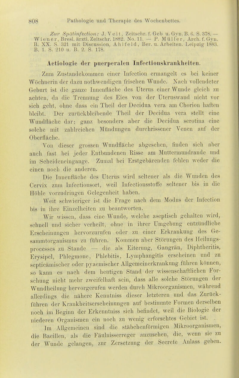 Zur Spütinfection: J.Veit, Zeitschr. f. Geb u.Gyn.B.6. 8.378.— Wiener, Bresl. ärz-tl. Zeitsehr. 1882. No. 11. — P. Müller, Arch.f.Gyn. B. XX. S. 321 mit Discussion, Ahlfeld, Ber. u. Arbeiten. Leipzig 1883. B. 1. S. 210 u. B. 2. S. 178. Aetiologie der puerperalen Infectionskrankheiten. Zum Zustandekommen einer Infection ermangelt es bei keiner Wöchnerin der dazu nothwendigen frisclien Wunde. Nach vollendeter Geburt ist die ganze Innenfläche des Uterus einer Wunde gleich zu achten, da die Trennung des Eies von der Uteruswand nicht vor sich geht, ohne dass ein Theil der Decidua vera am Chorion haften bleibt. Der zurückbleibende Theil der Decidua vera stellt eine Wundfläche dar; ganz besonders aber die Decidua serotina eine solche mit zahlreichen Mündungen durchrissener Venen auf der Oberfläche. Von dieser grossen Wundfläche abgesehen, finden sich aber auch fast bei jeder Entbundenen Risse am Muttermundrande und im Scheideneingange. Zumal bei Erstgebärenden fehlen weder die einen noch die anderen. Die Innenfläche des Uterus wird seltener als die Wunden des Cervix zum Infectionsort, weil Infectionsstoffe seltener bis in die Höhle vorzudringen Gelegenheit haben. Weit schwieriger ist die Frage nach dem Modus der Infection bis in ihre Einzelheiten zu beantworten. Wir wissen, dass eine Wunde, welche aseptisch gehalten wird, schnell und sicher verheilt, ohne in ihrer Umgebung entzündliche Erscheinungen hervorzurufen oder zu einer Erkrankung des Ge- saramtorganismus zu führen. Kommen aber Störungen des Heilungs- processes zu Stande — die als Eiterung, Gangrän, Diphtheritis, Erysipel, Phlegmone, Phlebitis, Lymphangitis erscheinen und zu septieämischer oder pyaemischer Allgemeinerkrankung führen können, so kann es nach dem heutigen Stand der wissenschaftlichen For- schung nicht mehr zweifelhaft sein, dass alle solche Störungen der Wundheilung hervorgerufen werden durch Mikroorganismen, während allerdings die nähere Kenntniss dieser letzteren und das Zurück- führen der Krankheitserscheinungen auf bestimmte Formen derselben noch im Beginn der Erkenntniss sich befindet, weil die Biologie der niederen Organismen ein noch zu wenig erforschtes Gebiet ist, Im Allgemeinen sind die stäbchenförmigen Mikroorganismen, die Bacillen, als die Fäulnisserreger anzusehen, die. wenn sie zu der Wunde gelangen, zur Zersetzung der Secrete Aulass gehen.