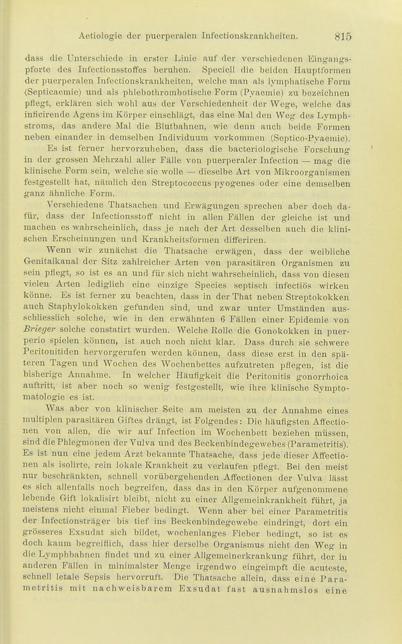 dass die Unterschiede in erster Linie auf der verschiedenen Eingangs- pforte des Infectionsstoffes beruhen. Speciell die beiden Eauptformen der puerperalen Infectionskrankheiten, welche man als lymphatische Form (Septicacmie) und als phlebothrombotische Form (Pyaemie) zu bezeichnen pflegt, erklären sich wohl aus der Verschiedenheit der Wege, welche das inficirende Agens im Körper einschlagt, das eine Mal den Weg des Lymph- stroms, das andere Mal die Blutbahnen, wie denn auch beide Formen neben einander in demselben Individuum vorkommen (Septico-Pyaemie). Es ist ferner hervorzuheben, dass die bacteriologische Forschung- in der grossen Mehrzahl aller Fälle von puerperaler Infection - mag die klinische Form sein, welche sie wolle — dieselbe Art von Mikroorganismen festgestellt hat, nämlich den Streptococcus pyogenes oder eine demselben ganz ähnliche Form. Verschiedene Thatsachen und Erwägungen sprechen aber doch da- für, dass der Infectionsstoff nicht in allen Fällen der gleiche ist und machen es wahrscheinlich, dass je nach der Art desselben auch die klini- schen Erscheinungen und Krankheitsformen differiren. Wenn wir zunächst die Thatsache erwägen, dass der weibliche Genitalkanal der Sitz zahlreicher Arten von parasitären Organismen zu sein pflegt, so ist es an und für sich nicht wahrscheinlich, dass von diesen vielen Arten lediglich eine einzige Species septisch infectiös wirken könne. Es ist ferner zu beachten, dass in der That neben Streptokokken auch Staphylokokken gefunden sind, und zwar unter Umständen aus- schliesslich solche, wie in den erwähnten 6 Fällen einer Epidemie von Briegev solche constatirt wurden. Welche Rolle die Gonokokken in puer- perio spielen können, ist auch noch nicht klar. Dass durch sie schwere Peritonitiden hervorgerufen werden können, dass diese erst in den spä- teren Tagen und Wochen des Wochenbettes aufzutreten pflegen, ist die bisherige Annahme. In welcher Häufigkeit die Peritonitis gonorrhoica auftritt, ist aber noch so wenig festgestellt, wie ihre klinische Sympto- matologie es ist. Was aber von klinischer Seite am meisten zu der Annahme eines multiplen parasitären Giftes drängt, ist Folgendes: Die häufigsten Affectio- neu von allen, die wir auf Infection im Wochenbett beziehen müssen, sind die Phlegmonen der Vulva und des Beckenbindegewebes (Parametritis). Es ist nun eine jedem Arzt bekannte Thatsache, dass jede dieser Affectio- nen als isolirte, rein lokale Krankheit zu verlaufen pflegt. Bei den meist nur beschränkten, schnell vorübergehenden Affectionen der Vulva lässt es sich allenfalls noch begreifen, dass das in den Körper aufgenommene lebende Gift lokalisirt bleibt, nicht zu einer Allgemeinkrankheit führt, ja meistens nicht einmal Fieber bedingt. Wenn aber bei einer Parametritis der Infectionsträger bis tief ins Beckenbindegewebe eindringt, dort ein grösseres Exsudat sich bildet, wochenlanges Fieber bedingt, so ist es doch kaum begreiflich, dass hier derselbe Organismus nicht den Weg' in die Lymphbahnen findet und zu einer Allgemeinerkrankung führt, der in anderen Fällen in minimalster Menge irgendwo eingeimpft die aeuteste, schnell letale Sepsis hervorruft. Die Thatsache allein, dass eine Para- metritis mit nachweisbarem Exsudat fast ausnahmslos eine
