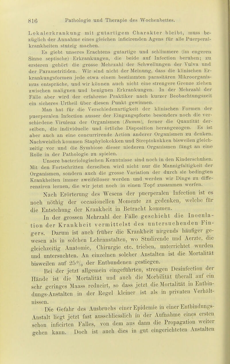 Lokalerkrankung mit gutartigem Charakter bleibt, muss be- züglich der Annahme eines gleichen inficirenden Agens für alle Puerperal- krankheiten stutzig machen. Es giebt unseres Erachtens gutartige und schlimmere (im engeren Sinne septische) Erkrankungen, die beide auf Int'ection beruhen; zu ersteren gehört die grosse Mehrzahl der Schwellungen der Vulva und der Parametritiden. Wir sind nicht der Meinung, dass die klinischen Er- krankungsformen jede etwa einem bestimmten parasitären Mikroorganis- mus entspräche, und wir können auch nicht eine strengere Grenze ziehen zwischen malignen und benignen Erkrankungen. In der Mehrzahl der Fälle aber wird der erfahrene Praktiker nach kurzer Beobachtungszeit ein sicheres Urthe.il über diesen Punkt gewinnen. Man hat für die Verschiedenartigkeit der klinischen Formen der puerperalen Int'ection ausser der Eingangspforte besonders noch die ver- schiedene Virulenz der Organismen (Bumm), ferner die Quantität der- selben, die individuelle und örtliche Disposition herangezogen. Es ist aber auch an eine coneurrirende Action anderer Organismen zu denken. Nachweislich kommen Staphylokokken und Streptokokken bisweilen gleich- zeitig vor und die Symbiose dieser niederen Organismen fängt an eine Polle in der Pathologie zu spielen. Unsere bacteriologischen Kenntnisse sind noch in den Kinderschuhen. Mit den Fortschritten derselben wird nicht nur die Mannigfaltigkeit der Organismen, sondern auch die grosse Variation der durch sie bedingten Krankheiten immer zweifelloser werden und werden wir Dinge zu diffe- renziren lernen, die wir jetzt noch in einen Topf zusammen werfen. Nach Erörterung des Wesens der puerperalen Infeetion ist es noch nöthig der occasionellen Momente zu gedenken, welche für die Entstehung der Krankheit in Betracht kommen. In der grossen Mehrzahl der Fälle geschieht die Inocula- tion der Krankheit vermittelst des untersuchenden Fin- gers. Darum ist auch früher die Krankheit nirgends häufiger ge- wesen als in solchen Lehranstalten, wo Studirende und Aerzte, die gleichzeitig Anatomie, Chirurgie etc. trieben, unterrichtet wurden und untersuchten. An einzelnen solcher Anstalten ist die Mortalität bisweilen auf 25% der Entbundenen gestiegen. Bei der jetzt allgemein eingeführten, strengen Desinfection der Hände ist die Mortalität und auch die Morbilität überall auf ein sehr geringes Maass reducirt, so dass jetzt die Mortalität in Entbin- dungs-Anstalten in der Eegel kleiner ist als in privaten Verhält- nissen Die Gefahr des Ausbruchs einer Epidemie in einer Entbindungs- Anstalt liegt jetzt fast ausschliesslich in der Aufnahme eines ersten schon inficirten Falles, von dem aus dann die Propagation weiter gehen kann. Doch ist auch dies in gut eingerichteten Anstalten