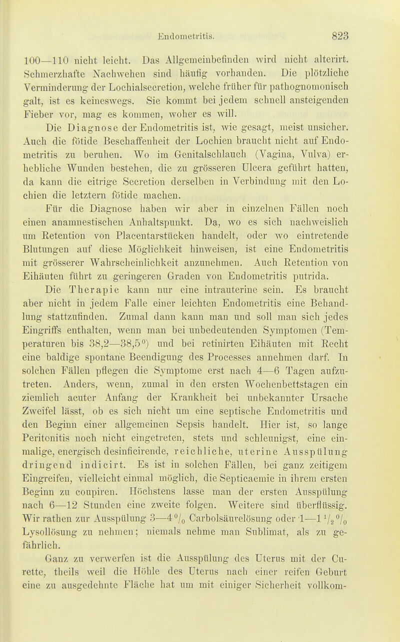 100—110 nicht leicht. Das Allgemeinbefinden wird nicht alterirt. Schmerzhafte Nachwehen sind häufig vorhanden. Die plötzliche Verminderung der Lochialsccretion, welche früher für pathognornonisch galt, ist es keineswegs. Sie kommt bei jedem schnell ansteigenden Fieber vor, mag es kommen, woher es will. Die Diagnose der Endometritis ist, wie gesagt, meist unsicher. Auch die fötide Beschaffenheit der Lochien braucht nicht auf Endo- metritis zu beruhen. Wo im Genitalschlauch (Vagina, Vulva) er- hebliche Wunden bestehen, die zu grösseren Ulcera geführt hatten, da kann die eitrige Secretion derselben in Verbindung mit den Lo- chien die letztern fötide machen. Für die Diagnose haben wir aber in einzelnen Fällen noch einen anamnestischen Anhaltspunkt. Da, wo es sich nachweislich um Eetention von Placentarstücken handelt, oder wo eintretende Blutungen auf diese Möglichkeit hinweisen, ist eine Endometritis mit grösserer Wahrscheinlichkeit anzunehmen. Auch Retention von Eihäuten führt zu geringeren Graden von Endometritis putrida. Die Therapie kann nur eine intrauterine sein. Es braucht aber nicht in jedem Falle einer leichten Endometritis eine Behand- lung stattzufinden. Zumal dann kann man und soll man sich jedes Eingriffs enthalten, wenn man bei unbedeutenden Symptomen (Tem- peraturen bis 38,2—38,5°) und bei retinirten Eihäuten mit Recht eine baldige spontane Beendigung des Processes annehmen darf. In solchen Fällen pflegen die Symptome erst nach 4—6 Tagen aufzu- treten. Anders, wenn, zumal in den ersten Wochenbettstagen ein ziemlich acuter Anfang der Krankheit bei unbekannter Ursache Zweifel lässt, ob es sich nicht um eine septische Endometritis und den Beginn einer allgemeinen Sepsis handelt. Hier ist, so lange Peritonitis noch nicht eingetreten, stets und schleunigst, eine ein- malige, energisch desinficirende, reichliche, u t e r i n e Ausspülung- dringend indicirt. Es ist in solchen Fällen, bei ganz zeitigem Eingreifen, vielleicht einmal möglich, die Septieaemie in ihrem ersten Beginn zu coupiren. Höchstens lasse man der ersten Ausspülung nach 6—12 Stunden eine zweite folgen. Weitere sind überflüssig. Wir rathen zur Ausspülung 3—4°/0 Carbolsäurelösnng oder !—lV2°/o Lysollösung zu nehmen; niemals nehme man Sublimat, als zu ge- fährlich. Ganz zu verwerfen ist die Ausspülung des Uterus mit der Cu- rette, theils weil die Höhle des Uterus nach einer reifen Geburt eine zu ausgedehnte Fläche hat um mit einiger Sicherheit vollkom-