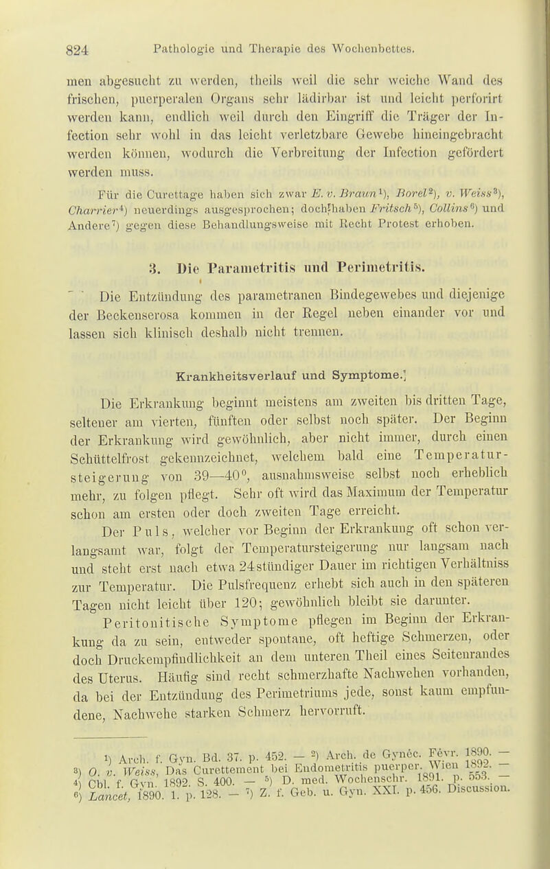 men abgesucht zu werden, theils weil die sehr weiebe Wand des frischen, puerperalen Organs sehr lädirbar ist und leicht perforirl werden kann, endlich weil durch den Eingriff die Träger der In- fection sehr wohl in das leicht verletzbare Gewebe hineingebracht werden können, wodurch die Verbreitung der Infection gefördert werden muss. Für die Curettage haben sich zwar E. v. Braun1), Borel2), v. Weiss3), Charrieri) neuerdings ausgesprochen; dochthaben Fritsch'0), Collins6) und Andere7) gegen diese Behandlungsweise mit Recht Protest erhoben. 3. Die Parametritis und Perimetritis. i ..hl i t < ! ' ' Die Entzündung des parametranen Bindegewebes und diejenige der Beckenserosa kommen in der Regel neben einander vor und lassen sich klinisch deshalb nicht trennen. Krankheitsverlauf und Symptome.] Die Erkrankung beginnt meistens am zweiten bis dritten Tage, seltener am vierten, fünften oder selbst noch später. Der Beginn der Erkrankung wird gewöhnlich, aber nicht immer, durch einen Schüttelfrost gekennzeichnet, welchem bald eine Temperatur- steigerung von 39—40°, ausnahmsweise selbst noch erheblich mehr, zu folgen pflegt. Sehr oft wird das Maximum der Temperatur schon am ersten oder doch zweiten Tage erreicht. Der Puls, welcher vor Beginn der Erkrankung oft schon ver- langsamt war, folgt der Temperatursteigerung nur langsam nach und steht erst nach etwa 24 stündiger Dauer im richtigen Verhältniss zur Temperatur. Die Pulsfrequenz erhebt sich auch in den späteren Tagen nicht leicht über 120; gewöhnlich bleibt sie darunter. Peritonitis che Symptome pflegen im Beginn der Erkran- kung da zu sein, entweder spontane, oft heftige Schmerzen, oder doch Druckempfindlichkeit an dem unteren Theil eines Seitenrandes des Uterus. Häufig sind recht schmerzhafte Nachwehen vorhanden, da bei der Entzündung des Perimetriums jede, sonst kaum empfun- dene, Nachwehe starken Schmerz hervorruft. i) Arch. f. Gyn. Bd. 37. p. 452. - J Arch de Gyncc. Fevr 1890. - ') 0. V. Weiss, Das Curettement bei Endometritis puerper. JMen 1892. Tbl f Gvn 1892 S. 400. — 5) D. med. Wochenschr. 1891. p. »! Zitet, im 1 p. 128. - ») Z. f. Geb. u. Gyn. XXI. p. 456. D1Scuss.on.