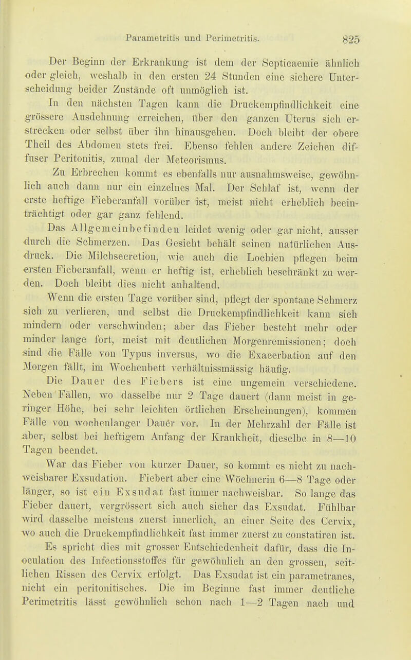 Der Beginn der Erkrankung ist dein der Scpticaemie ähnlich oder gleich, weshalb in den ersten 24 Stunden eine sichere Unter- scheidung- beider Zustände oft unmöglich ist. In den nächsten Tagen kann die Druckempfindlichkeit eine grössere Ausdehnung erreichen, über den ganzen Uterus sich er- strecken oder selbst über ihn hinausgehen. Doch bleibt der obere Theil des Abdomen stets frei. Ebenso fehlen andere Zeichen dif- fuser Peritonitis, zumal der Meteorismus. Zu Erbrechen kommt es ebenfalls nur ausnahmsweise, gewöhn- lich auch dann nur ein einzelnes Mal. Der Schlaf ist, wenn der erste heftige Fieberanfall vorüber ist, meist nicht erheblich beein- trächtigt oder gar ganz fehlend. Das Allgemeinbefinden leidet wenig oder gar nicht, ausser durch die Schmerzen. Das Gesicht behält seinen natürlichen Aus- druck. Die Milchsecretiou, wie auch die Lochien pflegen beim ersten Fieberanfall, wenn er heftig ist, erheblich beschränkt zu wer- den. Doch bleibt dies nicht anhaltend. Wenn die ersten Tage vorüber sind, pflegt der spontane Schmerz sich zu verlieren, und selbst die Druckempfindlichkeit kann sich mindern oder verschwinden; aber das Fieber besteht mehr oder minder lange fort, meist mit deutlichen Morgenremissionen; doch sind die Fälle von Typus inversus, wo die Exacerbation auf den Morgen fällt, im Wochenbett verhältnissmässig häufig. Die Dauer des Fiebers ist eine ungemein verschiedene. Neben Fällen, wo dasselbe nur 2 Tage dauert (dann meist in ge- ringer Höhe, bei sehr leichten örtlichen Erscheinungen), kommen Fälle von wochenlanger Dauer vor. In der Mehrzahl der Fälle ist aber, selbst bei heftigem Anfang der Krankheit, dieselbe in 8—10 Tagen beendet. War das Fieber von kurzer Dauer, so kommt es nicht zu nach- weisbarer Exsudation. Fiebert aber eine Wöchnerin 6—8 Tage oder länger, so ist ein Exsudat fast immer nachweisbar. So lange das Fieber dauert, vergrüssert sich auch sicher das Exsudat. Fühlbar wird dasselbe meistens zuerst innerlich, an einer Seite des Cervix, wo auch die Druckempfindlichkeit fast immer zuerst zu constatiren ist. Ks spricht dies mit grosser Entschiedenheit dafür, dass die In- oculation des Infectionsstoffes für gewöhnlich an den grossen, seit- lichen Rissen des Cervix erfolgt. Das Exsudat ist ein parametranes, nicht ein peritonitisches. Die im Beginne fast immer deutliche Perimetritis lässt gewöhnlich schon nach 1—2 Tagen nach und