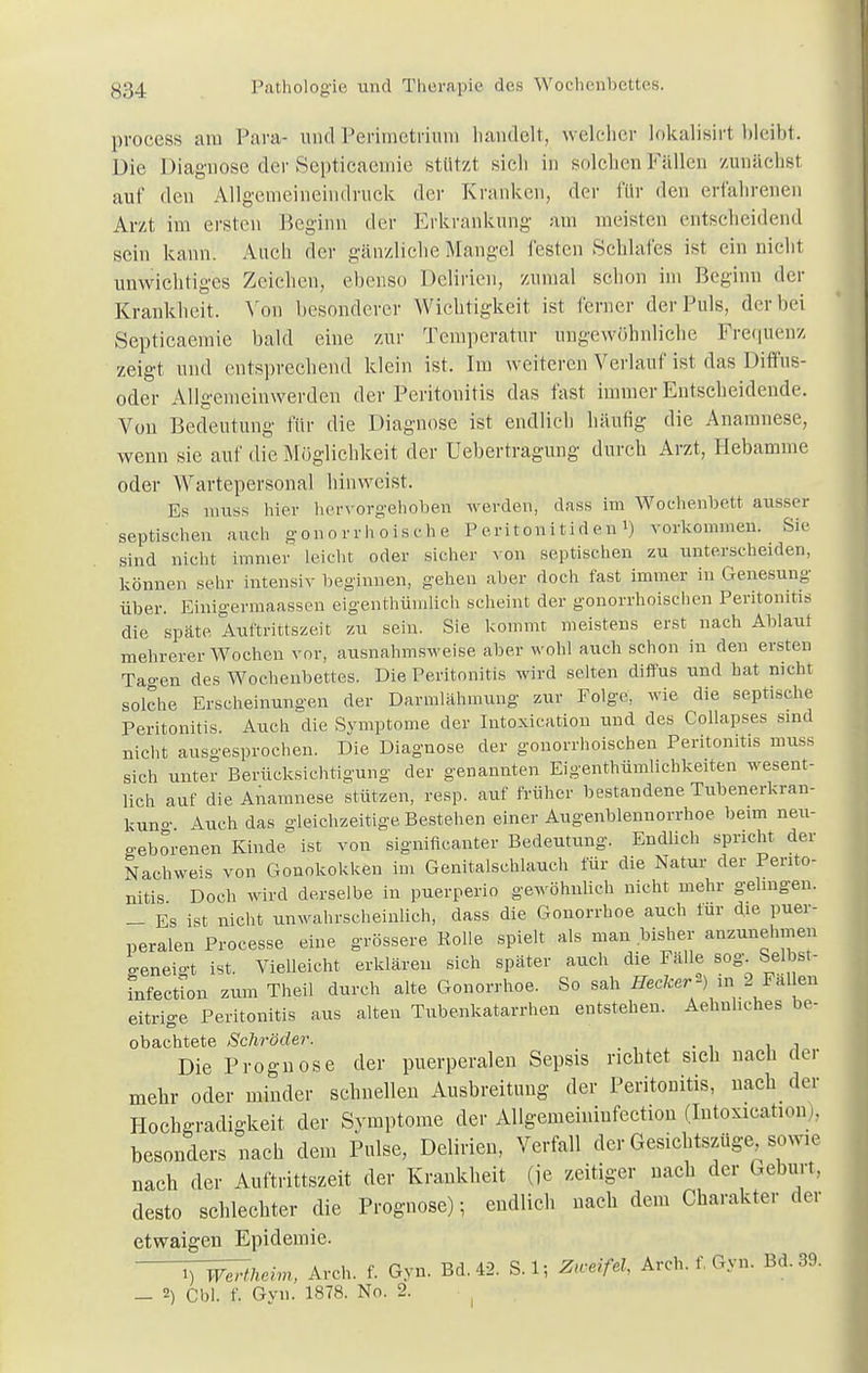 process ara Para- und Perimetrium handelt, welcher lokalisirt bleibt. Die Diagnose der Septicaemie stützt sich in solchen Fällen zunächst auf den Allgemeineindruck der Kranken, der für <len erfahrenen Arzt im ersten Beginn der Erkrankung' am meisten entscheidend sein kann. Auch der gänzliche Mangel festen Schlafes ist ein nicht unwichtiges Zeichen, ebenso Delirien, zumal schon im Beginn der Krankheit. Von besonderer Wichtigkeit ist ferner der Puls, der bei Septicaemie bald eine zur Temperatur ungewöhnliche Frequenz zeigt und entsprechend klein ist. Im weiteren Verlauf ist das Diffus- oder Allgemeinwerden der Peritonitis das fast immer Entscheidende, Von Bedeutung für die Diagnose ist endlieh häufig die Anamnese, wenn sie auf die Möglichkeit der Uebertragung durch Arzt, Hebamme oder Wartepersonal hinweist. Es muss hier hervorgehoben werden, dass im Wochenbett ausser septischen auch gonorrhoische Peritonitiden i) vorkommen. Sie sind nicht immer leicht oder sieher von septischen zu unterscheiden, können sehr intensiv beginnen, gehen aber doch fast immer in Genesung über. Einigerinaassen eigentümlich scheint der gonorrhoischen Peritonitis die späte Auftrittszeit zu sein. Sie kommt meistens erst nach Ablaut mehrerer Wochen vor, ausnahmsweise aber wohl auch schon in den ersten Tao-en des Wochenbettes. Die Peritonitis wird selten diffus und hat nicht solche Erscheinungen der Darmlähmung zur Folge, wie die septische Peritonitis. Auch die Symptome der Intoxication und des Collapses sind nicht ausgesprochen. Die Diagnose der gonorrhoischen Peritonitis muss sich unter Berücksichtigung der genannten Eigentümlichkeiten wesent- lich auf die Anamnese stützen, resp. auf früher bestandene Tubenerkran- kuno- Auch das gleichzeitige Bestehen einer Augenblennorrhoe beim neu- geborenen Kinde ist von signifieanter Bedeutung. Endlich spricht der Nachweis von Gonokokken im Genitalschlauch für die Natur der Perito- nitis Doch wird derselbe in puerperio gewöhnlich nicht mehr gelingen. - Es ist nicht unwahrscheinlich, dass die Gonorrhoe auch für die puer- peralen Processe eine grössere Rolle spielt als man bisher anzunehmen geneigt ist. Vielleicht erklären sich später auch die Fälle sog Selbst- fnfection zum Theil durch alte Gonorrhoe. So sah Hecker*) an.2Fällen eitrige Peritonitis aus alten Tubenkatarrhen entstehen. Aebnhches be- obachtete Schröder. Die Prognose der puerperalen Sepsis richtet sich nach der mehr oder minder schnellen Ausbreitung der Peritonitis, nach der Hochgradigkeit der Symptome der Allgemeiniufection (Intonation . besonders nach dem Pulse, Delirien, Verfall der Gesichtszüge sowte nach der Auftrittszeit der Krankheit (je zeitiger nach der Geburt, desto schlechter die Prognose); endlich nach dem Charakter der etwaigen Epidemie. ' i) Wertheim, Arcb. f. Gyn. Bd. 42. S.l; Zweifel, Arch. f. Gyn. Bd. 39. — 2) Cbl. f. Gyn. 1878. No. 2.