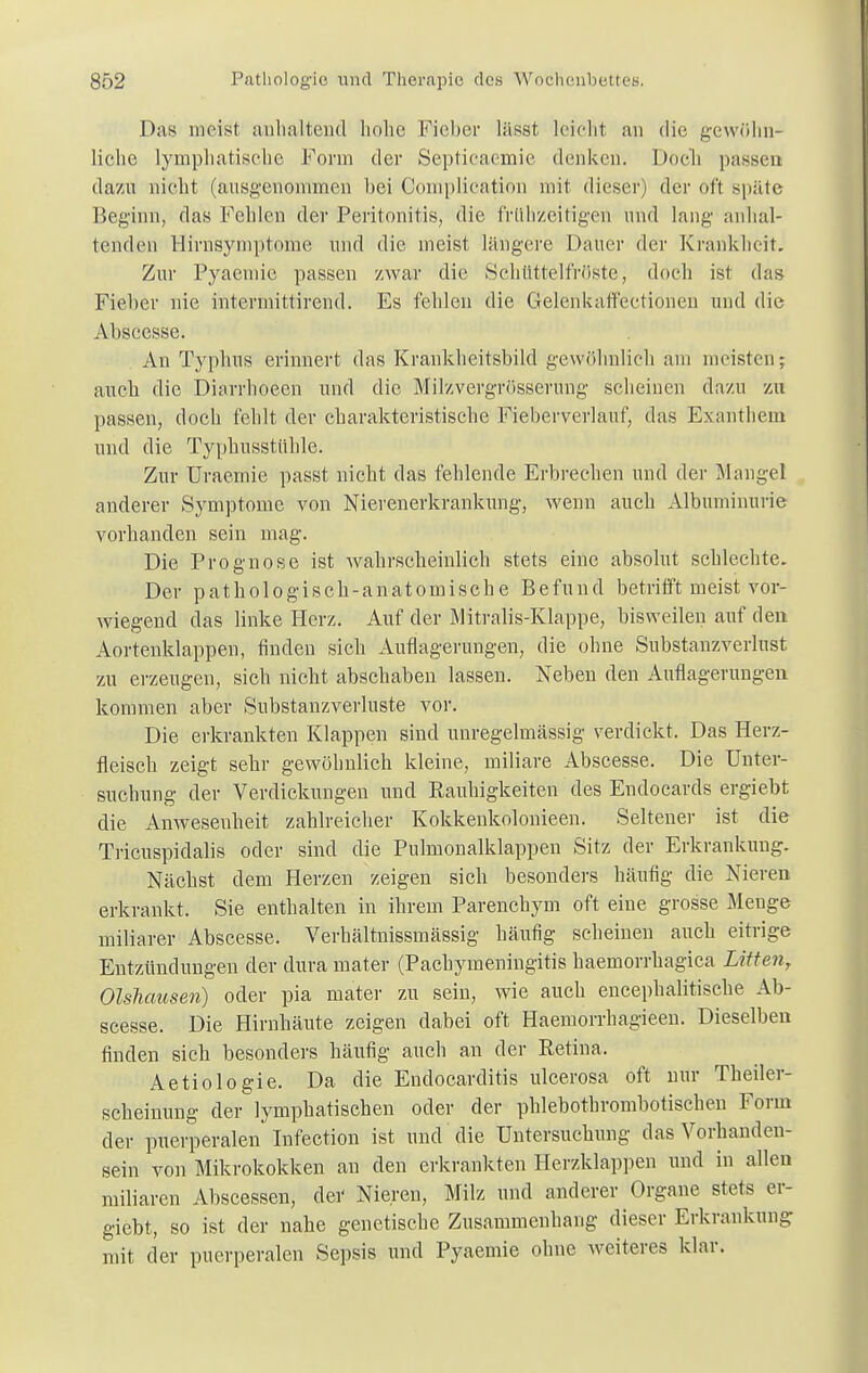 Das meist anhaltend hohe Fieber lässt leicht an die gewöhn- liche lymphatische Form der Septieaemie denken. Doch passen dazu nicht (ausgenommen hei Complieation mit dieser) der oft späte Beginn, das Fehlen der Peritonitis, die frühzeitigen und lang anhal- tenden llirnsymptome und die meist längere Dauer der Krankheit. Zur Pyaemic passen zwar die Schüttelfröste, doch ist das Fieber nie intermittirend. Es fehlen die Gelenkaffeetionen und die Abseesse. An Typhus erinnert das Krankheitsbild gewöhnlich am meisten; auch die Diarrhoeen und die Milzvergrösserung scheinen dazu zu passen, doch fehlt der charakteristische Fieberverlauf, das Exanthem und die Typhusstühle. Zur Uraemie passt nicht das fehlende Erbrechen und der Mangel anderer Symptome von Nierenerkrankung, wenn auch Albuminurie vorhanden sein mag. Die Prognose ist wahrscheinlich stets eine absolut schlechte. Der pathologisch-anatomische Befund betrifft meist vor- wiegend das linke Herz. Auf der Mitralis-Klappe, bisweilen auf den Aortenklappen, finden sich Auflagerungen, die ohne Substanzverlust zu erzeugen, sich nicht abschaben lassen. Neben den Auflagerungen kommen aber Substanzverluste vor. Die erkrankten Klappen sind unregelmässig verdickt. Das Herz- fleisch zeigt sehr gewöhnlich kleine, miliare Abseesse. Die Unter- suchung der Verdickungen und Rauhigkeiten des Endocards ergiebt die Anwesenheit zahlreicher Kokkenkolonieen. Seltener ist die Tricuspidalis oder sind die Pulmonalklappen Sitz der Erkrankung. Nächst dem Herzen zeigen sich besonders häufig die Nieren erkrankt. Sie enthalten in ihrem Parenchym oft eine grosse Menge miliarer Abseesse. Verhältnissmässig häufig seheinen auch eitrige Entzündungen der dura mater (Pachymeningitis haemorrhagica Litten, Olsliausen) oder pia mater zu sein, wie auch encephalitische Ab- seesse. Die Hirnhäute zeigen dabei oft Haemorrhagieen. Dieselben finden sich besonders häufig auch an der Retina. Aetiologie. Da die Endocarditis ulcerosa oft nur Theiler- scheinung der lymphatischen oder der phlebothrombotischen Form der puerperalen Infection ist und die Untersuchung das Vorhanden- sein von Mikrokokken an den ericrankten Herzklappen und in allen miliaren Abscessen, der Nieren, Milz und anderer Organe stets er- giebt, so ist der nahe genetische Zusammenhang dieser Erkrankung mit der puerperalen Sepsis und Pyaemie ohne weiteres klar.