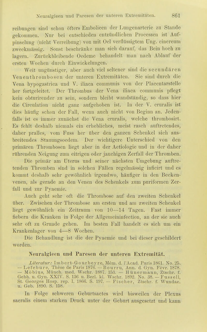 reibungen sind schon öfters Embolicen der Lungenarterie zu Stande gekommen. Nur bei entschieden entzündlichen Processen ist Auf- pinselung (nicht Verreibung) von mit Oel verflüssigtem üng. ßinereüm zweckmässig. Sonst beschränke man sich darauf, das Bein hoch zu lagern. Zurückbleibende Oedeme behandelt man nach Ablauf der ersten Wochen durch Ein Wickelungen. Weit ungünstiger, aber auch viel seltener sind die secundären Venenthrombösen der unteren Extremitäten. Sie sind durch die Vena hypogastrica und V. iliaca communis von der Placentarstelle her fortgeleitet. Der Thrombus der Vena iliaca communis pflegt kein obtnrirender zu sein, sondern bleibt wandständig, so dass hier die Circulation nicht ganz aufgehoben ist. In der V. cruralis ist dies häufig schon der Fall, wenn auch nicht von Beginn an. Jeden- falls ist es immer zunächst die Vena cruralis, welche thrombosirt. Es fehlt deshalb niemals ein erhebliches, meist rasch auftretendes, daher pralles, vom Fuss her über den ganzen Schenkel sich aus- breitendes Stauungsoedem. Der wichtigere Unterschied von den primären Thrombosen liegt aber in der Aetiologie und in der daher rührenden Neigung zum eitrigen oder jauchigen Zerfall der Thromben. Die primär am Uterus und seiner nächsten Umgebung auftre- tenden Thromben sind in solchen Fällen regelmässig inficirt und es kommt deshalb sehr gewöhnlich irgendwo, häufiger in den Becken- venen, als gerade an den Venen des Schenkels zum puriformen Zer- fall und zur Pyaemie. Auch geht sehr oft die Thrombose auf den zweiten Schenkel über. Zwischen der Thrombose am ersten und am zweiten Schenkel liegt gewöhnlich ein Zeitraum von 10—14 Tagen. Fast immer fiebern die Kranken in Folge der Allgemeininfection, an der sie auch sehr oft zu Grunde gehen. Im besten Fall handelt es sich um ein Krankenlager von 4—8 Wochen. Die Behandlung ist die der Pyaemie und bei dieser geschildert worden. Neui'algieen und Paresen der unteren Extremität. Literatur: Iinbert-Gourbeyre, Mem. d. l'Acad. Paris 1861. No. 25. — Lefebure, These de Paris 187(3. — Bourru, Ann. d. Gyn. Fevr. 1878. — Möbius, Münch, med. Wschr. 1887. 153. — Hünermann, Ztschr. f. Gebh. u. Gyn. XXIV. S. 136 u. Berl. kl. Wschr. 1892. No. 38.—Fusseil, St. Georges Hosp. rep. I. 1866. S. 197. — Fischer, Ztschr. f. Wundae. u. Geb. 1890. S. 158. In Folge schweren Geburtsactes wird bisweilen der Plexus sacralis einem starken Druck unter der Geburt ausgesetzt und kann
