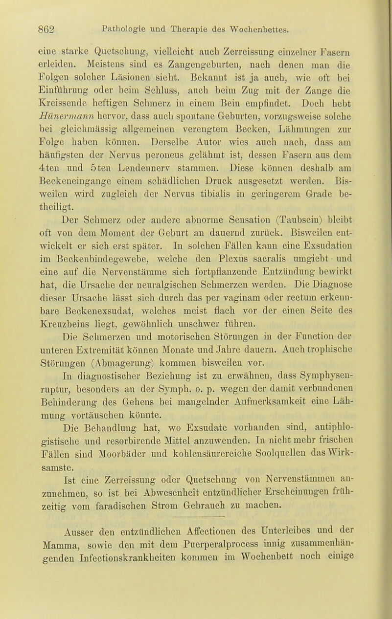 eine starke Quetschung', vielleicht auch Zerreissung einzelner Fasern erleiden. Meistens sind es Zangengeburten, nach, denen man die Folgen solcher Läsionen sieht. Bekannt ist ja auch, wie oft bei Einführung oder beim Scbluss, auch beim Zug mit der Zange die Kreissende heftigen Schmerz in einem Bein empfindet. Doch hebt Hünermann hervor, dass auch spontane Geburten, vorzugsweise solche bei gleiclunässig allgemeinen verengtem Becken, Lähmungen zur Folge haben können. Derselbe Autor wies auch nach, dass am häufigsten der Nervus peroneus gelähmt ist, dessen Fasern aus dein 4ten und 5ten Lendennerv stammen. Diese können deshalb am Beckeneingange einem schädlichen Druck ausgesetzt werden. Bis- weilen wird zugleich der Nervus tibialis in geringerem Grade be- theiligt. Der Schmerz oder andere abnorme Sensation (Taubsein) bleibt oft von dem Moment der Geburt an dauernd zurück. Bisweilen ent- wickelt er sich erst später. In solchen Fällen kann eine Exsudation im Beckenbindegewebe, welche den Plexus sacralis umgiebt und eine auf die Nervenstämme sich fortpflanzende Entzündung bewirkt hat, die Ursache der neuralgischen Schmerzen werden. Die Diagnose dieser Ursache lässt sich durch das per vaginam oder rectum erkenn- bare Beckenexsudat, welches meist flach vor der einen Seite des Kreuzbeins liegt, gewöhnlich unschwer führen. Die Schmerzen und motorischen Störungen in der Function der unteren Extremität können Monate und Jahre dauern. Auch trophische Störungen (Abmagerung) kommen bisweilen vor. In diagnostischer Beziehung ist zu erwähnen, dass Syinphysen- ruptur, besonders an der Symph. o. p. wegen der damit verbundeneu Behinderung des Gehens bei mangelnder Aufmerksamkeit eine Läh- mung vortäuschen könnte. Die Behandlung hat, wo Exsudate vorhanden sind, antiphlo- gistische und resorbirende Mittel anzuwenden. In nicht mehr frischen Fällen sind Moorbäder und kohlensäurereiche Soolquelleu das Wirk- samste. Ist eine Zerreissung oder Quetschung von Nervenstämmen an- zunehmen, so ist bei Abwesenheit entzündlicher Erscheinungen früh- zeitig vom faradischen Strom Gebrauch zu machen. Ausser den entzündlichen Affectionen des Unterleibes und der Mamma, sowie den mit dem Puerperalprocess innig zusammenhän- genden Infectionskrankheiten kommen im Wochenbett noch einige