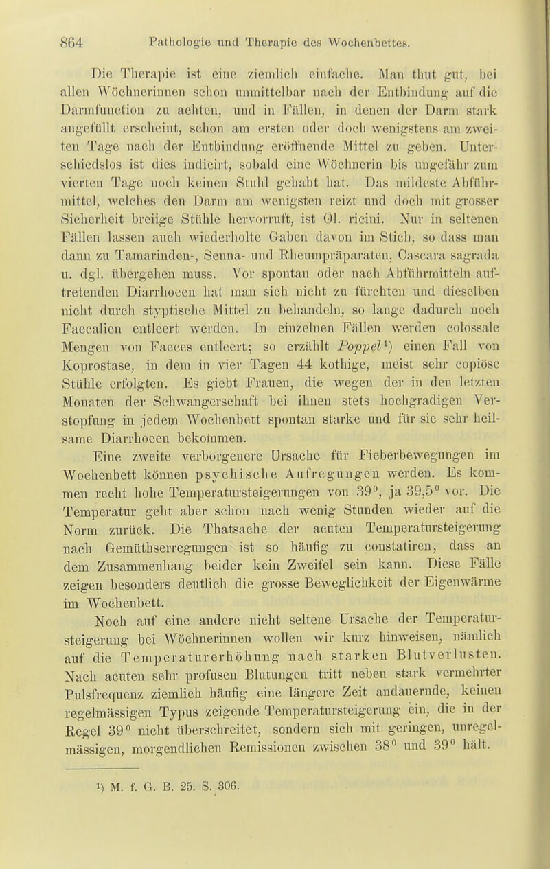 Die Therapie ist eine ziemlich einfache. Man tlmt gut, bei allen Wöchnerinnen schon unmittelbar nach der Entbindung auf die Darnafunction zu achten, und in Fällen, in denen der Darm stark angefüllt erscheint, schon am ersten oder doch wenigstens am /wei- ten Tage nach der Entbindung eröffnende Mittel zu geben. Unter- schiedslos ist dies indicirt, sobald eine Wöchnerin bis ungefähr zum vierten Tage noch keinen Stuhl gehabt hat. Das mildeste Abführ- mittel, welches den Darm am wenigsten reizt und doch mit grosser Sicherheit breiige Stühle hervorruft, ist Ol. ricini. Nur in seltenen Fällen lassen auch wiederholte Gaben davon im Stich, so dass man dann zu Tamarinden-, Senna- und Rheumpräparaten, Cascara sagrada u. dgl. übergehen muss. Vor spontan oder nach Abführmitteln auf- tretenden Diarrhocen hat man sich nicht zu fürchten und dieselben nicht durch styptisehe Mittel zu behandeln, so lange dadurch noch Faecalien entleert werden. In einzelnen Fällen werden colossale Mengen von Facces entleert; so erzählt Poppel1) einen Fall von Koprostase, in dem in vier Tagen 44 kothige, meist sehr copiöse Stühle erfolgten. Es giebt Frauen, die wegen der in den letzten Monaten der Schwangerschaft bei ihnen stets hochgradigen Ver- stopfung in jedem Wochenbett spontan starke und für sie sehr heil- same Diarrhoeen bekommen. Eine zweite verborgenere Ursache für Fieberbewegungen im Wochenbett können psychische Aufregungen werden. Es kom- men recht hohe Temperatursteigerungen von 39°, ja 39,5° vor. Die Temperatur geht aber schon nach wenig Stunden wieder auf die Norm zurück. Die Thatsache der acuten Temperatursteigerung nach Gemüthserregungen ist so häufig zu constatiren, dass an dem Zusammenhang beider kein Zweifel sein kann. Diese Fälle zeigen besonders deutlich die grosse Beweglichkeit der Eigenwärme im Wochenbett. Noch auf eine andere nicht seltene Ursache der Temperatur- steigerung bei Wöchnerinnen wollen wir kurz hinweisen, nämlich auf die Temperaturerhöhung nach starken Blutverlusten. Nach acuten sehr profusen Blutungen tritt neben stark vermehrter Pulsfrequenz ziemlich häufig eine längere Zeit andauernde, keinen regelmässigen Typus zeigende Temperatursteigerung ein, die in der Regel 39° nicht überschreitet, sondern sich mit geringen, unregel- mässigen, morgendlichen Remissionen zwischen 38° und 39° hält.