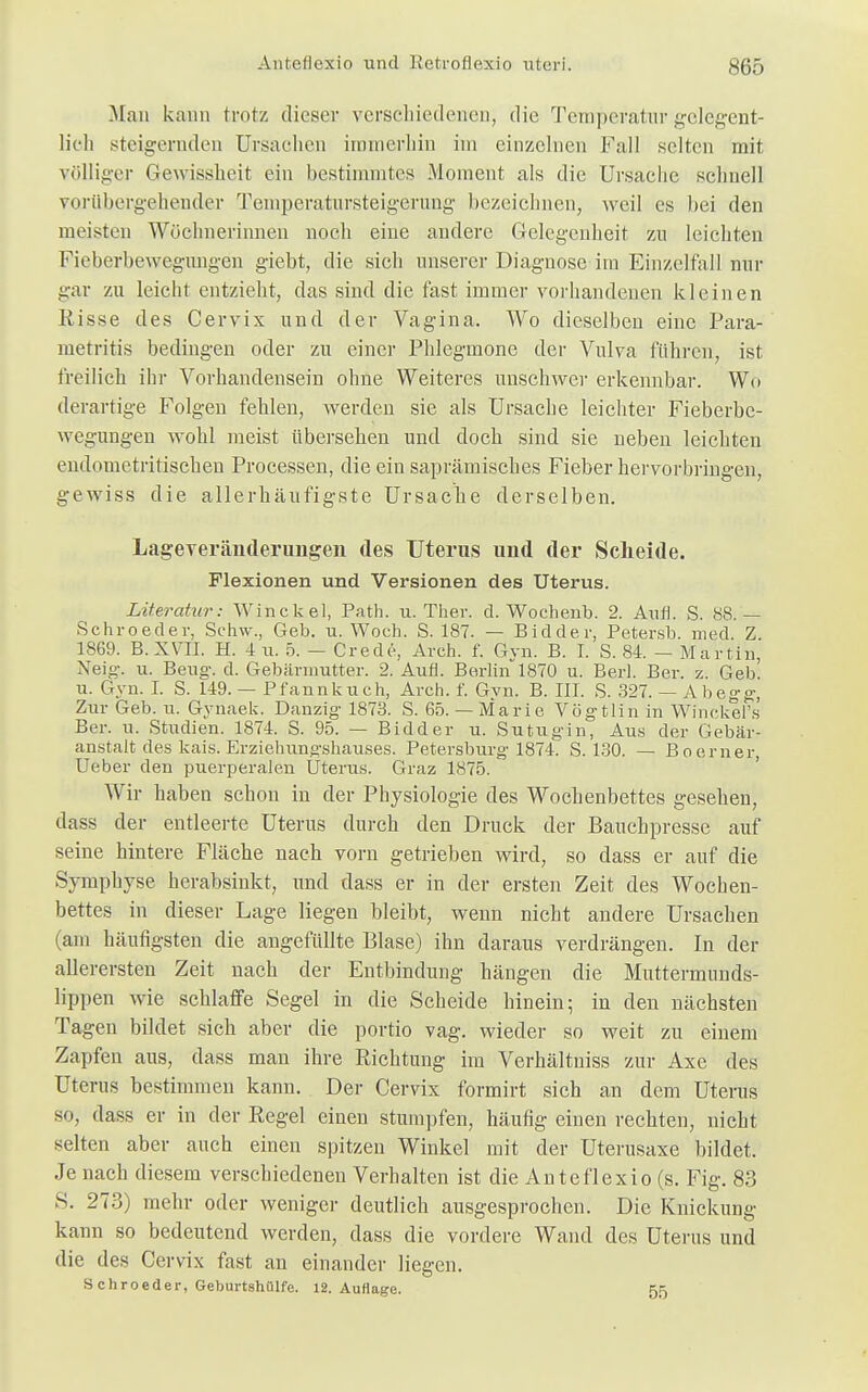 Man kann trotz dieser verschiedenen, die Temperatur gelegent- lich steigernden Ursachen immerhin im einzelnen Fall selten mit völliger Gewissheit ein bestimmtes Moment als die Ursache schnell vorübergehender Temperatursteigerung bezeichnen, weil es bei den meisten Wöchnerinnen noch eine andere Gelegenheit zu leichten Fieberbewegungen giebt, die sich unserer Diagnose im Einzelfall nur gar zu leicht entzieht, das sind die fast immer vorhandenen kleinen Iiisse des Cervix und der Vagina. Wo dieselben eine Para- metritis bedingen oder zu einer Phlegmone der Vulva führen, ist freilich ihr Vorhandensein ohne Weiteres unschwer erkennbar. Wo derartige Folgen fehlen, werden sie als Ursache leichter Fieberbe- wegungen wohl meist übersehen und doch sind sie neben leichten endometritischen Processen, die ein saprämisches Fieber hervorbringen, gewiss die allerhäufigste Ursache derselben. Lageveränderungen des Uterus und der Scheide. Flexionen und Versionen des Uterus. Literatur: Winckel, Path. u. Ther. d. Wochenb. 2. Auf). S. 88.'—- Schroeder, Sehw., Geb. u. Woch. S. 187. — Bidder, Petersb. med. Z 1869. B.XVII. H. 4u. 5. — Crede, Arch. f. Gyn. B. I. S. 84. - Martin, Neig. u. Beug-, d. Gebärmutter. 2. Aufl. Berlin 1870 u. Berl. Ber. z. Geb. u. Gyn. I. S. 149. — Pfannkuch, Arch. f. Gyn. B. III. S. 327. — Ahegg, Zur Geb. u. Gynaek. Danzig 1873. S. 65. — Marie Vögtlin in Winckei's Ber. u. Studien. 1874. S. 95. — Bidder u. Sutugin, Aus der Gebär- anstalt des kais. Erziehungshauses. Petersburg 1874. S. 130. — Boerner, Ueber den puerperalen Uterus. Graz 1875. Wir haben schon in der Physiologie des Wochenbettes gesehen, dass der entleerte Uterus durch den Druck der Bauchpresse auf seine hintere Fläche nach vorn getrieben wird, so dass er auf die Symphyse herabsinkt, und dass er in der ersten Zeit des Wochen- bettes in dieser Lage liegen bleibt, wenn nicht andere Ursachen am häufigsten die angefüllte Blase) ihn daraus verdrängen. In der allerersten Zeit nach der Entbindung hängen die Muttermunds- lippen wie schlaffe Segel in die Scheide hinein; in den nächsten Tagen bildet sich aber die portio vag. wieder so weit zu einem Zapfen aus, dass man ihre Richtung im Verhältniss zur Axe des Uterus bestimmen kann. Der Cervix formirt sich an dem Uterus so, dass er in der Regel einen stumpfen, häufig einen rechten, nicht selten aber auch einen spitzen Winkel mit der Uterusaxe bildet. Je nach diesem verschiedenen Verhalten ist die Anteflexio (s. Fig. 83 S. 273) mehr oder weniger deutlich ausgesprochen. Die Knickung kann so bedeutend werden, dass die vordere Wand des Uterus und die des Cervix fast an einander liegen. S chroeder, Geburtshulfe. 12. Auflage. 55