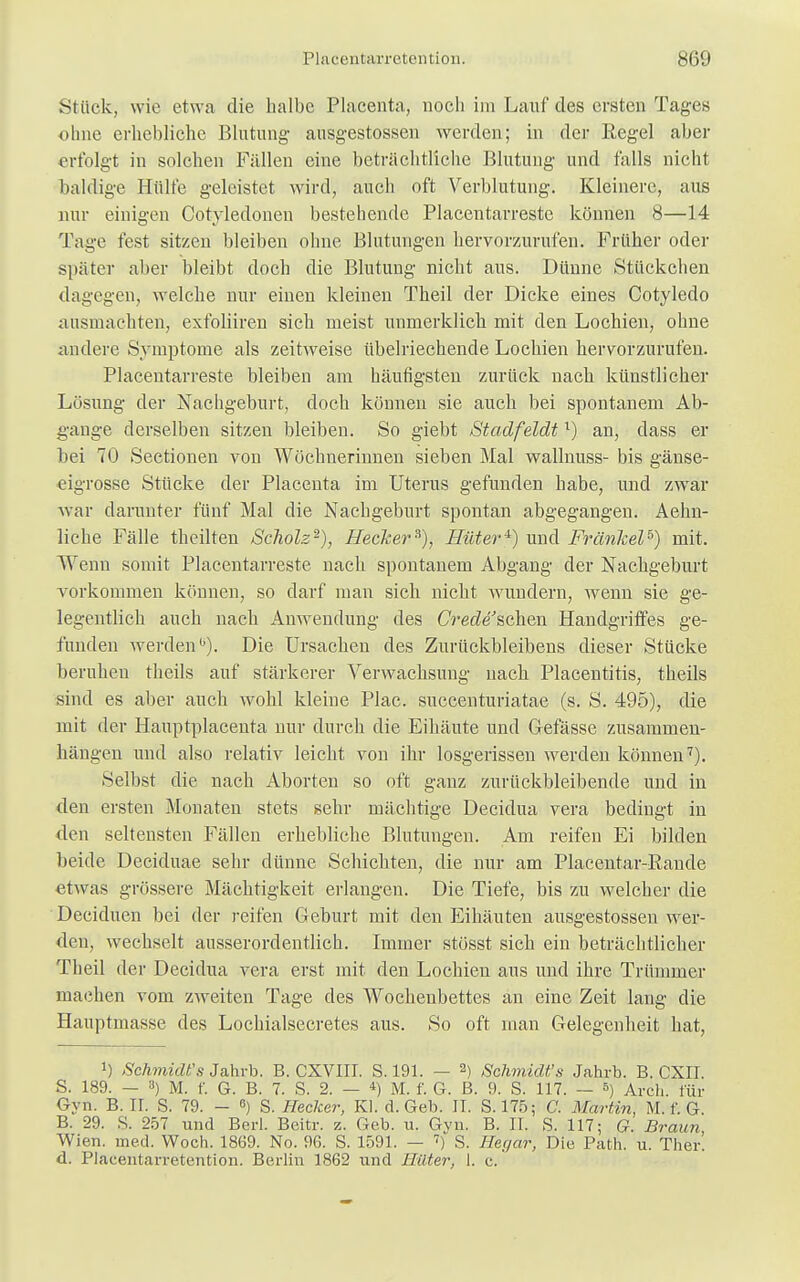Stück, wie etwa die halbe Placenta, noch im Lauf des ersten Tages ohne erhebliche Blutung- ausgestossen werden; in der Regel aber erfolgt in solchen Fällen eine beträchtliche Blutung und falls nicht baldige Hülfe geleistet wird, auch oft Verblutung. Kleinere, aus nur einigen Cotyledonen bestehende Piacentarreste können 8—14 Tage fest sitzen bleiben ohne Blutungen hervorzurufen. Früher oder später aber bleibt doch die Blutung nicht aus. Dünne Stückchen dagegen, welche nur einen kleinen Theil der Dicke eines Cotyledo ausmachten, exfoliiren sich meist unmerklich mit den Lochien, ohne andere Symptome als zeitweise übelriechende Lochien hervorzurufen. Piacentarreste bleiben am häufigsten zurück nach künstlicher Lösung der Nachgeburt, doch können sie auch bei spontanem Ab- gange derselben sitzen bleiben. So giebt Stadfeldtl) an, dass er bei 70 Sectionen von Wöchnerinnen sieben Mal wallnuss- bis gänse- eigrosse Stücke der Placenta im Uterus gefunden habe, und zwar war darunter fünf Mal die Nachgeburt spontan abgegangen. Aehn- liche Fälle theilten Scholz2), Hecker*), Hüter4) und Frankel5) mit. Wenn somit Piacentarreste nach spontanem Abgang der Nachgeburt vorkommen können, so darf man sich nicht wundem, wenn sie ge- legentlich auch nach Anwendung des Crede'schen Handgriffes ge- funden werden0). Die Ursachen des Zurückbleibens dieser Stücke beruhen theils auf stärkerer Verwachsung nach Placentitis, theils sind es aber auch wohl kleine Plac. succenturiatae (s. S. 495), die mit der Hauptplacenta nur durch die Eihäute und Gefässe zusammen- hängen und also relativ leicht von ihr losgerissen werden können7). Selbst die nach Aborten so oft ganz zurückbleibende und in den ersten Monaten stets sehr mächtige Decidua vera bedingt in den seltensten Fällen erhebliche Blutungen. Am reifen Ei bilden beide Deciduae sehr dünne Schichten, die nur am Placentar-Rande etwas grössere Mächtigkeit erlangen. Die Tiefe, bis zu welcher die Deciduen bei der reifen Geburt mit den Eihäuten ausgestossen wer- den, wechselt ausserordentlich. Immer stösst sich ein beträchtlicher Theil der Decidua vera erst mit den Lochien aus und ihre Trümmer machen vom zweiten Tage des Wochenbettes an eine Zeit lang die Hauptmasse des Lochialsecretes aus. So oft man Gelegenheit hat, J) Schmidt's Jahrb. B. CXVIII. S. 191. — 2) Schmidt's Jahrb. B. CXII. S. 189. — 3) M. f. G. B. 7. S. 2. — 4) M. f. G. B. 9. S. 117. — 8) Arch. für Gyn. B. IL S. 79. - ß) S. Hecker, Kl. d. Geb. II. S. 175; C. Martin, M. f. G. B. 29. S. 257 und Berl. Bcitr. z. Geb. u. Gvn. B. II. S. 117; G. Braun Wien. med. Woch. 1869. No. 96. S. 1591. — 7) S. Hagar, Die Path. u. Ther. d. Placentarretention. Berlin 1862 und Hüter, 1. c.