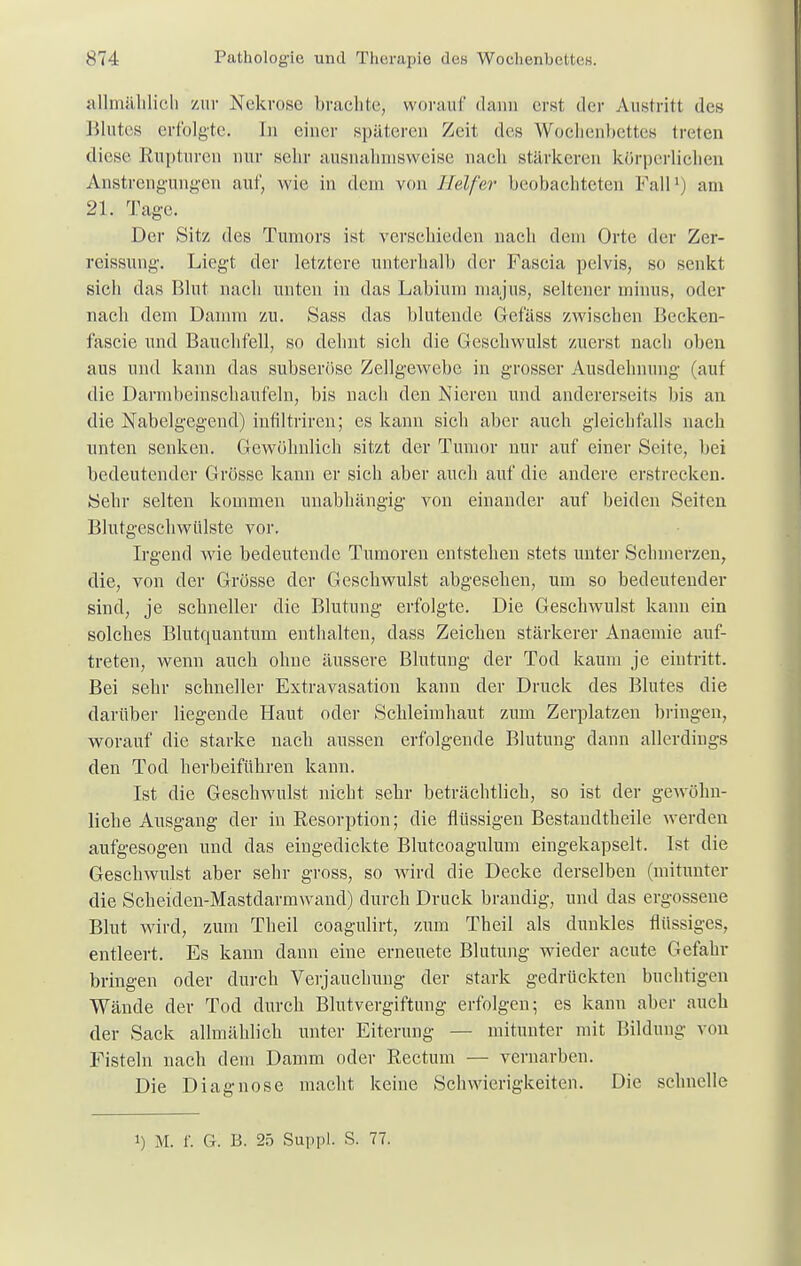 allmählich zur Nekrose brachte, worauf dann erst der Austritt des Blutes erfolgte. In einer späteren Zeit des Wochenbettes treten diese Rupturen nur sehr ausnahmsweise nach stärkeren körperliehen Anstrengungen auf, wie in dem von Helfer beobachteten Fall1; am 21. Tage. Der Sitz des Tumors ist verschieden nach dem Orte der Zer- reissung. Liegt der letztere unterhalb der Fascia pelvis, so senkt sich das Blut nach unten in das Labium majus, seltener minus, oder nach dem Damm zu. Sass das blutende Gefäss zwischen Becken- fascie und Bauchfell, so dehnt sich die Geschwulst zuerst nach oben aus und kann das subseröse Zellgewebe in grosser Ausdehnung (auf die Darmbeinschaufeln, bis nach den Nieren und andererseits bis an die Nabelgegend) infiltriren; es kann sich aber auch gleichfalls nach unten senken. Gewöhnlich sitzt der Tumor nur auf einer Seite, bei bedeutender Grösse kann er sich aber auch auf die andere erstrecken. Sehr selten kommen unabhängig von einander auf beiden Seiten Blutgeschwülste vor. Irgend wie bedeutende Tumoren entstehen stets unter Schmerzen, die, von der Grösse der Geschwulst abgesehen, um so bedeutender sind, je schneller die Blutung erfolgte. Die Geschwulst kann ein solches Blutquantum enthalten, dass Zeichen stärkerer Anaemie auf- treten, wenn auch ohne äussere Blutung der Tod kaum je eintritt. Bei sehr schneller Extravasaten kann der Druck des Blutes die darüber liegende Haut oder Schleimhaut zum Zerplatzen bringen, worauf die starke nach aussen erfolgende Blutung dann allerdings den Tod herbeiführen kann. Ist die Geschwulst nicht sehr beträchtlich, so ist der gewöhn- liche Ausgang der in Resorption; die flüssigen Bestandtheile werden aufgesogen und das eingedickte Blutcoagulum eingekapselt. Ist die Geschwulst aber sehr gross, so wird die Decke derselben (mitunter die Scheiden-Mastdarmwand) durch Druck brandig, und das ergossene Blut wird, zum Theil coagulirt, zum Theil als dunkles flüssiges, entleert. Es kann dann eine ernenete Blutung wieder acute Gefahr bringen oder durch Verjauchung der stark gedrückten buchtigen Wände der Tod durch Blutvergiftung erfolgen; es kann aber auch der Sack allmählich unter Eiterung — mitunter mit Bildung von Fisteln nach dem Damm oder Rectum — vernarben. Die Diagnose macht keine Schwierigkeiten. Die schnelle i) M. f. G. B. 25 Suppl. S. 77.