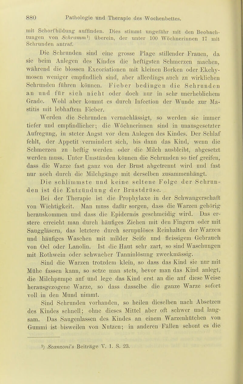 mit Sehorfbildung auffinden. Dies stimmt ungefähr mil den Beobach- tungen von Schramm^) iiberein, der unter 100 Wöchnerinnen IT mit Schrunden antraf. Die Schrunden sind eine grosse Plage stillender Frauen, da sie beim Anlegen des Kindes die heftigsten Schmerzen machen, während die blossen Excoriationen mit kleinen Borken oder Ekclry- mosen weniger empfindlich sind, aber allerdings auch zu wirklichen Schrunden führen können. Fieber bedingen die Sehrunden an und für sich nicht oder doch nur in sehr unerheblichem Grade. Wohl aber kommt es durch Infection der Wunde zur Ma- stitis mit lebhaftem Fieber. Werden die Schrunden vernachlässigt, so werden sie immer tiefer und empfindlicher; die Wöchnerinnen sind in unausgesetzter Aufregung, in steter Angst vor dem Anlegen des Kindes. Der Schlaf fehlt, der Appetit vermindert sich, bis dann das Kind, wenn die Schmerzen zu heftig werden oder die Milch ausbleibt, abgesetzt werden muss. Unter Umständen können die Schrunden so tief greifen, dass die Warze fast ganz von der Brust abgetrennt wird und fast nur noch durch die Milchgänge mit derselben zusammenhängt. Die schlimmste und keine seltene Folge der Schrun- den ist die Entzündung der Brustdrüse. Bei der Therapie ist die Prophylaxe in der Schwangerschaft von Wichtigkeit. Man muss dafür sorgen, dass die Warzen gehörig herauskommen und dass die Epidermis geschmeidig wird. Das er- stere erreicht man durch häufiges Ziehen mit den Fingern oder mit Sauggläsern, das letztere durch scrupulöses Beinhalten der Warzen und häufiges Waschen mit milder Seife und fleissigem Gebrauch von Oel oder Lanolin. Ist die Haut sehr zart, so sind Waschungen mit Rothwein oder schwacher Tanninlösung zweckmässig. Sind die Warzen trotzdem klein, so dass das Kind sie nur mit Mühe fassen kann, so setze man stets, bevor man das Kind anlegt, die Milchpumpe auf und lege das Kind erst an die auf diese Weise herausgezogene Warze, so dass dasselbe die ganze Warze sofort voll in den Mund nimmt. Sind Schrunden vorhanden, so heilen dieselben nach Absetzen des Kindes schnell; ohne dieses Mittel aber oft schwer und lang- sam. Das Saugenlassen des Kindes an einem Warzenhütchen von Gummi ist bisweilen von Nutzen; in anderen Fällen schont es die J) Scanzoni's Beiträge V. 1. S. 23.