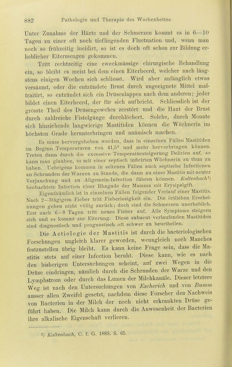 Unter Zunahme der Härte und der Schmerzen kommt es in 6—10 Tagen zu einer oft noch tiefliegenden Fluctuation und, wenn man noch so frühzeitig incidirt, so ist es doch oft schon zur Bildung er- heblicher Eitermengen gekommen. Tritt rechtzeitig eine zweckmässige chirurgische Behandlung ein, so bleibt es meist bei dem einen Eiterheerd, welcher nach läng- stens einigen Wochen sich schließet. Wird aber anfänglich etwas versäumt, oder die entzündete Brust durch ungeeignete Mittel mal- traitirt, so entzündet sich ein Drüsenlappen nach dem anderen; jeder bildet einen Eiterheerd, der für sich aufbricht. Schliesslich ist der grösste Theil des Drüsengewebes zerstört und die Haut der Brust durch zahlreiche Fistelgänge durchlöchert. Solche, durch Monate sich hinziehende langwierige Mastitiden können die Wöchnerin im höchsten Grade herunterbringen und anämisch machen. Es muss hervorgehoben werden, dass in einzelnen Fällen Mastitiden im Beginn Temperaturen von 41,5° und mehr hervorbringen können. Treten dann durch die excessive Temperatursteigerung Delirien auf, so kann man glauben, es mit einer septisch inficirten Wöchnerin zu thun zu haben. Uebrigens kommen in seltenen Fällen auch septische Infectionen an Schrunden der Warzen zu Stande, die dann zu einer Mastitis mit acuter Verjauchung und zu Allgemein-Infection führen können. Kaltenbach1) beobachtete Infection einer Rhagade der Mamma mit Erysipelgift. Eigenthümlich ist in einzelnen Fällen folgender Verlauf einer Mastitis. Nach 2—3tägigem Fieber tritt Fieberlosigkeit ein. Die örtlichen Erschei- nungen gehen nicht völlig zurück; doch sind die Schmerzen unerheblich. Erstnach 6—8 Tagen tritt neues Fieber auf. Alle Symptome steigern sich und es kommt zur Eiterung. Diese subacut verlaufenden Mastitiden sind diagnostisch und prognostisch oft schwer zu beurtheilen. Die Aetiologie der Mastitis ist durch die bacteriologischen Forschungen ungleich klarer geworden, wenngleich noch Manches festzustellen übrig bleibt. Es kann keine Frage sein, dass die Ma- stitis stets auf einer Infection beruht. Diese kann, wie es nach den bisherigen Untersuchungen scheint, auf zwei Wegen in die Drüse eindringen, nämlich durch die Schrunden der Warze und den Lymphstrom oder durch das Lumen der Milchkanäle. Dieser letztere Weg ist nach den Untersuchungen von Eschericli und von Bumm ausser allen Zweifel gesetzt, nachdem diese Forscher den Nachweis von Bacterien in der Milch der noch nicht erkrankten Drüse ge- führt haben. Die Milch kann durch die Anwesenheit der Bacterien ihre alkalische Eigenschaft verlieren. i) Kaltenbach, C. f. G. 1883. S. 65.