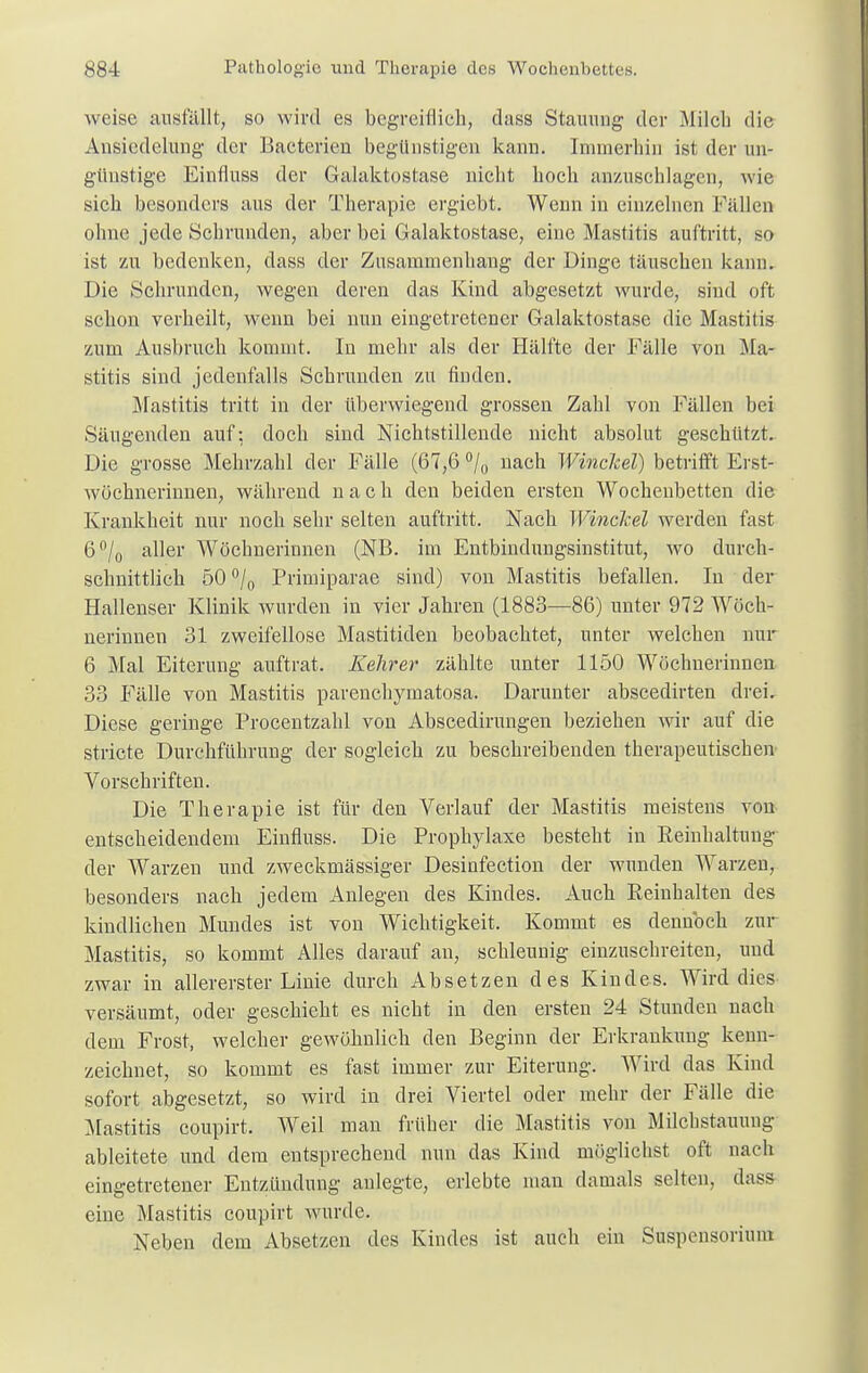 weise ausfällt, so wird es begreiflich, dass Stauung der Milch die Ansiedelung der Bacterien begünstigen kann. Immerhin ist der un- günstige Einfluss der Galaktostase nicht hoch anzuschlagen, wie sich besonders aus der Therapie ergiebt. Wenn in einzelnen Fällen ohne jede Schrunden, aber bei Galaktostase, eine Mastitis auftritt, so ist zu bedenken, dass der Zusammenhang der Dinge täuschen kann. Die Schrunden, wegen deren das Kind abgesetzt wurde, sind oft schon verheilt, wenn bei nun eingetretener Galaktostase die Mastitis zum Ausbruch kommt. In mehr als der Hälfte der Fälle von Ma- stitis sind jedenfalls Schrunden zu finden. Mastitis tritt in der überwiegend grossen Zahl von Fällen bei Säugenden auf: doch sind Nichtstillende nicht absolut geschützt. Die grosse Mehrzahl der Fälle (67,6 °/0 nach WincJcel) betrifft Erst- wöehnerinnen, während nach den beiden ersten Wochenbetten die Krankheit nur noch sehr selten auftritt. Nach WincJcel werden fast 6°/0 aller Wöchnerinnen (NB. im Entbindnngsinstitut, wo durch- schnittlich 50 °/0 Primiparae sind) von Mastitis befallen. In der Hallenser Klinik wurden in vier Jahren (1883—86) unter 972 Wöch- nerinnen 31 zweifellose Mastitiden beobachtet, unter welchen nur 6 Mal Eiterung auftrat. Kehrer zählte unter 1150 Wöchnerinnen 33 Fälle von Mastitis parenehymatosa. Darunter abscedirten drei. Diese geringe Procentzahl von Abscedirungen beziehen wir auf die stricte Durchführung der sogleich zu beschreibenden therapeutischen Vorschriften. Die Therapie ist für den Verlauf der Mastitis meistens von entscheidendem Einfluss. Die Prophylaxe besteht in Reinhaltung der Warzen und zweckmässiger Desinfection der wunden Warzen, besonders nach jedem Anlegen des Kindes. Auch Reinhalten des kindlichen Mundes ist von Wichtigkeit. Kommt es dennoch zur Mastitis, so kommt Alles darauf an, schleunig einzuschreiten, und zwar in allererster Linie durch Absetzen des Kindes. Wird dies versäumt, oder geschieht es nicht in den ersten 24 Stunden nach dem Frost, welcher gewöhnlich den Beginn der Erkrankung kenn- zeichnet, so kommt es fast immer zur Eiterung. Wird das Kind sofort abgesetzt, so wird in drei Viertel oder mehr der Fälle die Mastitis coupirt. Weil man früher die Mastitis von Milchstauung ableitete und dem entsprechend nun das Kind möglichst oft nach eingetretener Entzündung anlegte, erlebte man damals selten, dass eine Mastitis coupirt wurde. Neben dem Absetzen des Kindes ist auch ein Suspensorium