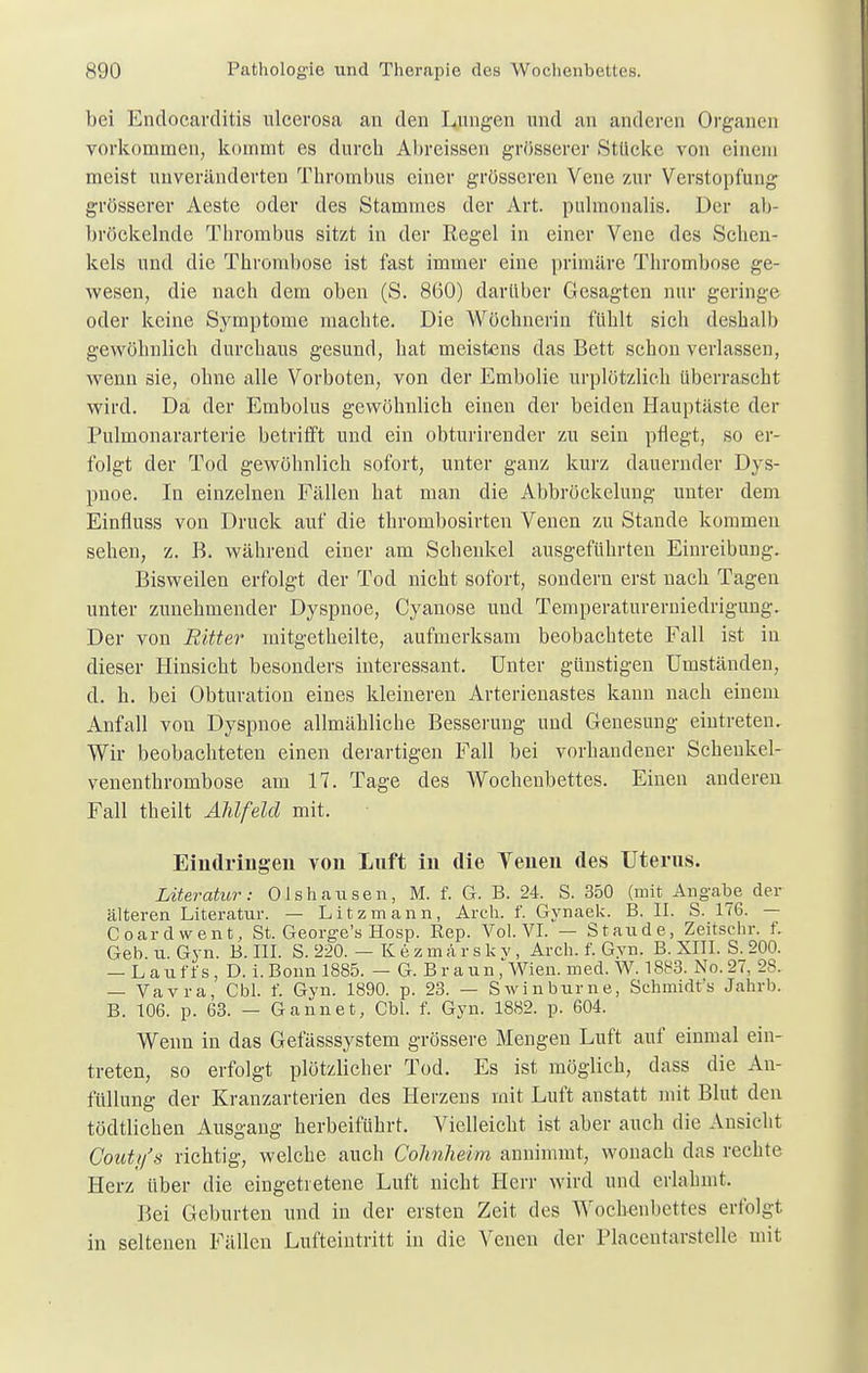 bei Endocarditis ulcerosa an den Lungen und an anderen Organen vorkommen, kommt es durch Ahreissen grösserer Stücke von einem meist unveränderten Thrombus einer grösseren Vene zur Verstopfung grösserer Aeste oder des Stammes der Art. pulmonalis. Der ab- bröckelnde Thrombus sitzt in der Regel in einer Vene des Schen- kels und die Thrombose ist fast immer eine primäre Thrombose ge- wesen, die nach dem oben (S. 860) darüber Gesagten nur geringe oder keine Symptome machte. Die Wöchnerin fühlt sich deshalb gewöhnlich durchaus gesund, hat meistens das Bett schon verlassen, wenn sie, ohne alle Vorboten, von der Embolie urplötzlich überrascht wird. Da der Embolus gewöhnlich einen der beiden Hauptäste der Pulmonararterie betrifft und ein obturirender zu sein pflegt, so er- folgt der Tod gewöhnlich sofort, unter ganz kurz dauernder Dys- pnoe. In einzelnen Fällen hat man die Abbröckelung unter dem Einfluss von Druck auf die thrombosirten Venen zu Stande kommen sehen, z. B. während einer am Schenkel ausgeführten Einreibung. Bisweilen erfolgt der Tod nicht sofort, sondern erst nach Tagen unter zunehmender Dyspnoe, Cyanose und Temperaturerniedrigung. Der von Ritter initgetheilte, aufmerksam beobachtete Fall ist in dieser Hinsicht besonders interessant. Unter günstigen Umständen, d. h. bei Obturation eines kleineren Arterienastes kann nach einem Anfall von Dyspnoe allmähliche Besserung und Genesung eintreten. Wir beobachteten einen derartigen Fall bei vorhandener Schenkel- venenthrombose am 17. Tage des Wochenbettes. Einen anderen Fall theilt Ahlfeld mit. Eindringen von Luft in die Venen des Uterus. Literatur: Olshausen, M. f. G. B. 24. S. 350 (mit Angabe der älteren Literatur. — Litzmann, Arch. f. Gynaek. B. II. S. 176. — Coardwent, St. George's Hosp. Eep. Vol. VI. — Staude, Zeitsehr. f. Geb. u. Gyn. B. III. S. 220. — Kezmärskv, Arch. f. Gyn. B. XIII. S. 200. — Lauft's, D. i.Bonn 1885. — G. Braun, Wien. med. W. 1883. No.27, 28. — Vavra, Cbl. f. Gyn. 1890. p. 23. — Swinburne, Schmidts Jahrb. B. 106. p. 63. — Gannet, Cbl. f. Gyn. 1882. p. 604. Wenn in das Gefässsystem grössere Mengen Luft auf einmal ein- treten, so erfolgt plötzlicher Tod. Es ist möglich, dass die An- füllung der Kranzarterien des Herzens mit Luft anstatt mit Blut den tödtlichen Ausgang herbeiführt. Vielleicht ist aber auch die Ansicht Goutifs richtig, welche auch Colmheim annimmt, wonach das rechte Herz über die eingetretene Luft nicht Herr wird und erlahmt, Bei Geburten und in der ersten Zeit des Wochenbettes erfolgt in seltenen Fällen Lufteintritt in die Venen der riacentarstelle mit