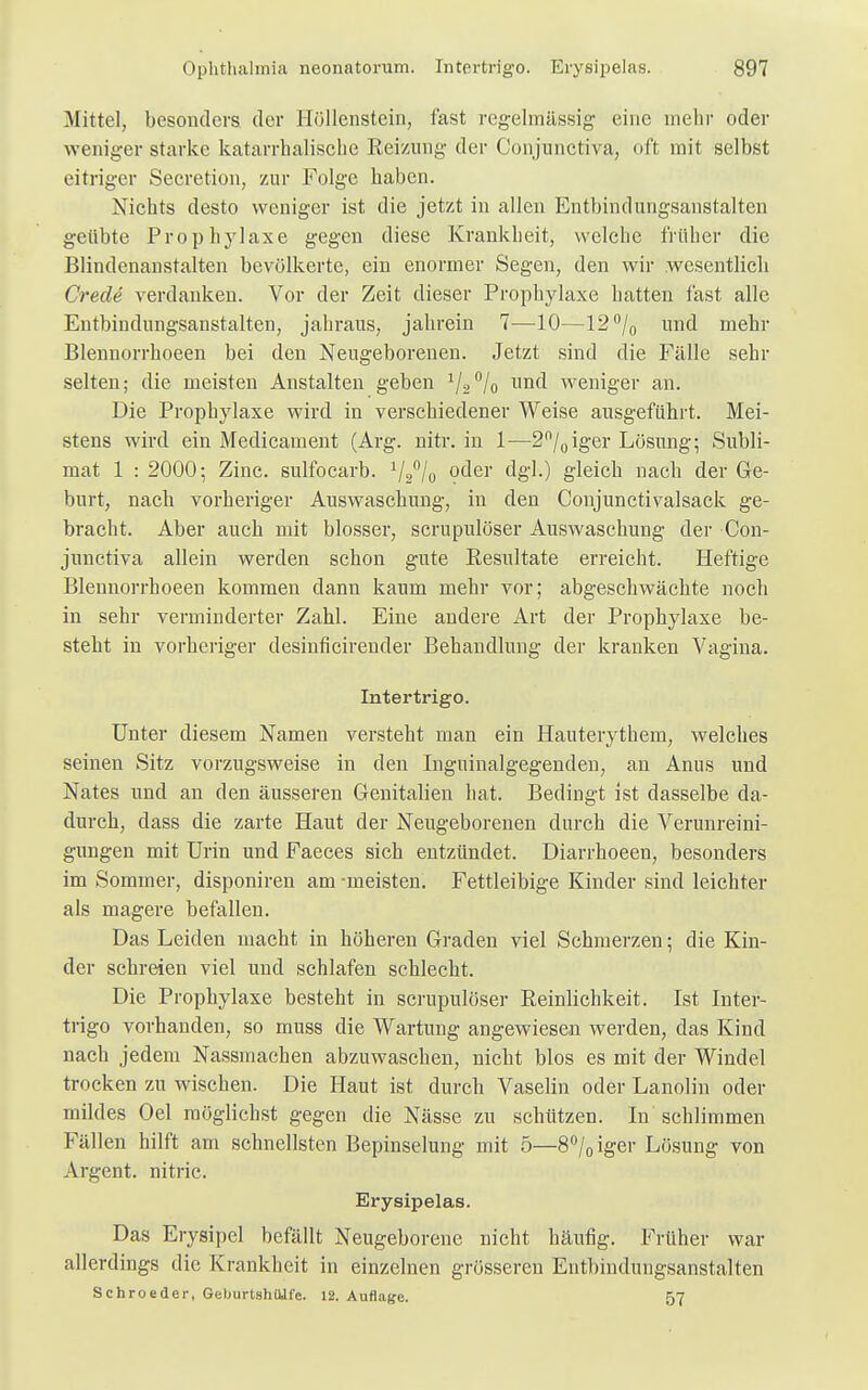 Mittel, besonders der I[öllenstein, fast regelmässig eine mehr oder weniger starke katarrhalische Reizung der Conjunctiva, oft mit selbst eitriger Secretion, zur Folge haben. Nichts desto weniger ist die jetzt in allen Entbindungsanstalten geübte Prophylaxe gegen diese Krankheit, welche früher die Blindenanstalten bevölkerte, ein enormer Segen, den wir wesentlich Crede verdanken. Vor der Zeit dieser Prophylaxe hatten fast alle Entbindungsanstalten, jahraus, jahrein 7—10—12°/o und mehr Blennorrhoeen bei den Neugeborenen. Jetzt sind die Fälle sehr selten; die meisten Anstalten geben 1/»°/o und weniger an. Die Prophylaxe wird in verschiedener Weise ausgeführt. Mei- stens wird ein Medicament (Arg. nitr. in 1—2°/0iger Lösung; Subli- mat 1 : 2000; Zinc. sulfocarb. 1/2°/0 oder dgl.) gleich nach der Ge- burt, nach vorheriger Auswaschung, in den Conjunctivalsack ge- bracht. Aber auch mit blosser, scrupulöser Auswaschung der Con- junetiva allein werden schon gute Resultate erreicht. Heftige Blennorrhoeen kommen dann kaum mehr vor; abgeschwächte noch in sehr verminderter Zahl. Eine andere Art der Prophylaxe be- steht in vorheriger desinficirender Behandlung der kranken Vagina. Intertrigo. Unter diesem Namen versteht man ein Hauterythem, welches seinen Sitz vorzugsweise in den Inguinalgegenden, an Anus und Nates und an den äusseren Genitalien hat. Bedingt ist dasselbe da- durch, dass die zarte Haut der Neugeborenen durch die Verunreini- gungen mit Urin und Faeces sich entzündet. Diarrhoeen, besonders im Sommer, disponiren am -meisten. Fettleibige Kinder sind leichter als magere befallen. Das Leiden macht in höheren Graden viel Schmerzen; die Kin- der schreien viel und schlafen schlecht. Die Prophylaxe besteht in scrupulöser Reinlichkeit. Ist Inter- trigo vorhanden, so muss die Wartung angewiesen werden, das Kind nach jedem Nassmachen abzuwaschen, nicht blos es mit der Windel trocken zu wischen. Die Haut ist durch Vaselin oder Lanolin oder mildes Oel möglichst gegen die Nässe zu schützen. In schlimmen Fällen hilft am schnellsten Bepinselung mit 5—8°/0iger Lösung von Argent. nitric. Erysipelas. Das Erysipel befällt Neugeborene nicht häufig. Früher war allerdings die Krankheit in einzelnen grösseren Entbindungsanstalten Schroeder, GeburtshUife. 12. Auflage. 57