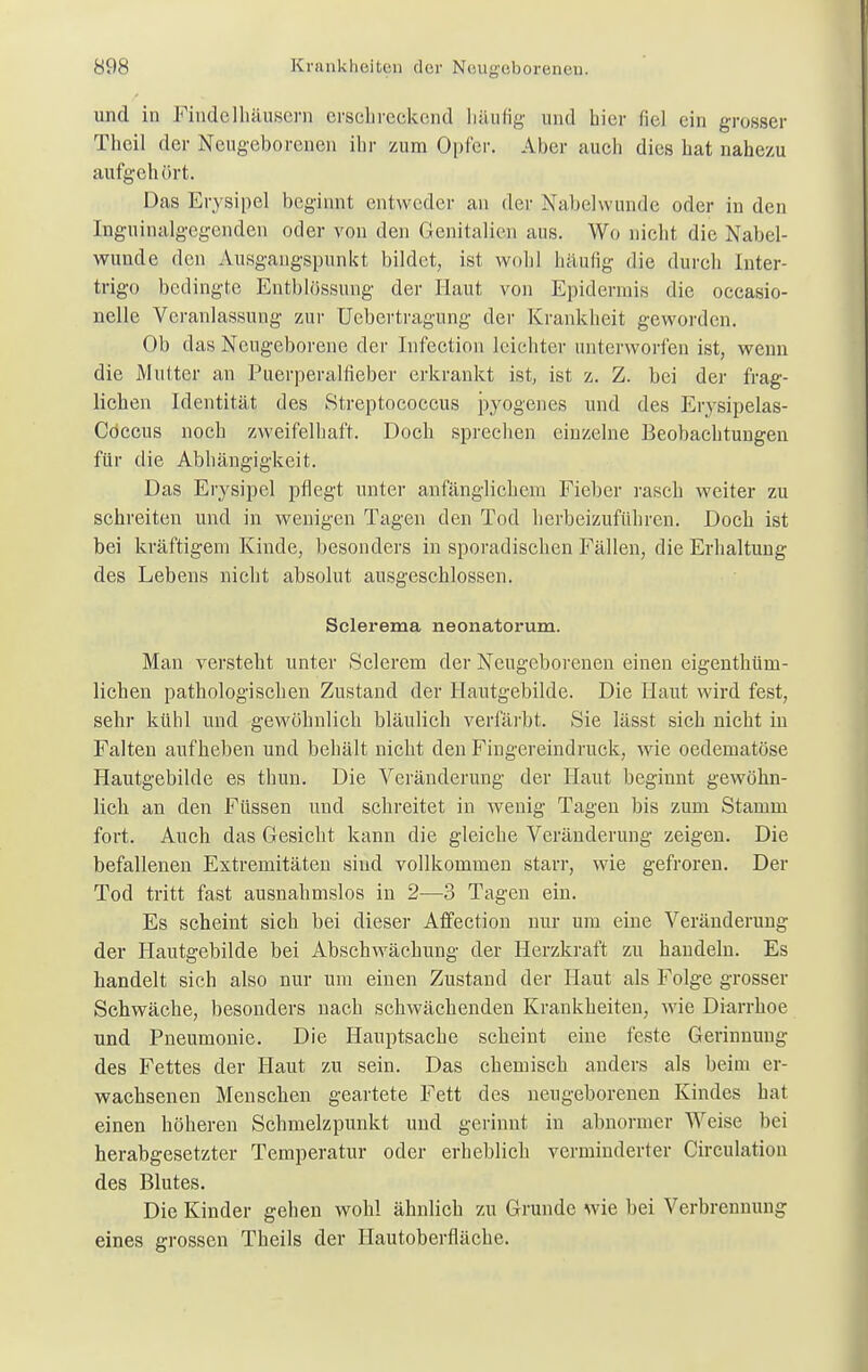 und in Findelhäusern erschreckend häufig und hier fiel ein grosser Theil der Neugeborenen ihr zum Opfer. Aber auch dies hat nahezu aufgehört. Das Erysipel beginnt entweder an der Nabelwunde oder in den Ingninalgegenden oder von den Genitalien aus. Wo nicht die Nabel- wunde den Ausgangspunkt bildet, ist wohl häufig die durch Inter- trigo bedingte Entblössung der Haut von Epidermis die occasio- nelle Veranlassung zur Uebertragung der Krankheit geworden. Ob das Neugeborene der Infectioii leichter unterworfen ist, wenn die Mutter an Puerperalfieber erkrankt ist, ist z. Z. bei der frag- lichen Identität des Streptococcus pyogenes und des Erysipelas- Cöccus noch zweifelhaft. Doch sprechen einzelne Beobachtungen für die Abhängigkeit. Das Erysipel pflegt unter anfänglichem Fieber rasch weiter zu schreiten und in wenigen Tagen den Tod herbeizuführen. Doch ist bei kräftigem Kinde, besonders in sporadischen Fällen, die Erhaltung des Lebens nicht absolut ausgeschlossen. Sclerema neonatorum. Man versteht unter Sclerem der Neugeborenen einen eigentüm- lichen pathologischen Zustand der Hautgebilde. Die Haut wird fest, sehr kühl und gewöhnlich bläulich verfärbt. Sie lässt sich nicht in Falten aufheben und behält nicht den Fingereindruck, wie oedematöse Hautgebilde es thim. Die Veränderung der Haut beginnt gewöhn- lich an den Füssen und schreitet in wenig Tagen bis zum Stamm fort. Auch das Gesicht kann die gleiche Veränderung zeigen. Die befallenen Extremitäten sind vollkommen starr, wie gefroren. Der Tod tritt fast ausnahmslos in 2—3 Tagen ein. Es scheint sich bei dieser Affection nur um eine Veränderung der Hautgebilde bei Abschwächung der Herzkraft zu handeln. Es handelt sich also nur um einen Zustand der Haut als Folge grosser Schwäche, besonders nach schwächenden Krankheiten, wie Diarrhoe und Pneumonie. Die Hauptsache scheint eine feste Gerinnung des Fettes der Haut zu sein. Das chemisch anders als beim er- wachsenen Menschen geartete Fett des neugeborenen Kindes hat einen höheren Schmelzpunkt und gerinnt in abnormer Weise bei herabgesetzter Temperatur oder erheblich verminderter Circulation des Blutes. Die Kinder gehen wohl ähnlich zu Grunde wie bei Verbrennung eines grossen Theils der Hautoberfläche.