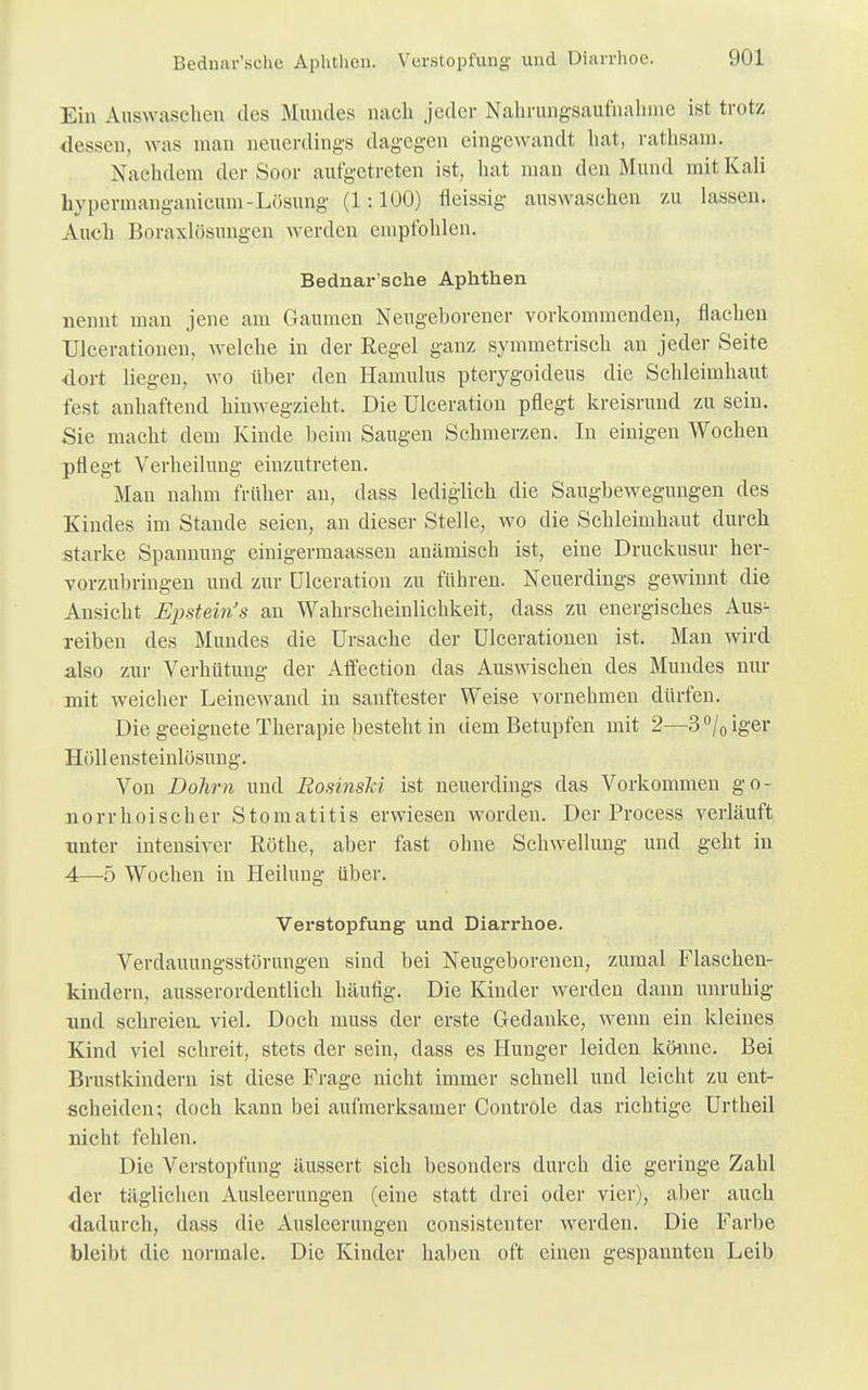 Bednar'sche Aphthen. Verstopfung und Diarrhoe. Ein Auswaschen des Mundes nach jeder Nahrungsaufnahme ist trotz dessen, was man neuerdings dagegen eingewandt hat, rathsam. Nachdem der Soor aufgetreten ist, hat man den Mund mit Kali hypermanganicum-Lösung' (1:100) fleissig auswaschen zu lassen. Auch Boraxlösungen werden empfohlen. Bednar'sche Aphthen nennt man jene am Gaumen Neugeborener vorkommenden, flachen Ulcerationen, welche in der Regel ganz symmetrisch an jeder Seite dort liegen, wo über den Hamulus pterygoideus die Schleimhaut fest anhaftend hinwegzieht. Die Ulceration pflegt kreisrund zu sein. Sie macht dem Kinde beim Saugen Sehmerzen. In einigen Wochen pflegt Verheilung einzutreten. Man nahm früher an, dass lediglich die Saugbewegungen des Kindes im Stande seien, an dieser Stelle, wo die Schleimhaut durch starke Spannung einigermaassen anämisch ist, eine Druckusur her- vorzubringen und zur Ulceration zu führen. Neuerdings gewinnt die Ansicht Epstein's an Wahrscheinlichkeit, dass zu energisches Aus^ reiben des Mundes die Ursache der Ulcerationen ist. Man wird also zur Verhütung der Affection das Auswischen des Mundes nur mit weicher Leinewand in sanftester Weise vornehmen dürfen. Die geeignete Therapie besteht in dem Betupfen mit 2—3°/0iger Höllensteinlösung. Von Dohm und RosinsM ist neuerdings das Vorkommen go- norrhoischer Stomatitis erwiesen worden. Der Process verläuft unter intensiver Rothe, aber fast ohne Schwellung und geht in 4—5 Wochen in Heilung über. Verstopfung und Diarrhoe. Verdauungsstörungen sind bei Neugeborenen, zumal Flaschen- kindern, ausserordentlich häufig. Die Kinder werden dann unruhig und schreien, viel. Doch niuss der erste Gedanke, wenn ein kleines Kind viel schreit, stets der sein, dass es Hunger leiden könne. Bei Brustkindern ist diese Frage nicht immer schnell und leicht zu ent- scheiden; doch kann bei aufmerksamer Controle das richtige Urtheil nicht fehlen. Die Verstopfung äussert sich besonders durch die geringe Zahl der täglichen Ausleerungen (eine statt drei oder vier), aber auch dadurch, dass die Ausleerungen consistenter werden. Die Farbe bleibt die normale. Die Kinder haben oft einen gespannten Leib