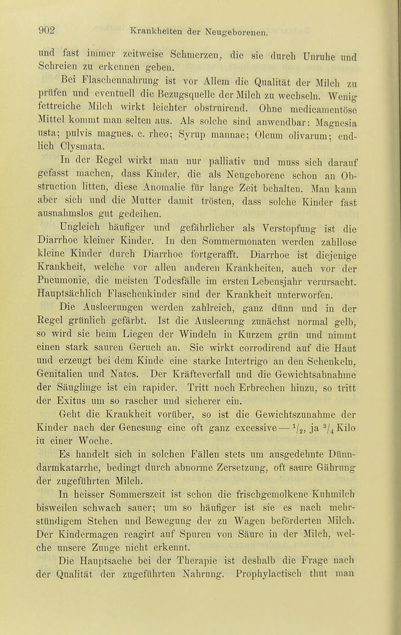 und fast immer zeitweise Schmerzen, die sie durch Unruhe und Schreien zu erkennen geben. Bei Flaschennahrung ist vor Allem die Qualität der Milch zu prüfen und eventuell die Bezugsquelle der Milch zu wechseln. Wenig fettreiche Milch wirkt leichter obstruirend. Ohne medicamentöse Mittel kommt man selten aus. Als solche sind anwendbar: Magnesia nsta; pulvis magnes. c. rheo; Syrup mannae; Oleum olivarum; end- lich Clysmata. In der Regel wirkt man nur palliativ und muss sich darauf gefasst machen, dass Kinder, die als Neugeborene schon an Ob- struetion litten, diese Anomalie für lange Zeit behalten. Man kann aber sich und die Mutter damit trösten, dass solche Kinder fast ausnahmslos gut gedeihen. Ungleich häufiger und gefährlicher als Verstopfung ist die Diarrhoe kleiner Kinder. In den Sommermonaten werden zahllose kleine Kinder durch Diarrhoe fortgerafft. Diarrhoe ist diejenige Krankheit, welche vor allen anderen Krankheiten, auch vor der Pneumonie, die meisten Todesfälle im ersten Lebensjahr verursacht. Hauptsächlich Flaschenkinder sind der Krankheit unterworfen. Die Ausleerungen werden zahlreich, ganz dünn und in der Regel grünlich gefärbt. Ist die Ausleerung zunächst normal gelb, so wird sie beim Liegen der Windeln in Kurzem grün und nimmt einen stark sauren Geruch an. Sie wirkt corrodirend auf die Haut und erzeugt bei dem Kinde eine starke Intertrigo an den Schenkeln, Genitalien und Nates. Der Kräfteverfall und die Gewichtsabnahme der Säuglinge ist ein rapider. Tritt noch Erbrechen hinzu, so tritt der Exitus um so rascher und sicherer ein. Geht die Krankheit vorüber, so ist die Gewichtszunahme der Kinder nach der Genesung eine oft ganz excessive-—1/2, ja 3/4 Kilo in einer Woche. Es handelt sich in solchen Fällen stets um ausgedehnte Dünn- darmkatarrhe, bedingt durch abnorme Zersetzung, oft sa-ure Gähnuig der zugeführten Mileh. In heisser Sommerszeit ist schon die frischgemolkene Kuhmilch bisweilen schwach sauer; um so häufiger ist sie es nach mehr- stündigem Stehen und Bewegung der zu Wagen beförderten Milch. Der Kindermagen reagirt auf Spuren von Säure in der Milch, wel- che unsere Zunge nicht erkennt. Die Hauptsache bei der Therapie ist deshalb die Frage nach der Qualität der zugeführten Nahrung. Prophylactisch thut man