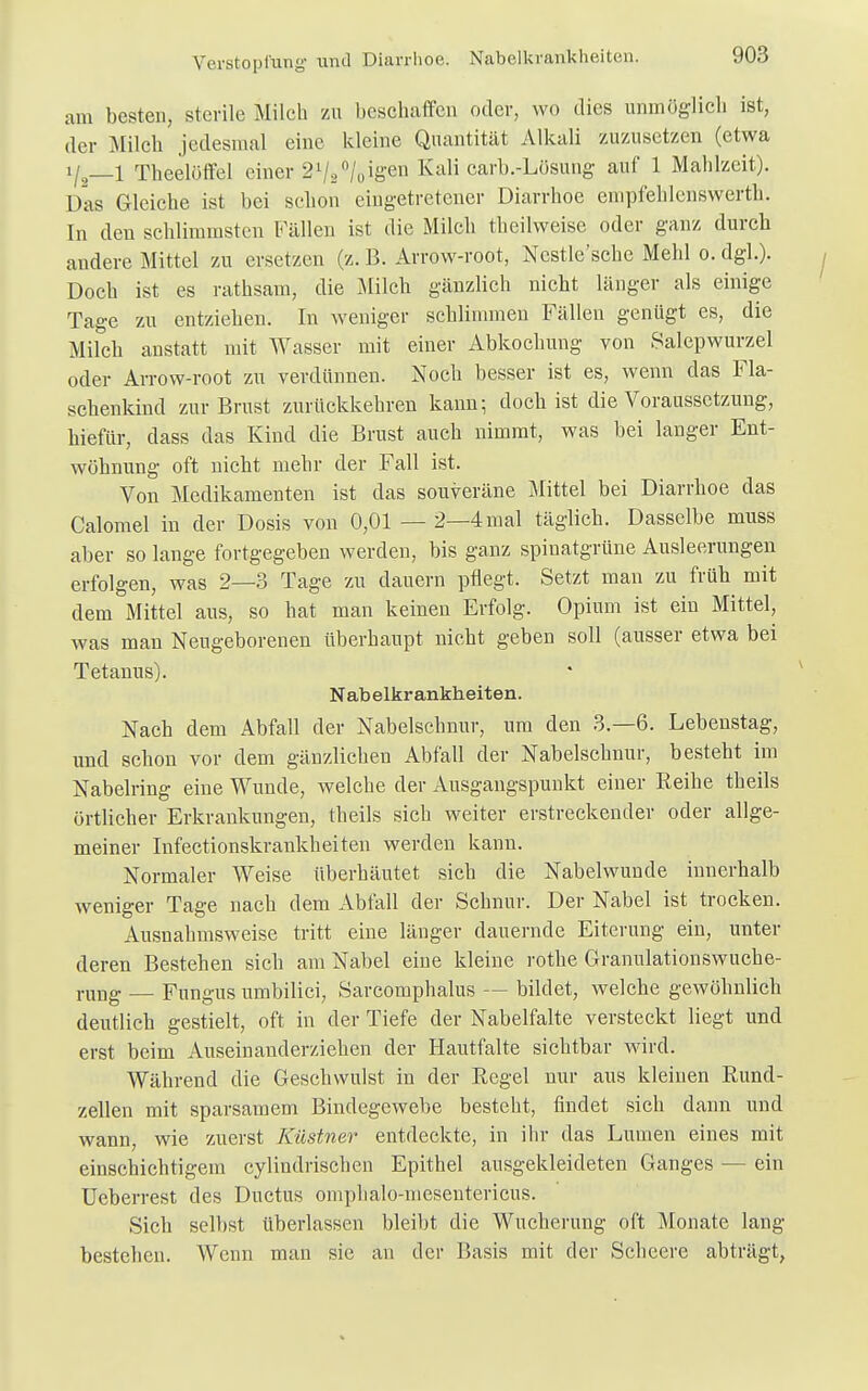 Verstopfung und Diarrhoe. Nabelkrankheiten. am besten, sterile Milch zu beschaffen oder, wo dies unmöglich ist, der Milch jedesmal eine kleine Quantität Alkali zuzusetzen (etwa Theelöffel einer 21/2°/oig611 Kali carb.-Lösung auf 1 Mahlzeit). Das Gleiche ist bei schon eingetretener Diarrhoe empfehlcnswerth. In den schlimmsten Fällen ist die Milch theilweise oder ganz durch andere Mittel zu ersetzen (z. B. Arrow-root, Ncstle'schc Mehl o. dgl.). Doch ist es rathsam, die Milch gänzlich nicht länger als einige Tage zu entziehen. In weniger schlimmen Fällen genügt es, die Milch anstatt mit Wasser mit einer Abkochung von Salepwurzel oder Arrow-root zu verdünnen. Noch besser ist es, wenn das Fla- schenkind zur Brust zurückkehren kann; doch ist die Voraussetzung, hiefür, dass das Kind die Brust auch nimmt, was bei langer Ent- wöhnung oft nicht mehr der Fall ist. Von Medikamenten ist das souveräne Mittel bei Diarrhoe das Calomel in der Dosis von 0,01 — 2—4 mal täglich. Dasselbe muss aber so lange fortgegeben werden, bis ganz spinatgrüne Ausleerungen erfolgen, was 2—3 Tage zu dauern pflegt. Setzt man zu früh mit dem Mittel aus, so hat man keinen Erfolg. Opium ist ein Mittel, was man Neugeborenen überhaupt nicht geben soll (ausser etwa bei Tetanus). Nabelkrankheiten. Nach dem Abfall der Nabelschnur, um den 3.-6. Lebenstag, und schon vor dem gänzlichen Abfall der Nabelschnur, besteht im Nabelring eine Wunde, welche der Ausgangspunkt einer Reihe theils örtlicher Erkrankungen, theils sich weiter erstreckender oder allge- meiner Infectionskrankheiten werden kann. Normaler Weise überhäutet sich die Nabelwunde innerhalb weniger Tage nach dem Abfall der Schnur. Der Nabel ist trocken. Ausnahmsweise tritt eine länger dauernde Eiterung ein, unter deren Bestehen sich am Nabel eine kleine rothe Granulationswuche- rung — Fungus umbilici, Sarcomphalus — bildet, welche gewöhnlich deutlich gestielt, oft in der Tiefe der Nabelfalte versteckt liegt und erst beim Auseinanderziehen der Hautfalte sichtbar wird. Während die Geschwulst in der Regel nur aus kleinen Rund- zellen mit sparsamem Bindegewebe besteht, findet sich dann und wann, wie zuerst Küstner entdeckte, in ihr das Lumen eines mit einschichtigem cylindrischen Epithel ausgekleideten Ganges — ein Ueberrest des Ductus omphalo-mesentericus. Sich selbst überlassen bleibt die Wucherung oft Monate lang bestehen. Wenn man sie an der Basis mit der Schecre abträgt,