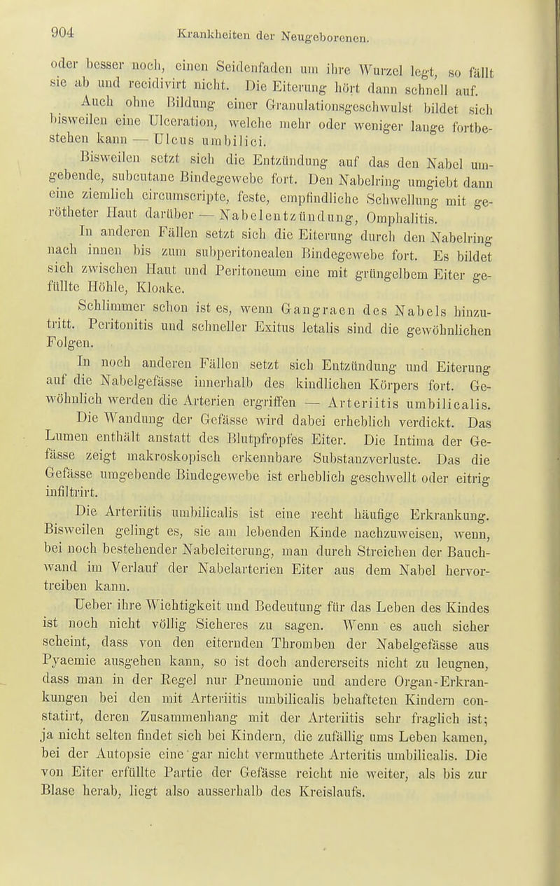 !HI4 uder hesser nocli, einen Seidenfaden um ihre Wurzel legt, so fällt sie ab und recidivirt nicht. Die Eiterung hört dam, schnell auf. Auch ohne Bildung einer Granulationsgeschwulsl bildet sich bisweilen eine Ulceration, welche mehr oder weniger lange fortbe- stehen kann — Ulcus umbilici, Bisweilen setzt sich die Entzündung auf das den Nabel um- gebende, subcutane Bindegewebe fort. Den Nabelring umgiebt dann eine ziemlich eircumscripte, feste, empfindliche Schwellung mit ge- rötheter Haut darüber — Nabelentzüudung, Omphalitis. In anderen Fällen setzt sich die Eiterung durch den Nabelring nach innen bis zum subperitonealen Bindegewebe fort. Es bildet sich zwischen Haut und Peritoneum eine mit grüngelbem Eiter ge- füllte Höhle, Kloake. Schlimmer schon ist es, wenn Gangraen des Nabels hinzu- tritt. Peritonitis und schneller Exitus letalis sind die gewöhnlichen Folgen. In noch anderen Fällen setzt sich Entzündung und Eiterung auf die Nabelgefässe innerhalb des kindlichen Körpers fort. Ge- wöhnlich werden die Arterien ergriffen - - Arteriitis umbilicalis. Die Wandung der Gefässe wird dabei erheblich verdickt. Das Lumen enthält anstatt des Blutpfropfes Eiter. Die Intima der Ge- fässe zeigt makroskopisch erkennbare Substanzverluste. Das die Gefässe umgebende Bindegewebe ist erheblich geschwellt oder eitrig infiltrirt. Die Arteriitis umbilicalis ist eine recht häufige Erkrankung. Bisweilen gelingt es, sie am lebenden Kinde nachzuweisen, wenn, bei noch bestehender Nabeleiterung, man durch Streichen der Bauch- wand im Verlauf der Nabelarterien Eiter aus dem Nabel hervor- treiben kann. Ueber ihre Wichtigkeit und Bedeutung für das Leben des Kindes ist noch nicht völlig Sicheres zu sagen. Wenn es auch sicher scheint, dass von den eiternden Thromben der Nabelgefässe aus Pyaemie ausgehen kann, so ist. doch andererseits nicht zu leugnen, dass man in der Regel nur Pneumonie und andere Organ-Erkran- kungen bei den mit Arteriitis umbilicalis behafteten Kindern con- statirt, deren Zusammenhang mit der Arteriitis sehr fraglich ist; ja nicht selten findet sich bei Kindern, die zufällig ums Leben kamen, bei der Autopsie eine' gar nicht vermuthete Arteritis umbilicalis. Die von Eiter erfüllte Partie der Gefässe reicht nie weiter, als bis zur Blase herab, liegt also ausserhalb des Kreislaufs.