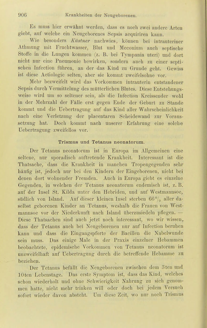 Es muss liier erwähnt werden, diiss es noch zwei andere Arten giebt, auf welche ein Neugeborenes Sepsis acquiviren kann. Wie besonders Küstner nachwies, können hei intrauteriner Athmung mit Fruchtwasser, Blut und Meconinm auch septische Stoffe in die Lungen kommen (z. B. bei Tympania uteri) und dort nicht nur eine Pneumonie bewirken, sondern auch zu einer septi- schen Infection führen, an der das Kind zu Grunde geht. Gewiss ist diese Aetiologie selten, aber sie kommt zweifelsohne vor. Mehr bezweifelt wird das Vorkommen intrauterin entstandener Sepsis durch Vermittelung des mütterlichen Blutes. Diese Entstehungs- weise wird um so seltener sein, als die Infection Kreissender wohl in der Mehrzahl der Fälle erst gegen Ende der Geburt zu Stande kommt und die Uebertragung auf das Kind aller Wahrscheinlichkeit nach eine Verletzung der plaeentaren Scheidewand zur Voraus- setzung hat. Doch kommt nach unserer Erfahrung eine solche Uebertragung zweifellos vor. Trismus und Tetanus neonatorum. Der Tetanus neonatorum ist in Europa im Allgemeinen eine seltene, nur sporadisch auftretende Krankheit. Interessant ist die Thatsache, dass die Krankheit in manchen Tropengegenden sehr häufig ist, jedoch nur bei den Kindern der Eingeborenen, nicht bei denen dort wohnender Fremden. Aach in Europa giebt es einzelne Gegenden, in welchen der Tetanus neonatorum endemisch ist, z. B. auf der Insel St. Kilda unter den Hebriden, und auf Westmannsoe, südlich von Island. Auf dieser kleinen Insel sterben 66°/0 aller da- selbst geborenen Kinder an Tetanus, weshalb die Frauen von West- mannsoe vor der Niederkunft nach Island überzusiedeln pflegen. — Diese Thatsachen sind auch jetzt noch interessant, wo wir wissen, dass der Tetanus auch bei Neugeborenen nur auf Infection beruhen kann und dass die Eingangspforte der Bacillen die Nabelwunde sein muss. Das einige Male in der Praxis einzelner Hebammen beobachtete, epidemische Vorkommen von Tetanus neonatorum ist unzweifelhaft auf Uebertragung durch die betreffende Hebamme zu beziehen. Der Tetanus befällt die Neugeborenen zwischen dem 3ten und lOten Lebenstage. Das erste Symptom ist, dass das Kind, welches schon wiederholt und ohne Schwierigkeit Nahrung zu sich genom- men hatte, nicht mehr trinken will oder doch bei jedem Versuch sofort wieder davon abstellt. Um diese Zeit, wo nur noch Trismus